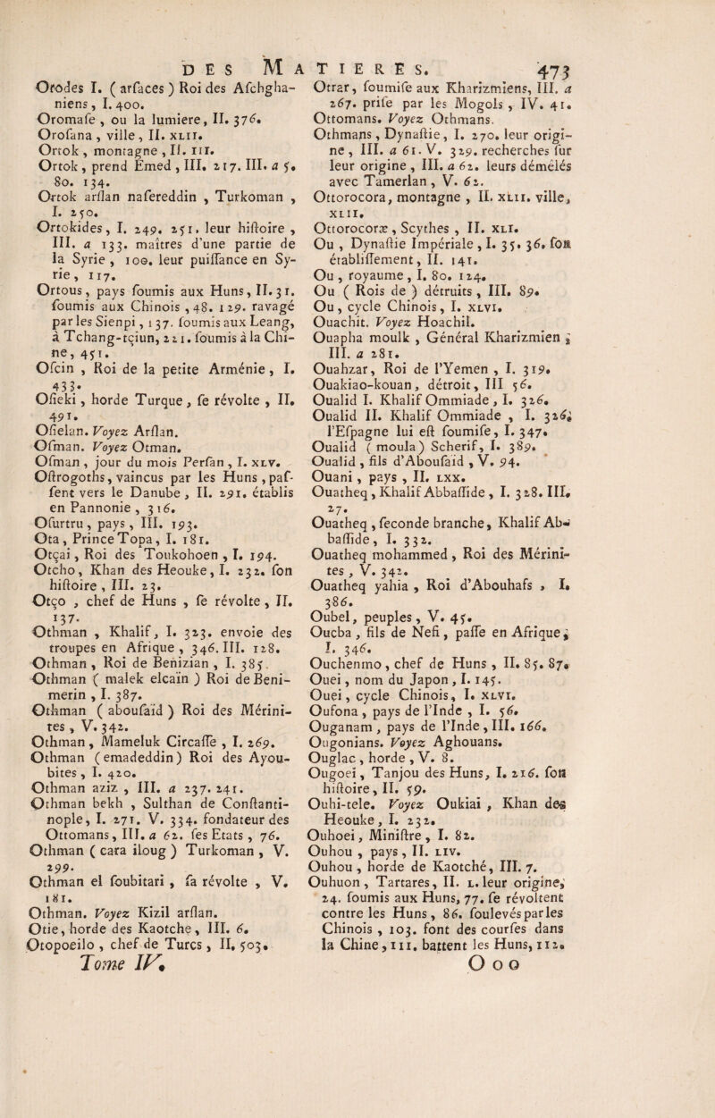 Orodes I. ( arfaces ) Roi des Afchgha- niens, I. 400. Oromafe , ou la lumière, II. 37^. Orofana , ville , II. xlii. Orrok , montagne , Ii. 111. Ortok , prend Emed , III. 2 17. III. a So. 134. Ortok arfian nafereddin , Turkoman , I. 2^0. Ortokides, I. 249, 251, leur hiftoire , III. a 133. maîtres d’une partie de la Syrie , 100. leur puiiïance en Sy¬ rie, 117. Ortous, pays fournis aux Huns, II. 31. fournis aux Chinois ,48. i 29. ravagé parles Sienpi, 137. fournis aux Leang, à Tchang-tçiun, 2 21. fournis à la Chi¬ ne, 4yi. Ofcin , Roi de la petite Arménie , I. 43 3/ Ofieki, horde Turque, fe révolte , II. 4P1* Ofielan. Voyez Arfian. Ofman, Voyez Otman. Ofman , jour du mois Perfan , I. xlv. Ofirogotns, vaincus par les Huns,paf- fent vers le Danube , II. 291. établis en Pannonie ,316. Ofurtru, pays, III. 193. Ota, Prince Topa, I. i8r. Otçai, Roi des Toukohoen , I. 194. Otcho, Khan des Heouke,I. 232. fon hiftoire , III. 23. Otço * chef de Huns , fe révolte , II. 137. Othman , Khalif* I. 313. envoie des troupes en Afrique, 346. III. 128. Othman, Roi de Benizian , I. 38) Othman ( malek elcaïn ) Roi de Beni- merin , I. 387. Othman ( abQufaîd ) Roi des Mérini- res, V. 342. Othman, Mameluk Circaffe , I. 269, Othman (emadeddin) Roi des Ayou- bites, I. 420. Othman aziz , III. a 237. 241. Othman bekh , Sulthan de Conftanti- nople, I. 27T. V. 334. fondateur des Ottomans, III. a 6z. fes Etats, 76. Othman ( cara iloug ) Turkoman , V. 9• Othman el foubitari , fa révolte , V. 181. Othman. Voyez Kizil arfian. Otie, horde des Kaotche , III. 6• Otopoeilo , chef de Turcs, II, 503. Tome IV» Otrar, foumife aux Kharizmiens, III. a z6y. prilé par les Mogols , IV. 41. Ottomans. Voyez Othmans. Othmans, Dynaftie, I. 270. leur origi¬ ne , III. a 61. V. 329. recherches fur leur origine , III. a 62. leurs démêlés avec Tamerlan, V» 6z. Ottorocora, montagne , IL xlii. ville* XLII, Ottorocoræ , Scythes , II. xli. Ou , Dynaftie Impériale ,1. 35. 36» fou établifiement, IL 141. Ou , royaume , I. 80, 124, Ou ( Rois de ) détruits , III. 89. Ou, cycle Chinois, I. xlvi. Ouachit. Voyez Hoachil. Ouapha moulk , Général Kharizmien g III. a 281. Ouahzar, Roi de l’Yemen , I. 319. Ouakiao-kouan, détroit, III 56. Oualid I. Khalif Ommiade , I. 326. Oualid II. Khalif Ommiade , I. 32^# l’Efpagne lui eft foumife, I. 347, Oualid ( moula) Scherif, 1. 389. Oualid , fils d’Aboufaid , V, 94» Ouani, pays , IL lxx. Ouatheq , Khalif Abbaftide , I. 3 28. III. 27. Ouatheq , fécondé branche > Khalif Ab* baftide, I. 332. Ouatheq mohammed, Roi des Mérini» tes , V. 34’* Ouatheq yahia , Roi d’Abouhafs , I» 38^. Oubel* peuples, V. 4?. Oucba , fils de Nefi, paffe en Afrique » I. 346, Ouchenmo, chef de Huns , II. 85. 87® Ouei, nom du Japon , 1.14). Ouei, cycle Chinois, I. xlvi. Oufona , pays de l’Inde , I. 56. Ouganam , pays de l’Inde , III. 166* Ougonians. Voyez Aghouans. Ouglac , horde , V. 8. Ougoeï, Tanjou des Huns* I. 216. fou hiftoire, IX. Ouhi-tele. Voyez Oukiai , Khan des Heouke, I. 232. Ouhoei, Miniftre, I. 82. Ouhou , pays , II. liv. Ouhou , horde de Kaotché, III. 7. Ouhuon , Tartares, II. l. leur origine* 24. fournis aux Huns, 77. fe révoltent contre les Huns, 86. foulevésparles Chinois , 103. font des courfes dans la Chine* 111, battent les Huns, 112. O o o