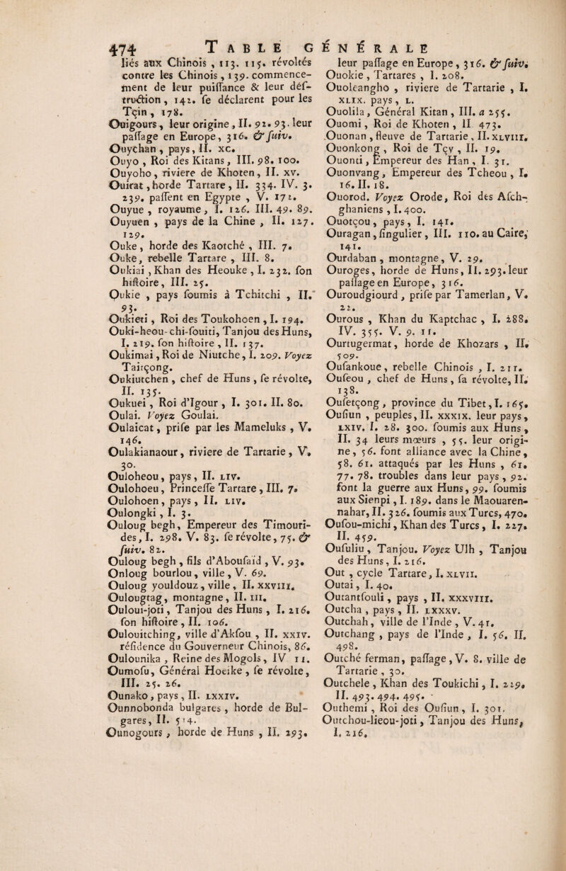 liés atix Chinois ,113. 115. révoltés contre les Chinois, 139. commence- inent de leur puifïance & leur déf- truéfion, 142. fe déclarent pour les Tçin , 178. Ouigours, leur origine ,11. 92» 93. leur pafîage en Europe, 316. &fuiv. Ouychan , pays, II. xc. Ouyo , Roi des Kitans, III. 98. 100. Ouyoho, riviere de Khoten, II. xv. Ouirat,horde Tartare, II. 334* IV. 3. 239, paffent en Egypte , V. 172. Ouyue , royaume, I. 126. III. 49. 89. Ouyuen , pays de la Chine , II. 12,7. 129. Ouke , horde des Kaotché , III. 7. Ouke, rebelle Tartare , III. 8. Oukiai ,Khan des Heouke , I, 232. fon lufioire, III. 25. Qukie , pays fournis à Tchitchi , II. 9b Ou'kieti, Roi des Toukohoen ,1. 194. Ouki-heou- chi-fouiti, Tanjou des Huns, I. 219. fon hiftoire ,11. 137. Oukimai ,Roi de Niutche,I. 209. Voyez Taitçong. Oukiutchen , chef de Huns , fe révolte, II. 135. Oukuei, Roi d’Igour , I. 301. II. 80. Oulai. Voyez Goulai. Oulaicat, prife par les Mameluks , V, 146. Oulakianaour, riviere de Tartarie, V» 30. Ouloheou, pays, II. lïv. Oulohoeu, Frinceffe Tartare , III. 7® Oulohoen, pays. II. liv. Oulongki, I. 3. Ouloug begh. Empereur des Timouri- des,I. 298. V. 83. fe révolte, 75. & fuiv. 82. Ouloug begh , fils d’Aboufaid , V. 93® Onloug bourlou, ville , V. 69. Ouloug youldouz, ville , II. xxvm. Oulougtag, montagne, II. ni. Ouloui-joti, Tanjou des Huns , I. 116. fon hiftoire, II. 106. Oulouitching, ville d’Akfou , II. xxiv. réfidence du Gouverneur Chinois, 86. Oulounika , Reine des Mogols, IV 11. Oumofu, Général Hoeike, fe révolte, III. 25. 26. Ounako , pays , II. ixxiv. Ounnobonda bulgares , horde de Bul~ gares ,11. 5'4* Ounogours , horde de Huns , IL 293® leur pafîage en Europe , 316. & fuiv, Ouokie , Tartares , I. 208. Ouoleangho , riviere de Tartarie , I. xlix. pays, l. Ouoliia, Général Kitan , III. a 253. Ouomi, Roi de Khoten , II 473. Ouonan, fleuve de Tartarie , II. xlviiï. Ouonkong , Roi de Tçy , II. 19. Ouonti, Empereur des Han, I. 31. Ouonvang, Empereur des Tcheou , I. 16. II. 18. Ouorod. Voyez Orode, Roi des Afch^ ghaniens , I.400. Ouotçou, pays, I. 141. Ouragan, fingulier, III. no.au Caire, 141. Ourdaban , montagne, V. 29. Ouroges, horde de Huns, II. 293.leur pafîage en Europe ,316. Ouroudgiourd , prife par Tamerlan, V® 22. Ourous , Khan du Kaptchac , I. 288* IV. 35*. V. 9. h. Ourtugermat, horde de Khozars , II® 50 9* Oufankoue, rebelle Chinois , I. 211. Oufeou , chef de Huns, fa révolte, II® 138. Oufetçong, province du Tibet,!. \ Oufiun , peuples, IL xxxix. leur pays, rxiv. I. 28. 300. fournis aux Huns, IL 34 leurs mœurs , 5leur origi¬ ne, $6. font alliance avec la Chine, 58. 61. attaqués par les Huns , 6i, 77. 78. troubles dans leur pays, 92. font la guerre aux Eluns, 99. fournis aux Sienpi, 1.189. dans le Maouaren- nahar, II. 326. fournis aux Turcs, 470® Oufou-michi, Khan des Turcs, I. 227® IL 4*9. Oufuiiu, Tanjou. Voyez Ulh , Tanjou des Huns, I. 216, Out , cycle Tartare, I. xlvii. Outai 5 I. 40. Outantfouli, pays , II. xxxviiî. Outcha , pays, IL lxxxv. Outchah, ville de l’Inde , V. 41, Outchang , pays de l’Inde , I. <$6, II. 498. Outché ferman, pafîage, V. 8. ville de Tartarie , 30. Outchele , Khan des Toukichi, I. 229® II. 493. 494. 49*. ’ Outhemi , Roi des Oufiun, I. 301. Omchou-lieou-joti, Tanjou des Huns# L 216*