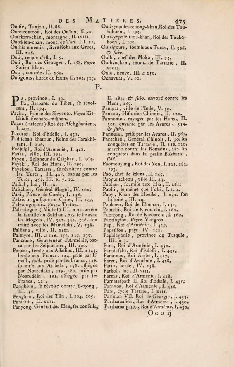 Outfie, Tanjou , II. 88. Outçieouteou , Roi des Ou/îun , II pa. Outekien-chan , montagne , II, lvii t. Outekien-chan , mont, de Tart. III. i r. Ourhir elnemiri , livre Rohaaux Grecs, III. 218. Outi, ce que c’eft, I. Outi, Roi des Geougen , I. iSB. Voyez Soiien khan. Outi , contrée , II. 269• Outigours, horde de Huns, II. 291, 313. p a, province ,1. 33. Pa, Barbares du Tibet, fe révol¬ tent , II. 1514. Pacha , Prince des Sieyento. VoyezKie- likiulTfiechato-mikhan. Pacor ( arfaces) Roi des Afchghaniens, I. 400. Pacorus, Roi d’Edefle, I. 431. Padifchah khatoun , Reine des Carakhi- tans, I. 206. Padjuigi, Roi d’Arménie, I. 428. Pæfar , ville, III. 15*2. Payen , Seigneur de Caiphas , I. 464. Payeki , Roi des Huns , II. 29$. Payekou , Tartares , fe révoltent contre les Turcs , II. 428. battus par les Turcs, 4^3. III. 6, 7. 10. Paikal , lac , IL lx. Paitchon , Général Mogol, IV. 202; Paki, Prince de Corée, I. 136. Palais magnifique au Caire, III. 139. Paleologopolis. Voyez Tralles. Palæologue .( Michel) III. a 71.arrête la famille du Sulthan, 73. fe lie avec les Mogols , IV. 342. 344. 346. fon traité avec les Mameluks, V. 138. Palliana , ville , II. xlii. Palmyre, III. a 126. 156. 227. 237^ Pancrace, Gouverneur d’Arménie, bat¬ tu par les Seljoucides, III. 200. Paneas, livrée aux Afiaflins , III. a 123. livrée aux Francs, 124. prife par If- mail, ibidm prife par les Francs, 126, foumife aux Atabeks , 158. afïiégée par Noureddin , 179. s 80. prife par Noureddin , 191. afiiégée par les Francs , 221. Panghiun, fe révolte contre Y-tqong , III. 38 Pangkao , Roi des Tfin , I. 104. 10$. Paniardi , II. xcn. Panyong, Général des Han, les confeils. T r E R E S. 47J Outi-yepoie-tchong-khan,Roi des Tou- kohoen , I. 151 j. Outi-yepole teou-khan, Roi des Touko- hoen , I. ip?. Outn'gours, fournis aux Turcs, II. 396* & fuiv. Oulh , chef des Moko , III. 73. Oulhyuchan , mont, de Tartane , II» XLVII. Oxus, fleuve, III. a z$o, Oznavurs, V. 60. II. 284. & fuiv. envoyé contre les Huns, 28?. Panipat, ville de l’Inde, V. ?o. Pankou, Hiftorien Chinois, II. 122. Pannonie , ravagée par les Huns, II* 301. envahie par les Avares , 354» & fuiv. Pannofa , prife par les Avares, II. 361» Pantchao , Général Chinois, I. 30. (es conquêtes en Tartarie , IL 11S. 120. marche contr.e les Romains, 282.fes conquêtes dans la petite Bukharie , ibid. Paomouyung , Roi des Yen, 1,121.182* 15*3. Pao, chef de Huns, II. 14?. Paogantcheou , ville III. 43. Paohan , foumife aux H:a , II. 2^1. Paohi , le même que Fohi, I. 1. 4. Paoy , Khan des Hoeike, I. 232. foîi hiftoire , III. 24. Paokuen,Roi de Hounan , I. 13 r. Paotchi, Roi de Kieoutchi,I. 160, Paotçong , Roi de Kieoutchi, I. i6c» Paotingfou. Voyez Vangtou. Pap , Roi d’Arménie , I. 429. Papefifou , pays, IV. 192. Paphlagonie , province de Turquie f III. u 3 * Para, Roi d’Arménie , I. 430. Paradafcht, Roi d’Edefle , I. 431. Parannos, Roi Arabe , I. 317, Paret, Roi d'Arménie , I. 428, Parin, horde, IV. 238. Parkol, lac , II. vin. Parnas, Roi d’Arménie, I. 428. Parnatafpath II. Roi d’Edefle, I. 43 ï, Parnvos, Roi d’Arménie , I. 428. Pars, cycle Tartare, I. xlii. Parfman VII. Roi de Géorgie , I. 43 Parthamafiris, Roi d’Arménie , I. 430* Parthamafpates, Roi d’Arménie, I. 430, Oooij