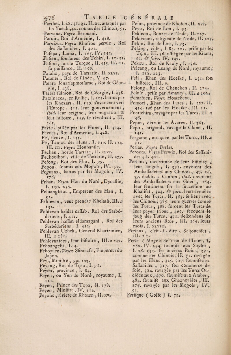 47^ Table c Parthes, I. 28. 31. 32. IL xc. attaqués par les Yuechi,42. connus des Chinois, 51. Parvana. Voyez Berouani. Paruir, Roi d’Arménie, I, 428. Parvizus. Voyez Khofrou perviz , Roi des Saflanides , I. 401. Pafepa , Lama, I. 16y. IV. 141» Pafien , fondateur des Tchin ,1. 50. yi* Pafimi, horde Turque, II, 45 5. III» 11. fa puifiance, II. 45p. Pataho, pays de Tartarie, II, xlvi. Patanes , Roi de l’Inde , V. 97. Patara lonarfapmotfame , Roi de Géor¬ gie , I. 438. Patara luimon , Roi de Géorgie, I, 438. Patzinaces, en RuiTie , I. 305. battus par les Khozars , II. 510. s’avancent vers 3’Europe , 511. leur gouvernement , ibid. leur origine , leur migration & leur hiftoire , 519. fe révoltent , III. î 6<$. Pavie , pillée par les Huns , II. 314. Pavues, Roi d’Arménie, 1. 428. Pe, fleuve , I. *34. Pe , Tanjou des Huns, I. 119. II. 114, III. ni. Voyez Houhanfte. Pechan , horde Tartare , II. xlvî, Pechouihou , ville de Tartarie, II. 47g, Pefong, Roi des Hiu , I. 99• Pegou , fournis aux Mogois , IV. 193. Peguans, battus par les Mogois , IV. TJ 6, Pehan. Voyez Han du Nord „Dynaftie, I. 130. 235. Pehiangheou 5 Empereur des Han , I. ^ î r Pehlevan , veut prendre Khelath, III, a 132. Pehlevan haidar caiïab . Roi des Sarbé- dariens , I. 412^ Pehlevan haflan eldamagani , Roi des Sarbédariens, I. 412. Pehlevan Uzbek, Général Kharizmien, HI. a 28 t. Pehlevanides, leur hiftoire , III. a 247. Pehoangchi, I. 4. Pehoyuen, Voyez Sfirakafa-, Empereur du» Japon. Pey , Miniflre , 99. 104. Peyang, Roi de Tcao , I. 9 r. Pey'en, province, I. 84. Peyen, ou Yen du Nord , royaume, I, 121. Pëyen , Prince des Topa, II. 178. Peyen , MiniPcre, IV. 212, peyoho} riviere de Khoten , IL xv® É N É R A L E Peim, province de Khoten , II. xvr* Peyu, Roi de Lou , I. 93. Pekieou, Bonzes de l’Inde, IL 227. Pekieouni, religieufe de l’Inde, IL 227* Pékin, Roi de Lou , I. 93. Peking, ville, I. 84. 203. prife parles Tqin , III, 5 6. affiégée par lesltitans, 61. & fmv. IV. 147. Pekou , Roi de Kaoly , I. 13 6, Peieang, ou Leang du Nord, royaumes I, 11 8. 223. Pela , Khan des Hoeike, I. 231, fou hiftoire, III. 9. Peiong, Roi de Chenchen , IL 274. Pelufe , prife par Amaury , III. a 202. Pemahien». Voyez Hoatcheou. Pemoei, Khan des Pures , ï. 227. IL 449. tué par les Hoeike, III. 11, Pentichira , ravagée par les Turcs, III. a. 48. Pépin, détruit les Avares , IL 364.. Pepo , brigand, ravage la Chine , IL 14 r. Pergame , attaquée par les Turcs, IIP. a „ 3*« Perlas, Voyez Berlas. Perozes. Voyez Perwiz, Roi des SaffanL des y I. 401. Perfans , incertitude de leur hiftoire r, leur langue * I. 391. envoient des Ambaftadeurs aux Chinois, 49* 59, établis à Canton , ibid. envoient des Ambaiïadeurs aux Goei , 184. leur fentiment fur la fucceffion atr Khaiifat, 324. $■* fuiv. leursdémêlés avec les Turcs, II. 383. feiientavec les Chinois, 384. leurs guerres contre les Turcs, 388. forcent les Turcs de leur payer tribut , 469. fecouent le joug des Turcs, 471. defeendans de leurs anciens Rois , III. 164. leurs^ mois, I. xlvî 11. Perfans , e’eft -à - dire , Seljoucides , III. a z.- Perfe { Mogois de ) ou de PIram, L 282. IV. 244. foumife aux Sophis , I. 28. 343. fes anciens Rois , 39t.. connue- des Chinois , II. 5*1. ravagée par les Huns , 32$. 327. foumife aux Saftanides , 327. fon commerce de foie, 384. ravagée par les Turcs Oc¬ cidentaux, 470. foumife aux Arabes Y 484. foumife aux Ghaznevides ,, III. 174. ravagée par les Mogois , IV» O- Per/îque ( Golfe ) I, 72»