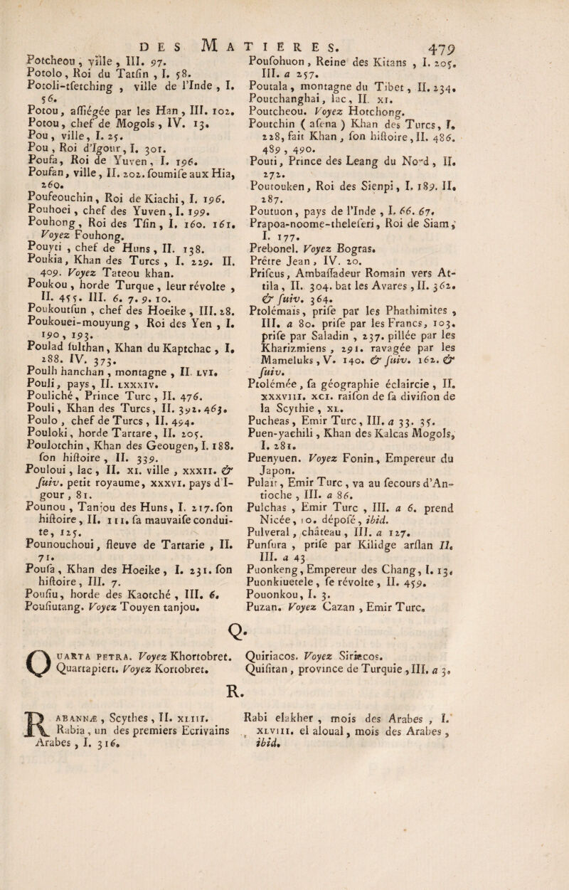 Potcheou , ville , ÏIÎ. 97. Potolo, Roi du Tatfln , I. ?8. Potoü-tfetching , ville de l’Inde , I. 5 6. Potou, aflïégée par les Han, III. 102, Potou, chef de Mogols, IV. 13® Pou , ville, I. 25. Pou , Roi d’Igour, I. 301. Poufa, Roi de Yuven , I. 196. Poufan, ville, II. 202.foumifeauxHia, 260. Poufeouchin, Roi deKiachi, I. 196. Pouhoei, chef des Yuven , I. 199» Pouhong, Roi des Tfin, I, 160. 161, Voyez Fouhong. Pouyti , chef de Huns, II. 138. Poukia, Khan des Turcs , I. 229, II. 405». Voyez Tateou khan. Poukou, horde Turque, leur révolte , II. 45 5* III. 6. 7. 9. 10. Poukoutfun , chef des Hoeike , III. 28. Poukouei-mouyung , Roi des Yen , I® 190 , 193. Pouîad lulthan, Khan du Kaptchac , I» 288. IV. 373. Poulh hanchan , montagne , II. lvi® Pouli, pays, II. lxxxiv. Pouliché, Prince Turc, II. 476. Pouli, Khan des Turcs, II. 3^2.46$. Poulo , chef de Turcs, II. 494. Pouloki, horde Tartare, II. 205. Poulotchin , Khan des Geougen, I. 188. fon hiftoire , II. 3351. Pouloui, lac , II® xi. ville , xxxn. & fuiv. petit royaume, xxxvi. pays d I- gour ,81. Pounou , Taniou des Huns, I. 217.fon hiftoire ,11, 111, fa mauvaife condui¬ te, 125. Pounouchoui, fleuve de Tartarie , II. 7i* Poufa, Khan des Hoeike, I. 231. fon hiftoire, III. 7. Pouftu, horde des Kaotché , III® 6. Pcufïutang. Voyez Touyen tanjou® T I E R E S. 479 Poufohuon , Reine des Kitans , I, 20$® III. a 257. Poutala, montagne du Tibet, II. 234. Poutchanghai, lac, II. xi. Poutcheou. Voyez Hotchong. Poutchin ( afena ) Khan des Turcs, I® 228, fait Khan,, fon hiftoire, IL 48 6. 48? , 490. Pouti, Prince des Leang du No 'd , II® 272. Poutouken, Roi des Sienpi, I. 189. Il# 287. Poutuon, pays de l’Inde , I. 66. 67* Prapoa-noome-theleferi, Roi de Siam, I. 177. Prebonel. Voyez Bogras® Prêtre Jean , IV. 20. Prifcus, AmbaiTadeur Romain vers At¬ tila, IL 304. bat les Avares, IL 3^2. & fuiv. 364. Ptolémaïs, prife par les Phatbimites , III. a 80. prife par les Francs, 103, prife par Saladin , 237. pillée par les Kharizmiens , 291. ravagée par les Mameluks , V» 140. & fuiv. i6z. & fuiv. Ptolémée , fa géographie éclaircie , IL xxxvni. xci. raifon de fa divifion de la Scythie , xl. Pucheas, Emir Turc, III. a 33. 35. Puen-yaehili, Khan des Kalcas Mogols, I. 281. Puenyuen. Voyez Fonin^ Empereur du Japon. Pula ït, Emir Turc , va au fecours d’An¬ tioche , III. a 84. Puichas , Emir Turc , III. a 6. prend Nicée, s o• dépofé, ibid. Pulveral, château, III. a 127. Punfura , prife par Kilidge arflan IL III. a 43 Puonkeng, Empereur des Chang, I. 13® Puonkiuetele , fe révolte , IL 459. Pouonkou, I. 3. Puzan. Voyez Cazan , Emir Turca Q- Ou art a pptra. Voyez Khortobret. Quiriacos. Voyez Sirkcos. Quartapiert. Voyez Kortobret® Quifttan , province de Turquie , III, a 3® R. R abannæ , Scythes , IL xi.iir. Rabi eîakher , mois des Arabes, L Rabia, un des premiers Ecrivains ( xlvui. el alouaî, mois des Arabes, Arabes , I, 31G ibid.
