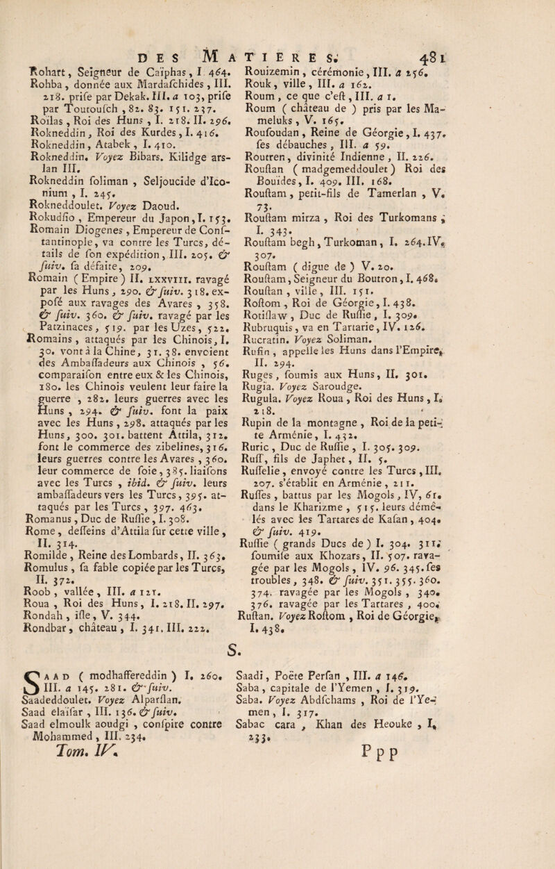 Rohba, donnée aux Mardafchides, III. 218. prife par Dekak. III. a io3,prife par Toutoufch ,82. 83. 151. 237. Roilas, Roi des Huns , I. 21 Si IL 196. Rokneddin, Roi des Kurdes, I. 416» Rokneddin, Atabek , I. 410. Rokneddin. Voyez Bibars, Kilidge ars- lan III, Rokneddin foliman , Seljoucide d’Ico- nium , I. 24^, Rokneddoulet, Voyez Daoud. Rokudfto , Empereur du Japon,1.173. Romain Diogenes, Empereur de Conf- tantinople, va contre les Turcs, dé¬ tails de Ton expédition, III, 205. & fuiv. fa défaite, 209. Romain ( Empire ) IL lxxvïii. ravagé par les Huns, 190. fx fuiv. 3i8.ex- pofé aux ravages des Avares , 358. û1 fuiv. 360, fuiv. ravagé par les ^ Patzinaces, <$19. parlesUzes, 522, Romains, attaqués par les Chinois, I, 30. vont à la Chine, 31.38. envoient des Ambaftadeurs aux Chinois , 56, ccmparaifon entre eux & les Chinois, 1S0. les Chinois veulent leur faire la guerre , 282, leurs guerres avec les Huns , 294. & fuiv. font la paix avec les Huns, 298. attaqués parles Huns, 300. 301. battent Attila, 312, font le commerce des zibelines, 316. leurs guerres contre les Avares , 360. leur commerce de foie, 385. liaifons avec les Turcs , Ibid. & fuiv. leurs ambaftadeurs vers les Turcs, 3515’. at¬ taqués par les Turcs , 397. 4^3, Romanus, Duc de Ruftie, I. 308. Rome, deiTeins d’Attila fur cette ville , II. 314. Romilde , Reine des Lombards, II. 3 63, Romulus, fa fable copiée par les Turcs, II. 37*« Roob , vallée, III. a 12T. Roua, Roi des Huns, I. 218. II. 297, Rondah , ifle, V. 344. Rondbar, château, I. 341. III, 222. 48 l Rouk, ville , III. a i6z. Roum , ce que c’eft , III. a t. Roum ( château de ) pris par les Ma¬ meluks , V. 1 Roufoudan , Reine de Géorgie, I. 437. fes débauches, III. a 59. Routren, divinité Indienne, IL 226. Rouftan ( madgemeddoulet ) Roi des Bouïdes, I. 409, III, 168, Rouftam, petit-fils de Tamerlan , V, 73- Rouftam mirza , Roi des Turkomans » I. 343* Rouftam begh, Turkoman, I, 264.1^ 307. Rouftam ( digue de ) V. 20. Rouftam, Seigneur du Boutron, I. 468® Rouftan , ville, III. iji, Roftom, Roi de Géorgie, I. 438. Rotiftaw, Duc de Ruftie, I. 309* Rubruquis, va en Tanarie, IV« 126. Rucratin. Voyez Soliman. Rufin , appelle les Huns dans l'Empire* II. 294* Ruges, fournis aux Huns, II, 301, Rugia. Voyez Saroudge. Rugula. Voyez Roua , Roi des Huns, L n8. Rupin delà montagne , Roi de la peti¬ te Arménie, I. 4 3 2, Ruric , Duc de Ruftie , I. 30J. 309. RufT, fils de Japhet, II, 5. Ruflelie, envoyé contre les Turcs, III, 207. s’établit en Arménie, 211. Ruffes, battus par les Mogols, IV, 6im dans le Kharizme , 515. leurs démê¬ lés avec les Tartares de Kafan , 404* & fuiv. 419. Ruftie ( grands Ducs de) I, 304. 311* foumife aux Khozars, II. 507. rava¬ gée par les Mogols, IV. 96. 345. fes troubles, 348. & fuiv. 351. 35:5. 360. 374. ravagée par les Mogols , 340. 376. ravagée par les Tartares , 400,' Ruftan. Voyez Roftom , Roi de Géorgie* I, 43 ^* des Matières S a ad ( modhaffereddin ) I, 260* Saadi, Poète Perfan , III. a 146. III. a 145. 281. &'fuiv. Saba, capitale de i’Yemen , I. 319, Saadeddoulet. Voyez Alparflan. Saba. Voyez Abdfchams , Roi de 1 ’Ye« Saad elaifar , III. 136.&fuiv, • men , I, 317. Saad elmoulk aoudgi , confpire contre Sabac cara , Khan des Heouke , I* Mohammed , III. 234, 233® Tom. IK P P P