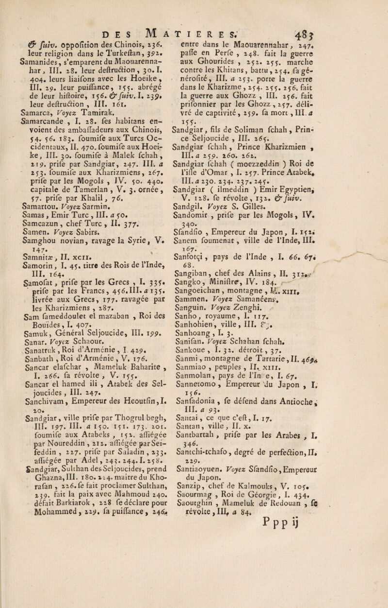 & fuiv. opposition des Chinois, 236. leur religion dans leTurkeflan, 391* Samanides, s’emparent du Maouarenna- har, III. 28. leur deftruéfion, 30.1. 404. leurs liaifons avec les Hoeîke , III. 2p. leur puiffanee, abrégé de leur hiftoire, 156.&fuiv. I. 23p. leur deflruéHon , III. 161. Samarca, Voyez Tamirak. Samarcande , I. 28. Tes habitans en¬ voient des ambaffadeurs aux Chinois, 54. 56. 183. foumife aux Turcs Oc¬ cidentaux, IL 470. foumife aux Hoei- ke, III. 30. foumife à Malek fchah, 2! 9. prife par Sandgiar, 247. III. a 253. foumife aux Rnarizmiens, 267. prilè par les Mogols , IV. 50. 440. capitale de Tamerlan , V, 3. ornée, 57. prife par Khalil, 76. Samartou. Voyez Sarmin. Samas , Emir Turc , III. a ?o. Samcazun, chef Turc , II. 377. Samen. Voyez Sabirs. Samghou novian, ravage la Syrie, V# 147. , Samnitæ, II. xcii. Samorin , I. 45. titre des Rois de l’Inde, III. 164. Samofat, prife par les Grecs , I. 335# prife par les Francs, 456,III. a 135. livrée aux Grecs, 177. ravagée par les Kharizmiens , 287. Sam fameddoulet el mazaban , Roi des Bouïdes, I. 407. Samuk, Général Seljoucide, III. 199. Sanar. Voyez Schaour. Sanatruk,Roi d’Arménie, I 429. Sanbath , Roi d’Arménie , V. 176. Sancar elafchar , Mameluk Baharite , I. 266. fa révolte , V. 155. Sancar el hamed iii , Atabek des Sel- joucides , III. 247. Sanchivam, Empereur des Heoutfîn,I. 20. Sandgiar, ville prife par Thogrul begh, III. 197. III. a 150. 151. 173. 201. foumife aux Atabeks , 152. afliégée par Noureddin , 212, afliégée parSei- feddin , 227. prife par Saladin , 233. afliégée par Adel, 243. 244.1. 258. Sandgiar, Sulthan desSeljoucides, prend Ghazna,III. 180. 214. maître du Kho- rafan , 226.fe fait proclamer Sulthan, 2,39. fait la paix avec Mahmoud 240. défait Barkiarok , 228 fe déclare pour Mohammed, 229. fa puiffance, 246. entre dans le Maouarennahar, 247* paffe en Perfe , 248. fait la guerre aux Ghourides , 2^2. z5marche contre les Khitans, battu, 254. fa gé- nérolîté, III. a 253. porte la guerre dans le Kharizme , 2^4, 2*5. 256. fait la guerre aux Ghozz , III. 236. fait prifonnier par les Ghozz , 2^7. déli¬ vré de captivité , 259. fa mort, III, a 15 Sandgiar , fils de Soliman fchah , Prin* ce Seljoucide , III. 26?. Sandgiar fchah , Prince Kharizmien , III. a 259. 260. 262. Sandgiar fchah ( moezzeddin ) Roi de l’ifle d’Omar , I. 257. Prince Atabek* III. a 230. 234. 237, 24?. Sandgiar ( iimeddin ) Emir Egyptien^ V. 128. fe révolte, 132. &fuiv. Sandgil. Voyez S. Gilles. Sandomir , prife par les Mogols, IV. 340. Sfandfio , Empereur du Japon, I. i?2« Sanem foumenat, ville de l’Inde, III* 1 <57. Sanfotçi , pays de l’Inde , I. 66, 68. Sangiban, chef des Alains , II. 312#,' Sangko, Miniftre, IV. 184. Sangoeichan , montagne , LL, xin, Sammen. Voyez Samanëens’* Sanguin. Voyez Zenghi. Sanho, royaume, I. 117. Sanhohien, ville, III. Sanhoang , I. 3. Sanifan. Voyez Schahan fchah* Sankoue , I. 32. détroit., 37. Sanmi, montagne de Tartarie, II. 46^ Sanmiao , peuples , 11^ xirr. Sanmolan, pays de fin e, I. 67, Sannetomo , Empereur du Japon , I. 156. Sanfadonia , fe défend dans Antioche^ III. a 93. Santai, ce que c’eft,I. 17. Santan, ville , II. x. Santbartah , prife par les Arabes , I* 34^* # Santchi-tchafo, degré de perfe<5Hon,II. 229. Santiaoyuen. Voyez Sfand/io, Empereur du Japon. Sanzip, chef de Kaîmouks, V. io?* Saourmag , Roi de Géorgie, I. 434. Saoutghin , Mameluk de Redouan , fb révolte, III* a »4. PPPU