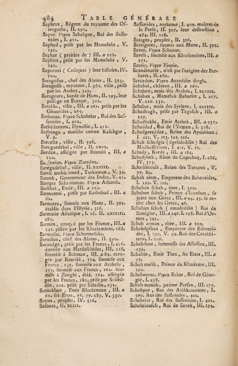 Saphrax, Régent du royaume des Of- trogoths, II. 291. Sapor. Voyez Schahpor, Roi des Safla- nides, I. 401. Saphad , prife par les Mameluks , V* 141. Saphar ( prairies de ) III. a 121. Saphita-, prife par les Mameluks , V. 146. Saporovi ( Cofaques ) leur hifioire, IV. 520. Saragofius, chef des Alains , II. 353. Saragoffe , royaume, I. 361. ville , prife par les Arabes, 349. Saragours, horde de Huns, II. 293.leur paRage en Europe , 316. Sarakhs, ville , III. a 161, prife par les Ghourides , 265. S'arbazas. Voyez Schahriar , Roi des Saf- fanides, 1. 402.., Sarbédariens, Dynafiie ,1. 4,11. Sarbouga , marche contre Kafchgar , V. 9* Sarcelle , ville, IL 508. Sarcguedebal, ville , IL xxvr. Sardan, affligée par Bourski , III. a 120. Sa ’onia-s. Voyez Zaredna. Saregacieibal ville, II. xxvnr. Sarek.mohà amed , Turkoman ,. V. 34» Sarenk, Gouverneur des Indes , Y. 41* Sarepta Sidoniorum. Voyez. Athareb. Sarkhak , Emir , III. et 229. Sarmanrai , prife par Kaikûbad » III. æ 6 2e Sarmates, fournis aux Huns, II. 301. établis dans flllyrle , 316. Sarmatie Afiatiqu© ,1. 28. II. lxxviii* 281. Sarmin , attaq» é par les Francs, III. a 141. pillée par les Kharizmiens, 28JL Sarmofac. Voyez Scharmefaks. Sarodius, chef des Alains, IL 390. Saroudge , prife par les Francs, I.4 yd. donnée aux Mardafchides, III. 218, foumife à Sokman , III. a 84» rava- fée par- Bourski , 114. foumife aux fanes , 135. foumife. aux Atabeks , 152. foumife aux Francs , 162» fou¬ mife à Zenghi , ibid, 164. afîiégée par les Francs, 1 Si, prife par Seïfed- din, 222. prife par Saladin , 232. Saroukhan , Emir Kharizmien , III. & 61. fes Etats, 76. 77. 287. V* 339* Sar.tes , peuples,, IV.. 5169 §afo.ües 1II. xciiia, Saffanides , royaume, I. 400. maîtresdê la Perfe, II. 327, leur deftruéhon y 484. III. 128. Satages, peuples, IL 3.14. Sattagares, fournis aux Huns, II, 3ori Savar, Voyez Schaour. Saveh , foumife aux Kharizmiens, III, a: 271. Sauric. Voyez ffaurie. Scandinavie , n’eft pas l'origine des Bar* bares, IL 289. Scecedun, Voyez Azzeddin ibegh, Schabai, château , III. a 161» Schahan-,.mais des Arabes, I, xlviit. Schaban , Mameluk Babarite , I. 267; V. 220, 232. S.chabat, mois des Syriens, I. XLvrir. Schadbagh., prife par Tagafch , III. a. 2.5 P* Schadbakht, Emir Atabek , III. a 23 r ». Schaddad , Roi de l’Yemen, L 318. Schadgereddor , Reine des Ayoubites I. 421. V. Il3. É4I. 126, Schah fehadgia ( dgelaleddin ) Roi de& ModhafFériens, I. 411. V, 17. Schady , Kurde , III, a 18 y. Schadybek , Khan du Gaptchaq , I, 288. IV..373. Schadimoulk Reine des.. Tartares , V; 77, 8,0a- Schah alem,, Empereur des Babourides,, I. 299* V. iou Schahan. fehah titre, I. 3.99. Schahan fehah , Prince d’Iconium , fe joint aux Grecs , III. a 44. 45, fe re¬ tire chez les Grecs, 46. Schahan fehah ( emadeddin ) Roi de Sandgiar, III.4.246.1. 258. Roid’Or- mus , 34). Schah arman , titre, III. a 100. Schahdgihan , Empereur des Babourix des, L 299. V. 99. Roi. desCarakhi— tans-, L.206. Schahdour , fortereffe des Âffaffins, IIT0. Schahin , Emir Turc, fes Etats,III. a 77* Schah melik, Prince du Eliarizme , IIL 190. Schah na vas. Voyez Bakar , Roi de Géor¬ gie,!. 438. Schah nameh , poeme Perfan , IIL 17 y. Schahpor, Roi des Afcbka’ianiens, I. 399. Roi des Saffanides, 401. Schahriar, Roi des Saffanides,!. 402*, Schahrioufch , Roi de Saveh, III, 174,,