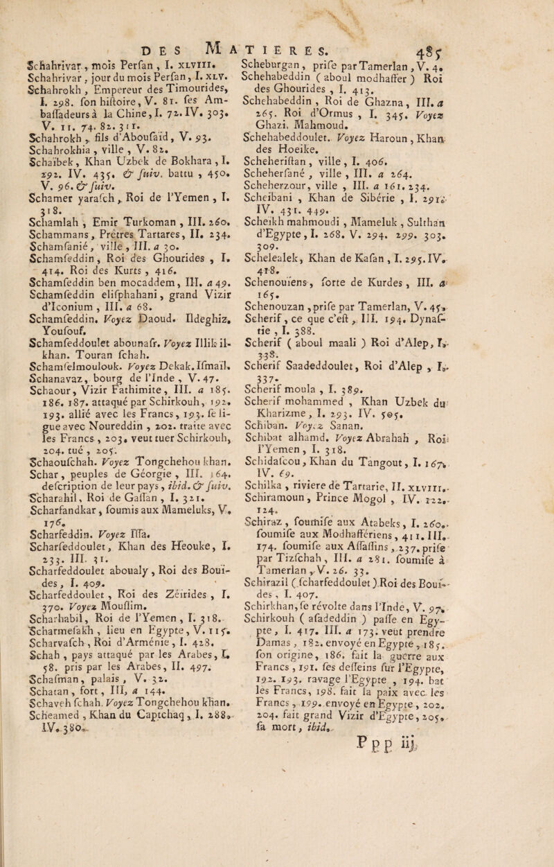 4s<r Scftahnvar, mois Perfan , I. xlviïi. Schahrivar , jour du mois Perfan, I. xlv. Schahrokh , Empereur des Timourides, I. 298. fon hiftoire, V. 8ï. fes Am- baffadeursà la Chine, I. 71. IV. 303. V. 11. 74. 82. 3 1 r. Schahrokh fils d'Aboufa'id, V. 93. Schahrokhia , ville , V. 82. Schaïbek, Khan Uzbek de Bokhara , I. z-S-2. IV. 43f. & fuiv. battu , 45°» V. 96' &Juiv, Schamer yarafch, Roi de PYemen , I. 31 8. Schamlah , Emir Turkoman , III. 160, Schammans , Prêtres Tartares, II. 234. Schamfanié, ville , III. a 30. Schamfeddin, Roi des Ghourides , I. 414. Roi des Ivurts , 416. Schamfeddin ben mocaddem, III. a 49, Schamfeddin elifphahani, grand Vizir d’Iconium , III. a 68. Schamfeddin. Voyez Daoud. Ildéghiz, Youfouf. Schamfeddoulet abounafr. Voyez Illihil- khan. Touran fchah. Schamfelmoulouk. Voyez Dekak. IfmaïU Schanavaz, bourg de l’Inde , V. 47- Schaour, Vizir Fathimite, III. a 185. 186. 187. attaqué par Schirkouh, 192. 193. allié avec les Francs, 193. fe li¬ gue avec Noureddin , 202. traite avec les Francs , 203, veut tuer Schirkouh, 204. tué , 207. Schaoufchah. Voyez Tongchehou khan. Schar, peuples de Géorgie , III. \64, defcription de leur pays, ibid,& fuiv, ScharahiK Roi de GalTan , I. 321. Scharfandkar, fournis aux Mameluks, V. 176. Scharfeddin. Voyez fila. Scharfeddoulet, Khan des Heouke, î. 233. III. 31. Scharfeddoulet abouaîy , Roi des BouiV des, I. 409. . Scharfeddoulet , Roi des Zéirides , I. 370. Voyez Mouflim. Scharhabil, Roi de PYemen, I. 318. Scharmefakh , lieu en Egypte, V. 11 7. Scharvafch , Roi d’Arménie, I. 428. Schah , pays attaqué par les Arabes, I* 58. pris par les Arabes, II. 497. Schafman, palais, V. 32. Schatan, fort, III, a 144. Schaveh fchah. Voyez Tongchehou khan. Scheamed 5 Khan du Captchaq, I. a88*-. IV« 3 ^ Scheburgan , prife parTamerlan , V. 4. Schehabeddin ( aboul modhaffer ) Roi des Ghourides , I. 413. Schehabeddin, Roi de Ghazna, III. a 265. Roi d’Ormus , I. 347, Voyez Ghazi. Mahmoud. Schehabeddoulet. Voyez Haroun,Khan des Hoeike. Scheheriftan , ville , I. 406. Scheherfané , ville , III. a 264. Scheherzour, ville , III. a ï6i, 234. Scheibani , Khan de Sibérie , I. 2917 IV. 431. 449* Scheikh mahmoudi , Mameluk , Sulthan d’Egypte,!. 268. V. 294. 299. 303. 309. Scheleaiek, Khan de Kafan , I. 295. IV. 4^8 » Schenouïens, forte de Kurdes, III. a1 165. Schenouzan , prife par Tamerlan, V. 47* Scherif, ce que c’eft ? III. rp4. Dynaf- tie , I. 388. Scherif ( aboul maali ) Roi d’AIep,!,^ 338. Scherif Saadeddoulet, Roi d’Alep , IV 3 3 7y Scherif moula , I, 389. Scherif mohammed , Khan Uzbek dii'; Kharizme , I. 293. IV. 707. Schiban. Voyez Sanan. Schibat alhamd. Voyez Abrahah , Rols PYemen , I. 318. Schidafcou, Khan du Tangout, ï. 16i\ IV. 69. Schiika , riviere de Tartarie, II. XLViir,- Schiramoun, Prince Mogol , IV. t 24» Schiraz , foumife aux Atabeks, I. 2^o0- foumife aux Modhaffériens, 411. III.. 174. foumife aux AfiafFins, 237, prife par Tizfchah, III. a 2Si. foumife à Tamerlan, V. 26. 33. Schirazii ( fcharfeddouiet ).Roi des Boui-' des, I. 407. Schirkhan,fe révolte dans PInde, V. 97* Schirkouh ( afadeddin ) palîe en Egy~ pte, I. 417. III. a 173. veut prendre Damas, 182. envoyé en Egypte, î8?, fon origine, 186, fait la guerre aux Francs , 191. fes deiïeins fur l’Egypte, 192, 193. ravage l’Egypte , 194. bat les Francs, 198. fait la paix avec les Francs , 199. envoyé en Egypte , 202. 204. fait grand Vizir d’Egypte, 20^, fa mort, ibid9.