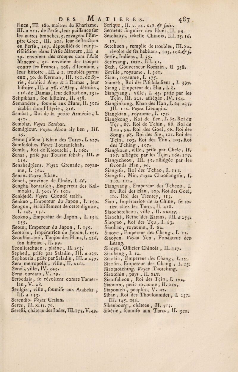 lance s III. 180. maîtres du Kharizme, ÏII. a 2,51. de Perfe, leur puiiïance fur les autres branches, ravagent l’Em¬ pire Grec , III. 204. leur deftrudioti en Perfe , 267. dépouillés de leur ju- rifdidion dans l’Afte Mineure , III. ce 29. envoient des troupes dans l’Afie Mineure, 31. envoient des troupes contre les Francs , 108. d’Iconium , leur hiftoire , III. a 1. troubles parmi eux, 30. du Kerman , III. 190. de Sy¬ rie , établis à Alep & à Damas , leur hiftoire , IIL a 78, d’Alep , détruits, 116. de Damas, leur deftrudion, 131*. Selipikhan, Ton hiftoire, II. 438. Semandres, fournis aux Huns, II. 30U établis dans l’IUyrie , 316. Sembat , Roi de la petite Arménie , I. 43 2»* Semblât. Voyez Sembat* Semdgiour. Voyez Abou aly ben , III. 2 9» Semo ( afena ) Khan des Turcs, I. 227» Semfedolus. Voyez Touranfchah. Semfu, Roi de Kieoutchî , I. 160* Senaa , prife par Touran fchah , III, a 219, Senahedgiens. Voyez Grenade, royau¬ me, I. 362. Senan. Voyez Sibatv Senef, province de l’Inde, I. 66+ Sengha kontaifch, Empereur des Kal- mouks, I. 300. V. 102. Senkjedé. Voyez Gioudé tafch. Senkuo ,.Empereur du Japon, T. 150. Seogun , établiflement de cette dignité, I. 148. 156. Seokuo, Empereur du Japon , I, 154. 155. Seote, Empereur du Japon , I. 155. Seotoku , Impératrice du Japon, I. 17r. Seouhiai-joti, Tanjou des Huns, I. 216, fon hiftoire , II. 99. Seouîiutchuen , plaine , II. 253. Sephed, prife par Saladin, III. a 237. Sephouria, prife par Saladin , III. a 237. Sera metropolis, ville , II. xlii. Serai, ville, IV. 343. Serai ourdam , V. 25?, Serbedals, fe révoltent contre Tamer- lan , V. 28. Serdgia , ville y foumife aux Atabeks , III. a 15:3, Serendib. Voyez Ceilan. Seres, II. xlii. 76. Serefti, château des Indes, 111,175, V*4£« Serique , II. v. xl. xli. & fuiv. Serment fingulier des Huns, II. 94. Setchaoy , rebelle Chinois, III. 15.16* 17. Setchuen , remplie de troubles, III. 82* révolte de fes habitans ,103. ioS.&f+ Setfe, Indiens, I. 39» Setfevang, titre, III. 31, Seth, Gouverneur Romain , II. 3580 Seville , royaume, L 361. Siam , royaume, I. 175. Siamek, Roi des Pifchdadiens , I. 397, Siang , Empereur des Hia , I. 8. Siangyang, ville, I. 43. prife par les Tçin, lll, 222. aftiégée , IV. 154. Sianginkong, Khan des Han , I. 64 235,, III. 112. Voyez Liecupin. Siangkian , royaume, I. 17?. Siangkong , Roi de Yen , I, 85. Roi de Tçy , 87. Roi de Tchin , 88. Roi de Lou , 94, Roi des Goei, 96. Roi des- Song , 98. Roi des Sie , 101. Roi des Tçin, 103. Roi des Tfin , 105. Roi* des Tching , 107» Siangkoue , ville , prife par Cheîe , IR. 167, aftiégée par les Tçin, 169. 217* Siangtcheou , III, 55. aftiégée par les féconds Elan, 96. Siangtfu , Roi des Tchao, L nr. Siangtfu, Min. Voyez Chaoftangtfu , î», I10. 111. Siangvang , Empereur des Tcheou , I, p6. Roi des Han , 109. Roi des Goei,; 110. Roi des Tientçy, 113. Siao , Impératrice de la Chine,, fe re¬ tire chez les Turcs, IL 418. Siaochetcheou , ville , II. xxxiv. Siaochi, Reine des Kitans, III. a 255*- Siaogao , Roi des Tçu , I. 83. Siaohao, royaume, I. 82. Siaoye , Empereur des Chang , I. 13. Siaoyen. Voyez Yen , Fondateur des Leang. Siaoyu, Officier Chinois , II. 427. Siaokeng , I. 12. Siaokia, Empereur des Chang, I0 wa, Siaofin , Empereur des Chang , I, 13;, Siaotaotching. Voyez Taotching. Siaotchin , pays , II. xlv. Siaotfuheou , Roi des Tçin , I. 102, Siaouon , petit royaume , IL xix. Siapoufch , peuples, V. 42, Siban, Roi des Thoulounides, I. 237, IIL 145. 146. Sibenbourg, château, II. s' t 3. Sibérie, foumife aux Turcs, IL 379,