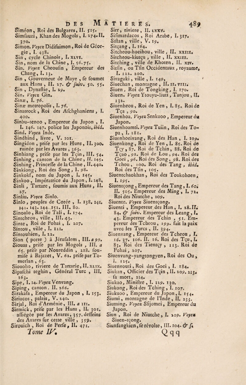 b E S MATIERES. Simeon, Roi des Bulgares, II. fif» Simfauzi, Khan des Mogols, 1.174* II. J 70. Simon. Voyez Didifuimon, Roi de Géor¬ gie , I. 438». Sin , cycle Chinois, I. xlvi. Sin, nom de la Chine, I. 56.77, Sin. Voyez Cheoufin , Empereur des Chang, I. 13. Sin , Gouverneur de Maye , fe foumet aux Huns , II. 17. & fuiv. 50. Sin , Dynaftie, I. 29. Sin. Voyez Gin. Sinæ, I. 76. Sinæ metropolis, I. 76. Sinatrock , Roi des Afchghaniens , I. 400. Sinbu-tenoo , Empereur du Japon , I. I. 146. 147. police les Japonois, ibid* Sind. Voyez Inde. Sindhind, livre, V. 101. Singidon , prife par les Huns, 11.300. ruinée par les Avares , 363. Sinhiang , prife par les Tçin, III. 5^4. Sinhing , canton de la Chine, II. 145. Sinhing, PrincefTe de la Chine , II. 440. Sinkiong, Roi des Song, I. 98. Sinkokf, nom du Japon , I. I4?. Sinkoo , Impératrice du Japon , 1.148, Sinli , Tartare , fournis aux Huns, II. 2.7. Sinliu. Voyez Sinlo. Sinlo, peuples de Corée , I. 138, 141. 141, 143.144..152. III. 80. Sinoulo , Roi de Tali, I. 174. Sintcheou, ville, III. 43. Sinte, Roi de Pohai , I. 207. Sintou , ville , I. 121. Sintouhien, I. 22. Sion ( porte ) à Jérufalem , III. a 99, Siouas , prife par les Mogols , III. a 6$. prife par Noureddin , 218. fou- mife à Bajazet, V. 62. prife par Ta- merlan , 63. Siouoho, riviere de Tartane, II.xlïx. Sipafchi teghin, Général Turc , III. 163. Sipe, 1.14. Voyez Venvang. Siping, canton. II. 266, Sirakafa, Empereur du Japon , I. 1^3. Siriacos, palais, V. 240. Sirjal, Roi d’Arménie, III. a ni. Sirmick, prife par les Huns , II. 301, alfiégée par les Avares, 357,delfeins des Avares fur cette ville , 359. Sirçmich , Roi de Perfe* II. 471. Tome IV, 48? Sirr, riviere , II. lxxv. Sifimardacos , Roi Arabe, 1.317. Siftan , ville , V. 19. Sitçang, I. 164. Sitcheou-hoeihou, ville , II. xxiir* Sitcheou-kiutçu , ville , II. xxm. Sitching , ville de Khoten, II. xiv. Sitlin , ou T fin Occidentaux, royaume* I. 122. 200. Sivagaki, ville , I. 149, Siuechan , montagne , II. ir. vin.' Siuen, Roi de Tongking, I. 170. Siuen. Voyez Ytouyu-liuti, Tanjou , II. 132. Siuenheou, Roi de Yen , I, 8?. Roi de Tca , 90. Siuenhoa. Voyez Senkuoo , Empereur du Japon. Siuenhoamti. Voyez Tuiin, Roi des To¬ pa , I. 181. Siuenhoeivang, Roi des Han , I. 109. Siuenkong, Roi de Yen , I. 85. Roi de Tçy, 87. Roi de Tchin, 88. Roi de Tçao , 91. Roi de Lou , 94. Roi des Goei , 96. Roi des Song, 98. Roi des Tchou, 100. Roi des Tang , ibid% Roi des Tfîn , 10?. Siuentchaokhan, Roi des Toukohoen* I. IP*. Siuentcong, Empereur des Tang, I. 6oi II. 5c?. Empereur des Ming , I. 72, Roi des Niutche , 209. Siuente. Voyez Siuentçong. Siuenti , Empereur des Han, I. 28. H« 84. & fuiv. Empereur des Leang, I. 43. Empereur des Tchin , 51. Em¬ pereur des Tcheou, 199. fait la paix avec les Turcs , II, 394. Siuenvang , Empereur des Tcheou , I. 16, 37. \o6, II. 16, Roi des Tçu,I. 83. Roi des Tientçy , 113. Roi de Pohai, 207. Siuenvang-yangtongyen, Roi des Ou, i. 125. Siuenvouti, Roi des Goei, I. 184. Siukan , Officier des Tçin , II, 209, 213. fa mort, 214. Siukao, Miniftre , I. 129. 130. Siukong, Roi des Tching, I. 107. Siukuoo , Empereur du Japon, I. 15:4. Siumi, montagne de l’Inde, II. 233. Siuming. Voyez Sfijomei, Empereur du Japon. Siun , Roi de Niutche, I. 209. Voyez Siuer.-tçong. Siunfangkien,ferévolte, III. 104. &/* Qqq