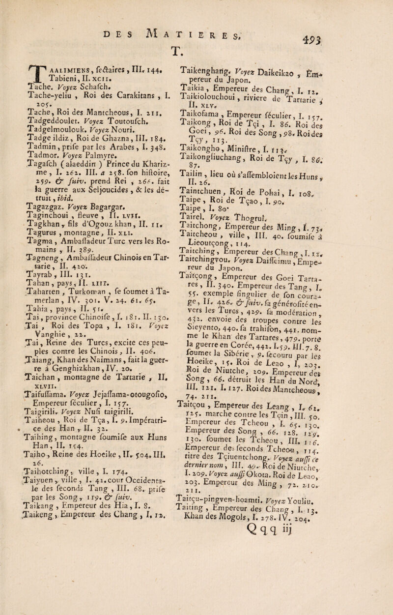 T. Taaiimiens, fe^aïres, IÏL 144# Tabieni, II. xcn. Tache. Voyez Schafch. Tache-yeliu , Roi des Carakitans , I. 205. Tache, Roi des Mantcheous, I. 211. Tadgeddouler. Voyez Toutoufch. Tadgelmoulouk. Voyez Nouri. Tadge ildiz, Roi de Ghazna, III» 184, Tadmin, prife par les Arabes, I. 348. Tadmor. Voyez Palmyre. .Tagafch (alaeddin ) Prince du Khariz- me , I. 262. III. a 258. fon hiftoire, 235?. & fuiv, prend Rei , z6f. fait la guerre aux Seljoucides, & les dé¬ truit , ibid. Tagazgaz. Voyez Bagargar. Taginchoui , fleuve , II. lviï. Tagkhan, fils d’Ogouzkhan, II. 11* Tagurus , montagne, II. xli. Tagma , Ambafladeur Turc vers les Ro¬ mains , II. 3,89. Tagneng , Ambafladeur Chinois en Tar- tarie, II. 420. Tayrab , III. 131. Tahan , pays, I L mr. Taharten , Turkoman , fe foumet à Ta- merîan , IV. 301. V. 24. 61. 6f. Tahia , pays , II. 5 r* Tai, province Chinoife ,1. j 8 î. IL 130. ,Tai , Roi des Topa , I. 181. Voyez Vanghie , 22. Tai, Reine des Turcs, excite ces peu¬ ples contre les Chinois, II. 406. tTaiang, Khan des Naimans, fait la guer¬ re à Genghizkhan , IV. 20. Taichan , montagne de Tartane , II# XLVII. Taifuflama. Voyez Jejafîama-Qtougofio, Empereur féculier , I. 157. TaigirilL Voyez Nu fi taîgirili. Taiheou , Roi de Tça, I. 9. Impératri¬ ce des Han ,• II. 3 2. Taihing, montagne foumife aux Plans Han , II. t <4. Taiho, Reine des Hoeike , II» 5:04,111, 2 6. Taihotchings ville, I. 174, Taiyuen,, ville , I. 42. cour Occidenta¬ le des féconds Tang , III. 68. prife par les Song.r 119, & fuiv. Taikang , Empereur des Hia, I. S. Taikeng , Empereur des Chang, I, n. 493 Taikengharig, Voyez Daifeeikao . Em-> pereur du Japon. Taikia , Empereur des Chang, I. I2. laikiolouchoui , riyiere de Tartarie 4' II. XLVa * Taikofama , Empereur féculier, I. 157 Taikong, Roi de Tçi , I. 8d. Roi des Goei, 96. Roi des Song , Roides _?çy> IT3- Taikongho, Minifire, I. ïj^ Taikongliuchang, Roi de Tçy , I. $û. 8 7* Taiiin , lieu où s’aflembloientlesHuns # IL 2 6. f Taintchuen, Roi de Pohai, I, 108, Taipe, Roi de Tçao, I. 90. Taipe , I. 80* Tairel. Voyez ThogruL Taitchong, Empereur des Ming, I. 7u 1 ai tcheou , ville , III. 40. foumife à Lieoutçong, 114. Taitchin g, Empereur des Chang J. 12V Taitchmgvou, Voyez Daifîeimu , Empe» reur du Japon. Taïtçong, Empereur des Goei Tarta- res, II.340. Empereur des Tang, Je 55. exemple fingulier de fon coura^ ge, IL Ai6e- & faiv, fa générofïté en- vers les Turcs , 425»'. fa modération , 432* envoie des troupes contre les Sieyento, 440. fa trahifon, 441. nom¬ me le Khan des Tartares, 475). porte la guerre en Corée, 442.1,5p. JIl. 7. 8. loumet la Sibérie;,. 5?. fecouru par les Hoeike, 15, Roi de Leao , I, 20?. Moi de Niutche, 209, Empereur des Song, 66. détruit les Han du Nord III. 121. 1.127, Roi des Mantcheous! 74- 2ii. * Taitcou , Empereur des Leang , L 6ia Ï25. marche contre les Tcin , III 50° Empereur des Tcheou , I. 65. 130’ Empereur des Song , 66. 128. iiy. 130. foumet les Tcheou, III» 1,6 Empereur des féconds Tcheou, jI4:[ titre des Tçiuentchong,.. Voyez auffi c'e dernier nom, III. 4P--Roi de Niutche, I. 205?. Voyez auff Okota. Roi de Le ao, 203. Empereur des Ming, ?z. 2.10, 211. Taitcu-pingven-hoamti. Voyez Youliu. Taning , Empereur des Chang, L u, Khan des Mogols, I. 278. IV. 204. Q q q üj \