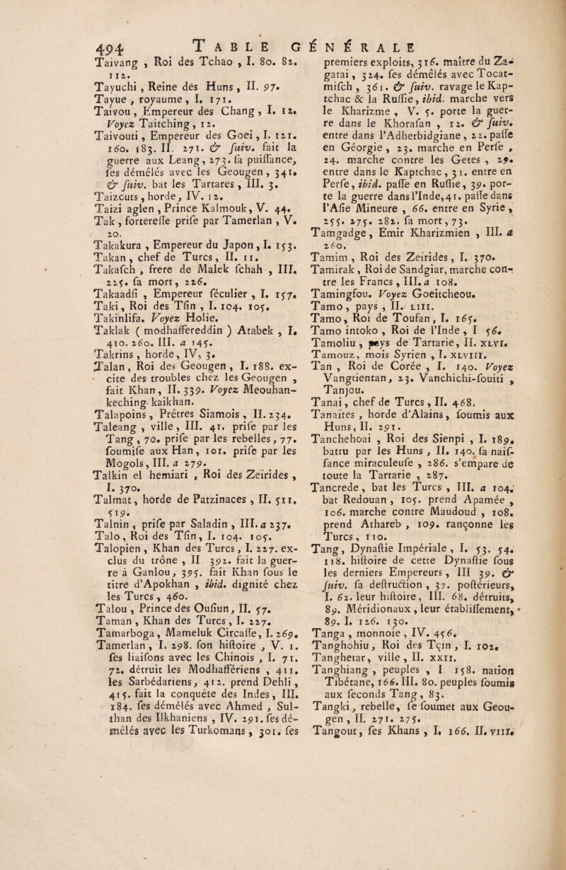 Taivang , Roi des Tchao , I. 80. 81. 11 2. Tayuchi , Reine des Huns, IL 97. Tayue , royaume, I. 171. Taivou, Empereur des Chang , I. 12. Voyez Taitching, 12. Taivouti, Empereur des Goei, I. 121. 160. 183. II, 271. & fuiv, fait la guerre aux Leang, 273. fa puiffance, fes démêlés avec les Geougen, 341. & fuiv. bat les Tartares , III, 3. Taizcuts, borde, IV. 12. Taizi aglen , Prince Kaîmouk, V. 44. Tak , forterefle prife par Tamerian , V. 20. Takakura , Empereur du Japon , I. 1^3. Takan, chef de Turcs, II. 11. Takafch , frere de Malek fchah , III. 21 y. fa mort, 226, Takaadft , Empereur féculier , I. 1 y7, Taki, Roi des Tfin , I. 104. ioy. Takinlifa. Voyez Holie. Taklak ( modhaffereddin ) Atabek , I* 410, 260. III. a 145. Takrins, horde, IV, 3. Talan , Roi des Geougen, I. 188. ex¬ cite des troubles chez les Geougen , fait Khan, II. 33p. Voyez Meouhan- keching kaikhan. Talapoins, Prêtres Siamois , II. 234. Taleang , ville , III. 41. prife par les Tang , 70. prife par les rebelles, 77. foumile aux Han, ioï. prife par les Mogols, III. a 279. Talkin el hemiari , Roi des Zeirides , I. 370. Talmat, horde de Patzinaces , II. 511. Talnin , prife par Saladin , III. a 237. Talo, Roi des Tfin, I. 104. loy. Talopien , Khan des Turcs, I. 227. ex¬ clus du trône , II 392. fait la guer¬ re à Ganlou, 395. fait Khan fous le titre d’Apokhan , ibid. dignité chez les Turcs, 460. Talou , Prince des Oufiun, II. 57, Taman , Khan des Turcs, I. 227. Tamarboga, Mameluk Circafle, I. 269. Tamerian, I. 298. fon hiftoire , V. 1. Les liaifons avec les Chinois ,1. 71. 72. détruit les Modhaffériens , 411. les Sarbédariens, 412. prend Dehli , 4ry. fait la conquête des Indes, III, 184. fes démêlés avec Ahmed , Sul- than des Ukhaniens , IV. 291. fes dé¬ mêlés avec les Turkomans, 301. fes premiers exploits, 316. maître du Za- gatai, 324. fes démêlés avec Tocat- mifch , 361. & fuiv. ravage le Kap- tchac & la RulTie, ibid. marche vers le Kharizme , V. y. porte la guer¬ re dans le Khorafan , 12. & fuiv» entre dans l’Adherbidgiane, 22. pâlie en Géorgie , 23. marche en Perfe , 24. marche contre les Getes , 29* entre dans le Kaptchac ,31. entre en Perfe, ibid. pâlie en Ruftie, 39. por¬ te la guerre dans l’Inde, 4 r. pâlie dans l’Afte Mineure , 66, entre en Syrie , 255. 27 y. 282. fa mort ,73. Tamgadge, Emir Kharizmien , III. a 260. Tamim , Roi des Zeirides , I. 370. Tamirak , Roi de Sandgiar, marche con¬ tre les Francs, III. a 108. Tamingfou. Voyez Goeitcheou. Tamo, pays , II. liii. Tamo, Roi de Toufan, I. i6y. Tamo intoko , Roi de l’Inde , I 56. Tamoliu , pys de Tartarie, II. xlvi. Tamouz, mois Syrien , I. xlviii. Tan , Roi de Corée , I. 140. Voyez Vangtientan, 23. Vanchichi-fouiti , Tanjou. Tanai, chef de Turcs, II. 468. Tanaites , horde d’Alains, fournis aux Huns, II. 291. Tanchehoai , Roi des Sienpi , I, 189, battu par les Huns , II. 140. fa naif- fance miraculeufe , 286. s’empare de toute la Tartarie , 287. Tancrede, bat les Turcs , III. a 104; bat Redouan , ioy. prend Apamée , 106. marche contre Maudoud , 108. prend Athareb , 109. rançonne les Turcs, 110. Tang, Dynaftie Impériale , I. 53. 54. 11 S. hiftoire de cette Dynaftie fous les derniers Empereurs, III 39. & fuiv. la deftrudion , 37. poftérieurs, I. 61. leur hiftoire, III. 68. détruits, 89. Méridionaux , leur étabiiffement,0 89. I. 12,6. 130. Tanga , monnoie , IV. 4y6, Tanghohiu, Roi des Tçin , I. 102» Tanghetar, ville, II. xxn. Tanghiang , peuples , I 158. nation Tibétane, 166. III. 80. peuples fournis aux féconds Tang, 83. Tangki, rebelle, fe foumet aux Geou¬ gen , II. 271. 275. Tangout, fes Khans , I, 166. II, vui*