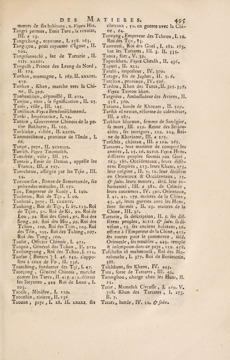 mœurs Je fes habitans, x. Koyez Hia. Tangri permes, Emir Turc, fa révolte, III. a 23. Tangtchang, royaume, 1J3. Tangtçou, petit royaume d’Igour, II. T°2. Tangtfuentchi , lac Je Tartarie , II. o 3 w VIII. XXXIV. Tangulh , Prince des Leang du Nord , II. 274. Tanhan , montagne, I. 189. II. xxxiïl. 4?9* Tanhan , Khan , marche vers la Chi¬ ne , IL 399. Tanhankhan , dépouillé , IL 402* Tanjou , titre , fa lignification , II, 25. Tanis, ville , III. 143. Tan ifman. Voyez Bendanifchmend» Tanki , Impératrice, I. 14. Tankin , Gouverneur Chinois de la pe¬ tite Bukharie, II. 103. Tankiuko , vallée, II. xxvir. Tanmoeilieou, province de l’Inde , I. 66. Tanpe, pays, II. xcxvnr. Tanfch. Voyez Toutoufch. Tantabée, ville, III. 37. Tantais , Emir de Damas , appelle les Tamcheoul^fficgT’par les Tçin , III. 54. Tanvourfan , Bonze de Samarcande* Tes prétendus miracles, II. 272. Tao, Empereur de Kaoly , I. 140* Taoheou, Roi de Tça y I. 90. Taohoai, pays , IL lxxxiv. Taokong , Roi de Tçy , I. 87.113. Roi de Tçao ,91. Roi de Ki, 92. Roi de Lou , 94 Roi des Goei, $6. Roi des Song, 98. Roi des Hia , 99. Roi des Tchou, 100, Roi des Tçin , 103. Roi des T/in, 103. Roi des Tching, 107» Roi des Tang, too* Taolie , Officier Chinois ,1. 471. Taopao , Général des Tchao , If. 212. Taofïangvang , Roi des Tchao,I. 112. Taofue ( Bonzes ) I, 46. 142., s’oppo- fent à ceux de Fo , il, 236. Taotching, fondateur des Tçi, I. 47. Taotçong , Général Chinois , marche contre les Turcs, II. 423. 4 3 2. détruit les Sieyento , 444 Roi de Leao I» 203. Taotfu , Minifire, I. nov Taouehin, riviere, II. 136. Taouan , pays ,, I. 28. II. cxxxî. fes chevaux , 30. en guerre avec la Chi¬ ne , 64. Taovang , Empereur desTcheou,I. 16» Roi des Tçu , 83. Taovouti, Roi des Goei , I. tSz. r8$; bat les Tartares, III. 3. II. 333. Taous, fort, V. 39. Tapoukhan. Voyez Cheuih , II. 4$6, Tapuri , IL xci. Tarabi , impofteur , IV. 309. Tarage, fils de Japhet, II. 3. 60 Tarchan , province, IV. 306. Tardou , Khan des Turcs,II. 393. 3pT» Voyez Tateou khan. Targitius , Ambaiïadeurdes Avares, IL 358 , 3do. Tarians, horde de Khozars , IL 309* Tarikh el neiran, réforme de calendrier* III. a 287. Tarkhan khatoun, femme deSandgiar* fa mort, III. 239. Reine des Seijou- eides , fes intrigues, 219. 224. Rei¬ ne du Kharizme, IIL a 273. Tarfchiz, château , III. a 264. 263. Tartares, leur maniéré de compter les années, I. 23. 16, xlvii. Voytz Huns» dffierens peuples fournis aux Goei T83. 1 86. Occidentaux , leurs diffé* rens Empires , 213. leurs Khans, 273, leur origine , II. 7. ra. leur divifiom en Orientaux & Occidentaux , 13* & fuiv. leurs mœurs , ibid. leur in¬ humanité , III. a 282. de Crimée * leurs coutumes , IV. 390. Orientaux, I. 41. 4-* 179. maîtres de la Chine* 43. 46. leurs guerres avec les Huns, font fournis , II. 23. martres de la Chine , III. 36, Tartarie, fa defeription, IL r. fes dif- férens peuples, xenr, & fuiv. fadi- vifîon , 13. fes anciens habitans, 26* offerte à l’Empereur de la Chine ,412* fes routes pour le commerce , ibid. Orientale, fes troubles , 443. temple 8c infeription dans ce pays , 122. 438» Tafchefin el mahmoudi , Roi des Ma- rabouths , I. 377* Roi de Benimerin* ^ 388. Tafchkunt, fes Khans, IV. 443. Tata, forte de Tartares , III. 40. Tatanghou, charge chez les Huns, IL 2 ç »■ Tatar , Mameluk CircafTe , I. 26p. V. 318. Khan des Tartares , I. 273. II. 7. Tatars* horde, IV. 124 &faiv» \ N