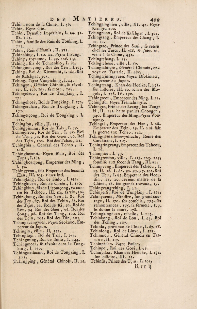 Tchin, nom de la Chine, I. 56. Tchin. Voyez Gin. Tchin , Dynaftie Impériale, I# 44* fl# 88. 112. Tchin , famille des Rois du Tonking, I. 171. Tchin , Rois d’Hamis , II. vu. Tchinching, I. 20. 22. Voyez Invang. Tching, royaume, I. 99. 105. 119. Tching , fils de Tchuenhio, I. 82, Tchingmouyong , Roi des Yen , I. ip3• Tching, Roi de Kieoutchi, 1.160, Roi de Kafchgar, 304. Tching. Voyez Vangtching, I. 24. Tchingan , Officier Chinois, fa révol¬ te, ÏI. 196. 197. fa mort , 198. Tchingefeou , Roi de Tongking , I. 172. Tchingehoei, Roi de Tongking, 1.172. Tchingetchao , Roi de Tongking , I, 171 • Tchingetçong, Roi de Tongking , I# 172. Tchingfou, ville, II. 2ïf. Tchingginmin , Roi de Taly , I. 77. Tchingheou, Roi de Yen , I. 85. Roi de Tca , go. Roi des Goei, 96. Roi des Tçin , 102. Roi des Tchao , 111. Tchinghia , Générai des Tchao , IL 218. Tchinghoamti. Voyez Mao, Roi des Topa , I. i8r. ^Tchinghoatçong, Empereur des Ming , I. 7 Tchingyeou , fait Empereur des féconds Han, III. 104. Voyez Inti. Tchingking , Roi de Sinlo , 1.144* Tchingkiuen , Roi de Corée , I. 140. Tchingkiun, fils de Lieoutçong, va con¬ tre les Tcheou, III. 114. Iavie,n^. Tchingkong, Roi des Yen , I. 85. Roi des Tçy , 87. Roi des Tchin, 88. Roi des Tcao, 91. Roi de Ki ,92. Roi de Lou, 94 Roi des Goei , 96, Roi des Song, 98. Roi des Tang, 100. Roi des Tçin, 103. Roi des Tfin, iof. Tchingkuangyuen. Voyez Seokuoo, Em¬ pereur du Japon. Tchinglo, ville , II, 172. Tchinglopi , Roi de Tali, I. 174. Tchingming, Roi de Sinlo, I. 144* Tchingmoei , fe révolte dans le Tong¬ king , I. 170* Tchingoeihoam, Roi de Tongking, L 17 1. Tchingping , Générai Chinois, II. 29, Tchingpinghien , ville, III. 42. Voyez Kiangtcheou. Tchingpuon , Roi de Kafchgar , I. 304. Tchingtang , Empereur des Chang , I. 10, 11. Tchingtao, Prince des Soui , fe retire chez les Turcs, II. 418. & fuiv. re¬ vient à la Chine ,432. Tchingtchang, I. 2?. Tchingtcheou, ville ,I. 89, Tchingtchitçie , Général Chinois , en« voyé en Tartarie, II. 48j. Tchingtçintingyuen. Voyez Ofokimats, Empereur du Japon. Tchingtçang , Khan des Hoeike, I. 23 t. fon hiftoire, III. 10. Khan des Mo- gols, I. 278. IV. 190. Tchingteou, Empereur des Ming, 1.724 Tchingtfu. Voyez Tientchingtfu. Tchingte, Prince des Leang, bat Tang- ki , II. 271. battu par les Geougen , 340. Empereur des Ming. Voyez Vou- tcong. Tchingti , Empereur des Han , I. 28. Empereur des Tçin, 39. II. 218. fait la guerre aux Tchao ,242. Tchingtientaiheou-yeliuchi, Reine des Carakitans, I. 205. Tchingtingvang. Empereur des Tcheou» I. 16, Tchingtou ,1. 33. Tchingtoufou, ville, I. n9» 123. 129i foumife aux féconds Tang , III. 74. Tchingvang, Empereur des Tcheou , I. if. II. 16, I. 86, 92. 95. 97. 102.Roi des Tcu , I. 83. Empereur des Heou- tfin , 18. 20. devient maître de la Chine, 18. fes grands travaux, 19. Tchingvangtching, I. 21. Tchinyetfi , Roi de Tongking , I. 172» Tchinyuenta, Miniftre , fon grand cou¬ rage , II. 170. fes confeils, 173. fes remontrances , 175. fa fermeté , 177. fe donne la mort, 178. Tchingkingfiuen , rebelle, I. 123. Tchinkong , Roi de Lou , I. 93. Roi des Tching, 107. Tchinla, province de l’Inde ,1. 67. 68, Tchinlong, Roi de Linye , I. 177. Tchinmou , Général Chinois en Tarr tarie , II. 119. Tchinpafien. Voyez Pafien. Tchinpe , Roi des Goei, I. 96. Tchinpikia, Khan des Heouke, I. 232* fon hiftoire, III. 23. Tchinfu, Prince des Tçin , I. 102#