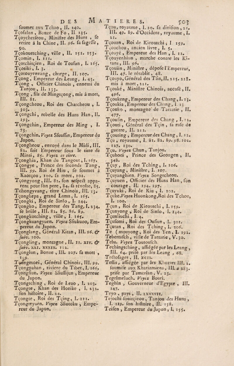 foumet aux Tchao, II. 240. Tcofalan , Bonze de Fo , II. 235. Tçoychetfeou, Minière des Huns , fe retire à la Chine, II. p6. fafagefle, Ço. Tçokouetching, ville, II. ifi. 153. Tçomin , I. 11 r. Tçotchitçien , Roi de Toufan, I. 165, Tçotiki, I. 3. Tçotouyenvang, charge, II. 107. Tçong, Empereur des Leang, I- 43* Tçong , Officier Chinois , ennemi du Tanjou, IL 133. Tçong , fils de Mingtçong, mis à mort, III. 8r. Tçongcheou, Roi des Chatcheou , I. Tçcngchi, rebelle des Huns Han, II. Tçongchin, Empereur des Ming , I. 73.. Tçongchin, Voyez Sfuuffin, Empereur du Japon. Tçongheou , envoyé dans le Midi, III. Sz, fait Empereur fous le titre de Minti, 8 y. Voyez ce titre. Tçonghia, Khan du Tangout , I. 167. Tçongye , Prince des féconds Tang, III. 99. Roi de Hiu , fe foumet à Kaotçou , 100. fa mort, 101. Tçongyong , III. 82. fon refped appa¬ rent pour fon pere , 84. fa révolte, 85. Tchongyvang, titre Chinois, III. 13. Tçongkepa, grand Lama,I. iéf, Tçongki, Roi de Sinlo, I. 144. Tçongko, Empereur des Tang, I, 234, fe brûle , III. 82. Sf. 86. 89. Tçongkotching, ville, I. 16?. Tçongkuangyuen. Voyez Sfiukuoo, Em¬ pereur du Japon. Tçonglang, Général Kitan , III. 96, (y fuiv. 100. Tçongling, montagne , II. 11. xiv. & fuiv, xxi. xxxix. ni. Tçonglun, Bonze , III. 107. fa mort , icp. ^ Tsongmoei, Général Chinois, III. 99, Tçongpahan , riviere du Tibet, I. 166. Tçongfiun. Voyez Sftuiïijun , Empereur du Japon. Tçongtcbing , Roi de Leao , I. 203. Tçongte, Khan des Hoeike , I. 232. fon hiftoire , II. 24. Tçongte, Roi des Tçing, I. 211. Tçongteyuen. Voyez Sfîotoku , Empe¬ reur du Japon, T ï E R E S. fOJ Tçou, royaume , I. 20. fa divifion , 2 t. III. 4P. 85?. d’Occident, royaume , I» 21. Tçouan, Roi de Kieoutchi, I iyp. Tçouchou, ancien livre, I. 5. Tçouyé , Empereur des Han ,1. 12. Tçouyer.hiun , marche contre les Ki- tans, III. p6e Tçouiin , Miniftre , dépofe l’Empereur, III. 47. le rétablit, 48. Tçouyo, Général des Thn,II, 215. 218# mis à mort ,221. Tçouké, Minière Chinois, accufé,II, 4P6» Tçoukeng, Empereur des Chang, 1.13, Tçoukia , Empereur des Chang, 1. 13 Tçouko , montagne de Tartarie , II, 477» Tçoufin, Empereur des Chang , I. tz, Tçouti , Général des Tçin , la rufe de guerre, II. 21 2. Tçouting , Empereur des Chang ,1. 12, Tçu , royaume, I. 81. 82, 8p.pS.ioi, 127. 130. Tçu. Voyez Chun, Tanjou. Tçuhoei , Prince des Geougen , II, 348. Tçuy, Roi des Tching, I. 106. Tçuyang, Miniflre, I. 107. Tçuyanghien. Voyez Songtcheou. Tçuyuen , Officier des Huns Han , fon courage , II. 194. 197. Tçuyuki, Roi de Kiu , I. 101. Tçuke.Koyf’zHuonkong^Roi des T chou, I. 100. Tcun , Roi de Kieoutchi, I. 1^9, Tçunyong , Roi de Sinlo, I. 1*4, Tçunliuchi , I. 4, Tçufomi, Roi des Oufîun , I. 301. Tçutan , Roi des Tching, I. 106. Te (mouyong, Roi des Yen, ï. 191* Tebertafch , ville de Tartarie , V. 30. Tebs. Voyez Toutoufch. Techingtching, affiégée paf les Leang , III. 64, prife par les Leang , 68. Teftofages, II. xcri. Teflis, affiégée par les Khozars III, 2. foumife aux Kbarizmiens, III. a 283. prife par Tamerlan,V. 23. Tegelmeiuch, Voyez Bouri. Teghin } Gouverneur d’Egypte , III. 147. Teyo , pays, II. lxxxvïi. Tejochi-fouitçieou , Tanjou des Huns 9 L 21p. fon hiftoire, II. 138. Teifen , Empereur du Japon, I, 155,