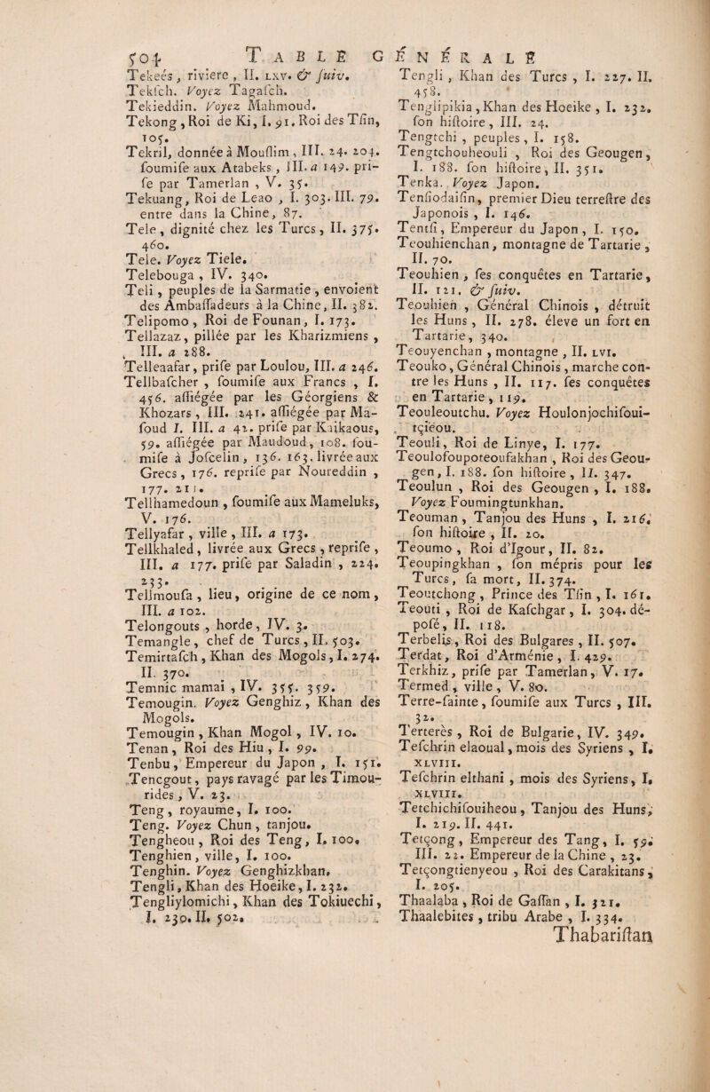 Tekeés, riviere , II. lxv. & juiv. Tekfch. Voyez Tagafch. Tekieddin. Voyez Mahmoud. Tekong , Roi de Ki, 1, 91. Roi des Tfin, T°f* Tekril, donnée à Mouflim , III. 24. foumife aux Atabeks , III. a 149- pri- fe par Tamerian , V. 35. Tekuang, Roi de Leao , I. 303. III. 7g. entre dans la Chine, 87. Tele, dignité chez les Turcs, II. 37G 460. Tele. Voyez Tiele. Telebouga , IV. 340. Teli, peuples de la Sarmatle , envoient des Ambaiïadeurs à la Chine, II. 382. Telipomo , Roi de Founan, I. 173. Teilazaz, pillée p2r les Kharizmiens , t III. a 288. Telleaafar, prife par Loulou, III. a 246. Tellbafcher , foumife aux Francs , I. 456. adiégée par les Géorgiens & Khozars, III. 241* affiégée par Ma- foud J. III. a 42. prife par Kaikaous, 59. afhégée par Maudoud, 108. fou¬ mife à jofceiin, 136. 163. livrée aux Grecs, 176. reprife par Noureddin , 177. 211. Telihamedoun , foumife aux Mameluks, V. 17 6. Tellyafar, ville, III. a 173. Tellkhaled , livrée aux Grecs, reprife , III. a 177. prife par Saladin , 224, 233. Telimoufa, lieu, origine de ce nom, ni. <2 102. Telongouts , horde, IV. 3. Temangle , chef de Turcs, IL ^03. Ternir ta fch , Khan des Mogols, I. 274. II. 370. Temnic marnai , IV. 3??. 3^9. Temougin. Voyez Genghiz , Khan des Mogols. Temougin , Khan Mogol, IV. 10. Tenan, Roi des Hiu , I. 99. Tenbu,' Empereur du Japon , I. 151. Tencgout, pays ravagé par les Timou- rides, V. 23. Teng, royaume, I* 100. Teng. Voyez Chun, tanjou. Tengheou , Roi des Teng, I* 100, Tenghien, ville, I, 100. Tenghin. Voyez Genghizkhan, Tengli, Khan des Hoeike ,1.232. Tengliylomichi, Khan des Tokiuechi, I, 230. II, 502, Tengli , Khan des Turcs , I. 227. II. 458. Tenglipikia , Khan des Hoeike , I. 232. fon hiftoire, III. 24. Tengtchi , peuples,!. 158. Tengtchouheouii , Roi des Geougen, I. 188. fon hiftoire,II. 351. Tenka. Voyez Japon. Tenhodaifin, premier Dieu terredre des Japonois , I. 146. Tentfî, Empereur du Japon, I. 150. Teouhienchan, montagne de Tartane , II. 70. Teouhien , fes conquêtes en Tartarie, II. 12i. & fuiv. Teouhien , Général Chinois , détruit les H uns, II. 278. éleve un fort en Tartane, 340. Teouyenchan , montagne , II. lvi. Teouko, Général Chinois, marche con¬ tre les Huns , II. 117. fes conquêtes en Tartarie , 119. Teouleoutchu. Voyez Houlonjochifoui- f tçieou. Teouli, Roi de Linye, I. 177. Teoulofoupoteoufakhan , Roi des Geour gen, I. 188. fon hiiloire , II. 347. Teoulun , Roi des Geougen , I. 188, Voyez Foumingtunkhan. Teouman , Tanjou des Huns , I. 216* fon hiftoire , II. 20. Teoumo , Roi d’Igour, II. 82. Teoupingkhan , fon mépris pour les Turcs, fa mort, II.374. Teoutchong , Prince des Tlîn , I. 161. Teouti , Roi de Kafchgar, I. 304.de- pofé, II. 118. Terbelis, Roi des Bulgares , II. 307. Terdat, Roi d’Arménie, I. 429. Terkhiz, prife par Tamerian, V. 17# Termed , ville , V. 80. Terre-fainte, foumife aux Turcs , III. 3 2/ • Terterès , Roi de Bulgarie, IV. 349* Tefchrin elaoual,mois des Syriens , î, XL VIII. Tefchrin elthani , mois des Syriens, I, xlviii. Tetchichifouiheou, Tanjou des Huns; I. 219. II. 441. Tetcong, Empereur des Tang, I. fp; III. 22. Empereur de ia Chine , 23. Tetçongtienyeou , Roi des Carakitans, I. 205. Thaalaba , Roi de Gaiïan ,1. 321, Thaalebites, tribu Arabe , I. 334. Thabari/îan