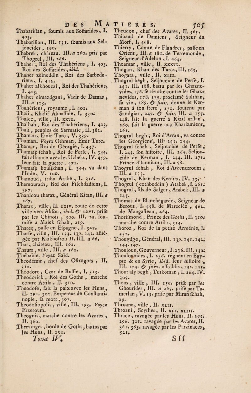 Thabariftan , fournis aux Soffaricles > I* Thabariftan, III. 131. fournis aux Sel- joucides , 190, Thabrek, château. III. a 260. pris par Thogrul, III. 166• Thaher , Roi des Thahériens , I, 403. Roi des Soffarides , ibid. Thaher zeïneddin , Roi des Sarbeda- riens, I. 412. Thaher alkhouzai, Roi des Thahériens, I. 403. Thaher elmazdgani, Vizir de Damas , III. a 123. Thahériens, royaume , I. 402. Thaii , Khalif Abbaflide, I, 330# Thalec, ville, II. xxvi. Thalhah, Roi des Thahériens, I. 403. Thaii, peuples de Sarmatie , II. 382, Thaman, Emir Turc , V. 339* Thaman. Voyez Othman, Emir Turc* Thamar, Roi de Géorgie, I. 437. Thamafp fchah , Roi de Perfe, I. 344. fait alliance avec les Uzbeks, IV. 452* leur fait la guerre , 472. Thamafp koulikhan , I. 344. va dans l’Inde, V. 100. Thamoud, tribu Arabe , I. 316. Thamourath, Roi des Pifchdadiens,I. $97- Thanicou tharaz , Général Kitan, III. a 2 67. Tharaz, ville, II. lxiv. route de cette ville vers Akfou, ibid, & lxvi. prife par les Chinois , 500. III. Z9. fou- mife à Malek fchah, 219. Thareq , pahe en Efpagne, I. 347* Tharfe, ville , III. 133. 1351. 142. affié- gée par Kaikhofrou II, III, a 66* That, château , III. 162. Thaura, ville , III. a 161, Thébaide. Voyez Saïd. Theodémir, chef des Oftrogots , II. 3 I 2. Théodore, Czar de Ru (lie, I. 313. Theodorick , Roi des Goths , marche contre Attila. II. 310. Theodofe, fait la paix avec les Huns, II. 294. 302. Empereur de Conftanti- nople, fa mort, 307. Theodofiopolis, ville , III. 1^3. Voyez Erzeroum. Theognis, marche contre les Avares , II. 360. Thervunges, horde de Goths, battus par les Huns , II. api. Tome IV* T I E R E S. fOjf. Theudon , chef des Avares, II. 3 Thibaud de Damiens , Seigneur du Morf, I. 468. Thierry, Comte de Flandres, palTeeti Orient, III. a 181. de Terremonde , Seigneur d’Adelon , I. 464. Thoantar, ville, II, xxxvt. Thogan, Khan des Turcs,III. 16 u Thogara , ville , II. xlii. x Thogrul begh, Seljoucide de Perfe, I. 241. III. 188. battu par les Ghazne- vides, 176. fe révolte contre les Ghaz- nevides, 178. 179. proclamé Sulthan, fa vie, 189. & fuiv. donne le Ker- man à fon frere , 270. foutenu par Sandgiar, 247. & fuiv. III. a 15?. 248. fait la guerre à Kizil arflan , 260. fait la guerre aux Kharizmiens, z6 !. Thogrul begh , Roi d’Arran, va contre les Géorgiens', III* 241. 244. Thogrul fchah , Seljoucide de Perle I. 243. fon hiftoire, III. 264. Seljou¬ cide de Kerman , I. 244. III. 271* Prince d’Iconium , III. a 58. Thogrul fchah , Roi d’Arzenerroum , III. a 133. Thogrul, Khan des Keraïts,IV. 13.- * Thogrul ( cothbeddin ) Atabek, I. 261.’ Thogrul, fils de Salgar , Atabek , III, a 145. Thomas de Blanchegarde, Seigneur de Berout, I. 458. de Maréclée , 462, de Maugafteau, 464. Thorifmond , Prince des Goths, II. 310* marche contre Attila, 314. Thoroz , Roi de la petite Arménie, I* 432'* Thougdge, Général, III. 139.141.142; 144.147. Thouloun, Gouverneur, I. 236. III. 130; Thouloynides, I. 236. régnent en Egy¬ pte & en Syrie, ibid. leur hiftoire , III. 124. (y fuiv. afFoiblis , 142. 145-. Thour aly begh , Turkoman , I. 264. IV. 3°?. Thous , ville, III. 1 jp. prife par les Ghourides, III. a z6$. prife par Ta- merlan, V. 1 $. prife par Miran fchah, 19. Throana, ville, IL xlii. Throani , Scythes, II. xli. XLirr. Thrace , ravagée parles Huns, IL z$U 196. 301. ravagée par les Avares, II. 361. 363. ravagée par les Patzinacesj 511* Sff