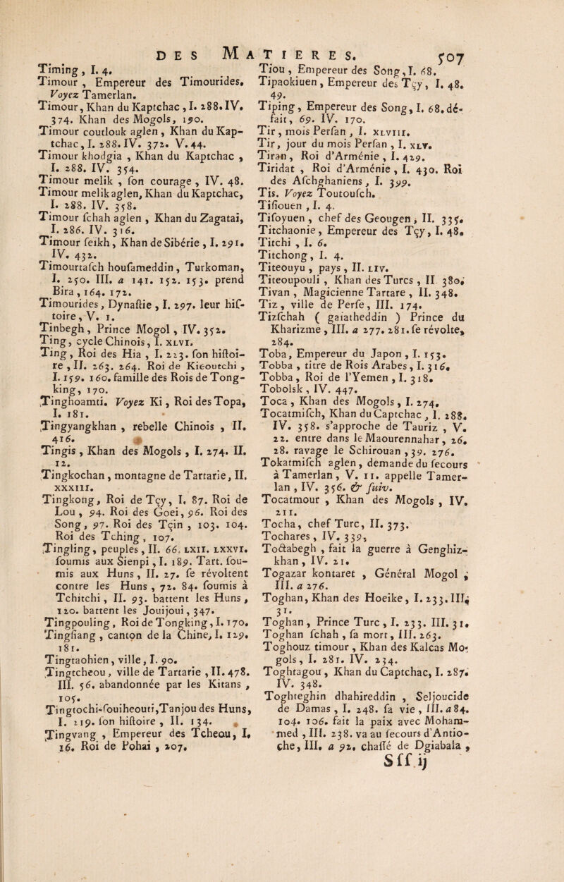 Timing, I. 4. Timour , Empereur des Timourides. Voyez Ta merlan. Timour, Khan du Kaptchac , I. 288. IV# 574. Khan des Mogols, 150. Timour coutlouk aglen , Khan du Kap¬ tchac , I. 288. IV. 372. V. 44* Timour khodgia , Khan du Kaptchac , I. 288. IV. 354. Timour melik , Ton courage , IV. 48. Timour melik aglen. Khan du Kaptchac, I. 288. IV. 358. Timour fchah aglen , Khan du Zagatai, I. 286. IV. 31 6. Timour feikh, Khan de Sibérie , I. 291. IV. 432. Timourtafch houfameddin, Turkoman, I. 2fo. III. a 141. 152. 153. prend Bira, 164. 172. Timourides, Dynaftie , I. 197* leur hif- toire, V. r. Tinbegh , Prince Mogol, IV. 352# Ting, cycle Chinois, I. xlvi, Ting, Roi des Hia , I. 213. Ton hifloi- re , II. 263. 264. Roi de Kieoutchi , ï. i<)9. 160. famille des Rois de Tong- king, 170. Tinghoamti. Voyez Ki, Roi des Topa, I. 181. Jingyangkhan , rebelle Chinois , II. 416. Tingis , Khan des Mogols , I. 274. II. 12. Tingkochan , montagne de Tartarie, II. XXXIII. Tingkong, Roi deTçy, I, 87. Roi de Lou , 5)4. Roi des Goei, 96, Roi des Song, 91. Roi des Tçin , 103. 104. Roi des Tching, 107. Tingling, peuples, II. 66, lxii. lxxvi. fournis aux Sienpi ,1. 1851. Tart. fou¬ rnis aux Huns, II. 27. fe révoltent contre les Huns , 72. 84. fournis à Tchitchi, II. 93. battent les Huns, 120. battent les Jouijoui, 347. Tingpouling, Roi de Tongking, I. t 70. Tingfiang , canton delà Chine, I. 12 9, 181 - Tingtaohien, ville, I. 90. Tingtcheou , ville de Tartarie , II. 478. III. 56. abandonnée par les Kitans , IOf. Tingtochi-fouiheouti,Tanjou des Huns, I. > 19. Ion hiftoire , II. 134. jTingvang , Empereur des Tcheou, I# 16, Roi de Pohai , 207. TîERES. foj Tiou , Empereur des Song,I. 68. Tipaokiuen , Empereur des Tçy , I. 48# 4?. Tiping, Empereur des Song,I. 68.dé¬ fait, 69. IV. 170. Tir , mois Perfan , I. xr vnr. Tir, jour du mois Perfan , I. xlv. Tiran , Roi d’Arménie , I. 429. Tiridat , Roi d’Arménie , I. 430. Roi des Afchghaniens, I. 399, Tis. Voyez Toutoufch. Tifiouen , I. 4. Tifoyuen , chef des Geougen , II. 33?. Titchaonie, Empereur des Te y, I. 48. Titchi , I. 6. Titchong, I. 4. Titeouyu , pays , II. liv. Titeoupouli , Khan des Turcs , II 380; Tivan , Magicienne Tartare , II. 348. Tiz, ville de Perfe, III. 174. Tizfchah ( gaiatheddin ) Prince du Kharizme , III. a 277. 28i.fe révolte, 284. Toba, Empereur du Japon , I. 1^3. Tobba , titre de Rois Arabes , I. 316» Tobba, Roi de l’Yemen , I. 318. Tobolsk, IV. 447. Toca , Khan des Mogols, I. 274. Tocatmifch, Khan duCaptchac , 1. 288. IV. 358. s’approche de Tauriz , V. 22. entre dans le Maourennahar, 26, 28. ravage le Schirouan ,39. 276. Tokatmifch aglen, demande du fecours àTamerlan, V. n. appelle Tamer- lan , IV. 356. & fuiv. Tocatmour , Khan des Mogols , IV. 211. Tocha, chef Turc, 11,373. Tochares, IV. 339, To&abegh , fait la guerre à Genghiz- khan , IV. 2 1. Togazar kontaret , Général Mogol i III. a zj6. Toghan,Khan des Hoeike, I. 233.1IT^ 3T- Toghan , Prince Turc , I. 233. III. 31. Toghan fchah , fa mort, III. 263. Toghouz timour , Khan des Kalcas Mo¬ gols , I. 281. IV. 234. Toghtagou , Khan du Captchac, I. 287. IV. 348. Toghteghin dhahireddin , Seljoucide de Damas, I. 248. fa vie, 111.^84. 104. 106. fait la paix avec Moham¬ med , III. 238. va au fecours d’Antio- che, III. a 92. chalîé de Dgiabaia , Sffij