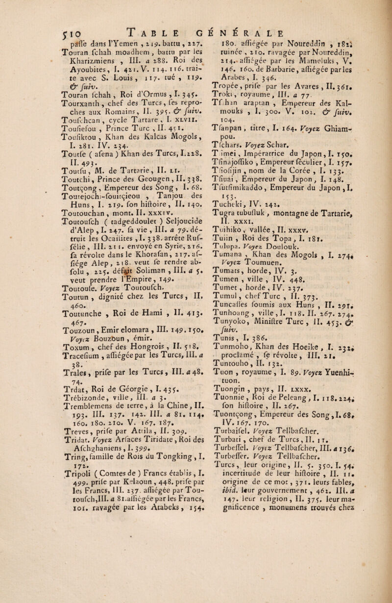 io Table generale pafîe dans l’Yemen ,ü9. battu , 227. Tou ran fchah moadhem , battu par les Kharizmiens , III. a 288. Roi des Ayoubites, I. 421. V. 114. 116. trai¬ te avec S. Louis, 117. tué , 119• & fuiv, Touran fchah, Roi d’Ormus , I. 34?. Tourxanth , chef des Turcs, fes repro¬ ches aux Romains, II. 395* & fuiv» Toufchcan, cycle Tartare, I. xlvii. Toufîefou , Prince Turc , II. 451» Toufïktou , Khan des Kalcas Mogols, I. 281. IV. 234* Toutfê ( afena ) Khan des Turcs, I.228. II. 493. Toutfu, M. de Tartarie, II. li. Toutchi, Prince des Geougen , II. 3 38. Toutçong, Empereur des Song, I. 68. Tourejoch:-fouitcieou , Tanjou des Huns, I. 219. fon hiftoire, II. 140. Toutouchan , mont. II. xxxi v. Toutoufch ( tadgeddoulet ) Seljoucide d’Alep , I. 247. fa vie , III. a 79. dé¬ truit les Ocaiiites , I. 3 38. arrête Ruf- félie , III. 21 t. envoyé en Syrie, 216. fa révolte dans le Khorafan, 217. af- fiége Alep, 218. veut fe rendre ab- folu , 225. défait Soliman , III. a 5. veut prendre 1 Empire, 149* Toutoufe. Voyez Toutoufch. Toutun , dignité chez les Turcs, II, 460. Toutunche , Roi de Hami , II. 413» 467. Touzoun , Emir elomara , III. 149.150. Voyez Bouzoun , émir. Toxum , chef des Hongrois, II. 5 t 8. Tracefium , afïiégée par les Turcs, III. a 38.' Traies, prife par les Turcs, III. a 48. 74. Trdat, Roi de Géorgie, 1.43?. Trébizonde, ville, III. a 3. Tremblemens de terre, à la Chine, II. 193. III. 137. 142. III. a 81. 114# 160. 180. 210. V. 167. 187. Trêves, prife par Atrila, II. 309. Tridat. Voyez A r face s Tirïdate,Roi des Afchghaniens, I. 399. Tring, famille de Rois du Tongking , I. 172. Tripoli ( Comtes de ) Francs établis , I. 499. prife par Kelaoun, 448. prife par les Francs, III. 237. afïiégée par Tou¬ toufch,III. a 8i.alliégée parles Francs, ïoî. ravagée parles Atabeks, 154. 180, afïiégée par Noureddin , i8ii ruinée ,210. ravagée par Noureddin, 214. afïiégée par les Mameluks, V, 146. 160. de Barbarie, afïiégée parles Arabes, I. 346. Tropée , prife par les Avares, II. 361. Troki, royaume, Ilf. a 77. Tfuhan araptan , Empereur des Kal- mouks , I. 300. V. 101, & fuiv• 104. Tfanpan , titre, I. 164. Voyez Ghiam- pou. T(chars. Voyez S char. T ïmei, Impératrice du Japon, I. ifo* Tfinajoftiko , Empereur féculier , I. 157, Tdofijin , nom de la Corée , I. 133. Tfîuai, Empereur du Japon, I. 148. Tfutfïmikaddo, Empereur du Japon ,1. M3- . Tucheki, IV. 242. Tugra tubufluk , montagne de Tartarie, IL xxxi. Tuihiko , vallée , II. xxxv* Tuiin , Roi des Topa, I. 181. Tulupa. Voyez Doulouk. Tumana , Khan des Mogols , I. 274* Voyez Toumuen. Tumats, horde, IV. 3. Tumen , ville , IV. 448. Tumet , horde , IV. 237. Tumul, chef Turc , IL 373. Tuncaiies fournis aux Huns , II. 291* Tunhoang, ville, I. 118. II. 267. 274. Tunyoko, Miniftre Turc, il. 453. (y fuiv. Tunis, I. 386. Tunmoho, Khan des Hoeike , I. 232* proclamé , fe révolte, III, 21. Tuntouho, II. 132. Tuon , royaume , I. 89. Voyez Yuenhi- tuon. Tuongin , pays, II. lxxx. Tuonnie, Roi de Peleang , I. 118, 224; fon hiftoire , II. 267. Tuontçong, Empereur des Song,I. 68* IV. 167. 170. Turbaifel. Voyez Telîbafcher. Turbati , chef de Turcs, II. j r. Turbeftël. Voytz Telîbafcher, III. a 136. Turbeffer. Voyez Telîbafcher. Turcs, leur origine, II. 5. 350. I. 54. incertitude de leur hiftoire, II. ii. origine de ce mot, 371. leurs fables, ibid. leur gouvernement , 462. III. a 147. leur religion, II. 37?. leur ma¬ gnificence , mon u mens trouvés chez