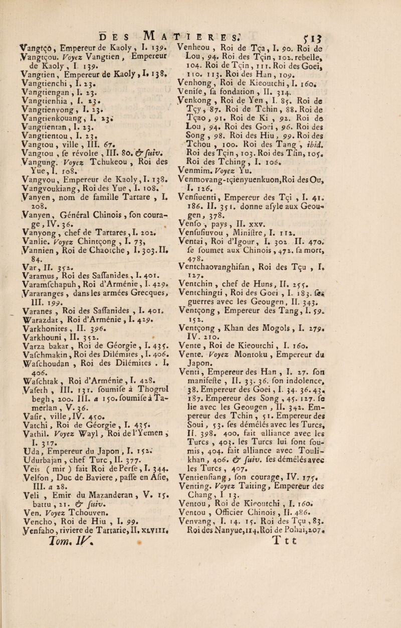 Vangfço, Empereur de Kaoly, I. 139* fVangtçou. Voyez Vangtien , Empereur de Kaoly , I 139. Vangtien, Empereur de Kaoly, I* 138* Vangtienchi , I. 23. Vangtiengan , I. 13. Vangtienhia , I. 23. Vangtienyong, 1.23* Vangtienkouang, I, 23; Vangtientan, I. 23. Vangtientou, I. 23. Vangtou , ville , III. 67• Vangtou , fe révolte , III. 80. &fuiv. Vangung. Voyez Tchukeou , Roi des Yue,I. 108. Vangvou, Empereur de Kaoly,I. 138. Vangvoukiang, Roi des Yue , I. 108. LVanyen, nom de famille Tartare , I. 208. Vanyen, Général Chinois , fon coura¬ ge, IV. 36. Vanyong, chef de Tartares,I. 202. Vanlie. Voyez Chintçong , I. 73, LVannien, Roi deChaotche, 1.303,11* 84. Var, IL 352. Varamus, Roi des Saftanides, I. 401. Varamfchapuh, Roi d’Arménie, I. 429. Vararanges, dans les armées Grecques, III. 199, Varanes , Roi des Saffanides , I. 401. Warazdat, Roi d’Arménie , I. 429% Varkhonites , II. 396* Varkhouni, II. 3 Varza bakar , Roi de Géorgie, I. 43T• Vafchmakin , Roi des Dilémites , I. 406, Wafchoudan , Roi des Dilémites . I* 40 6, Wafchtak , Roi d’Arménie , I. 42S. .Vafeth , III. 131. foumife à Thogrul begh, 200. III. a 150. foumife à Ta- merlan , V. 36. Valîr, ville,IV. 4^0. Vatchi, Roi de Géorgie, I. 43 5'* Vathil. Voyez Wayl, RoidehYemen, I. 3 T 7* Uda, Empereur du Japon , I. 152- Udurbajan , chef Turc , II. 377- Veis ( mir ) fait Roi dePerfe,I. 344. Velfon , Duc de Bavière , pafle en A lie, III. a 28. Veli , Emir du Mazanderan , V. IJ. battu, 21. & fuiv• Ven. Voyez Tchouven. Vencho, Roi de Hiu , I. 99• yenfaho, riviere de Tartarie, II. xlviii* Tom. IV* r 1 e r e s: fiî Venheou , Roi de Tça, I. 90. Roi de Lou, 514. Roi des Tçin, 102. rebelle, 104, Roi deTcin, ni. Roi des Goei* 1 to. 113. Roi des Han , 109, Venhong, Roi de Kieoutchi, I. 160* Venile, fa fondation , II. 314. yenkong , Roi de Yen , I. 8?. Roi de Tçy, 87. Roi de Tchin, 88. Roi de Tçao , 91. Roi de Ki , 92. Roi de Lou , 94. Roi des Goei, 96. Roi des Song , 98. Roi des Hiu , 99. Roi des Tchou , 100. Roi des Tan g , ibid. Roi des Tçin , 103. Roi des Tlin, io?* Roi des Tching, I. 106. Venmim. Voyez Yu. Venmovang-tçienyuenkuon,Roi des Ou, I. 126. Venfîuenti, Empereur des Tçi , I. 41. 186. II. 3? 1. donne afyle aux Geou* gen, 378. Venfo , pays, II. xxv. Venfufiuvou , Minière, I. 112. Ventai, Roi d’Igour, I. 302 II. 470. fe foumet aux Chinois , 472. fa mort, 478. Ventchaovanghifan , Roi des Tqu , I» 127. Ventchin , chef de Huns, II. 255. Ventchingti, Roi des Goei ,1. 183. guerres avec les Geougen, II. 343. Ventçong, Empereur des Tang, I. 59* 152. Ventçong , Khan des Mogols, I. 279. IV. 210. Vente , Roi de Kieoutchi, I. 160. Vente. Voyez Montoku , Empereur du Japon. Venti, Empereur des Han , I. 27. fon manifefte , II. 33. 36, fon indolence, 38. Empereur des Goei, I. 34. 36.43, 187. Empereur des Song , 45. 127. fe lie avec les Geougen , II. 342. Em¬ pereur des Tchin, 51. Empereur des Soui, 53. fes démêlés avec les Turcs, II. 398. 400, fait alliance avec les Turcs , 403. les Turcs lui font fou¬ rnis, 404. fait alliance avec Touli- khan, 40 6, & fuiv. fes démêlés avec les Turcs, 407. Ventienfiang, fon courage, IV. 175* Venting. Voyez Taiting, Empereur des Chang, I 13. Ventou, Roi de Kieoutchi , I. 160. Ventou , Officier Chinois, II. 486. Venvang, I. 14. 15. Roi desTçu,83* Roi des Nanyue,ii4.Roi de Pohai,207« Ttt