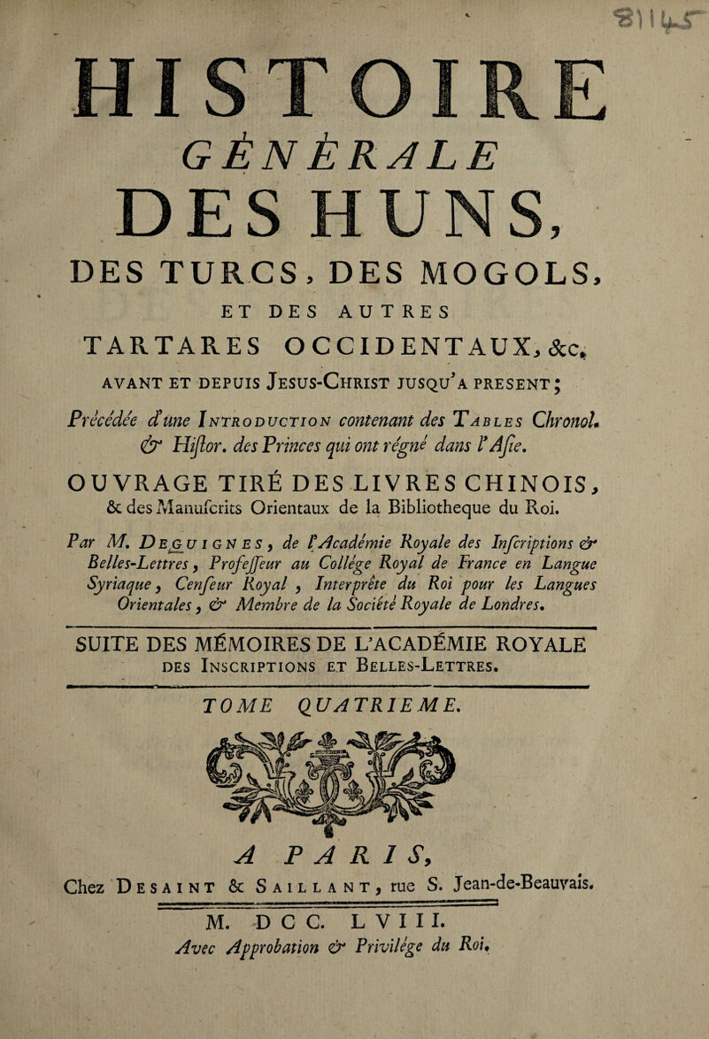 GÉNÉRALE DES TURCS, DES MOGOLS, ET DES AUTRES TARTARES OCCIDENTAUX, AVANT ET DEPUIS JeSUS-ChRIST JUSQu’a PRESENT; Précédée d'une Introduction contenant des Tables ChronoL & Hijlor. des Princes qui ont régné dans l’Afie. OUVRAGE TIRÉ DES LIVRES CHINOIS, & des Manufcrits Orientaux de la Bibliothèque du Roi. Par M. Deg u i gn es 9 de l'académie Royale des Infcriptions & Belles-Lettres, Profejfeur au Collège Royal de France en Langue Syriaque, Cenfeur Royal > Interprête du Roi pour les Langues Orientales > & Membre de la Société Royale de Londres. SUITE DES MÉMOIRES DE L’ACADÉMIE ROYALE des Inscriptions et Belles-Lettres. TOME QUATRIEME. A PARIS, Chez Desaint & Saillant, rue S. Jean-de-Beauvais. MMKMC—«m—nuo—wmmmaimfi. i ni—•■—»—w——a————owwiii>*wiii^:wi ——^ M. -D C C. L V I I I. Avec Approbation & Privilège du Roi,