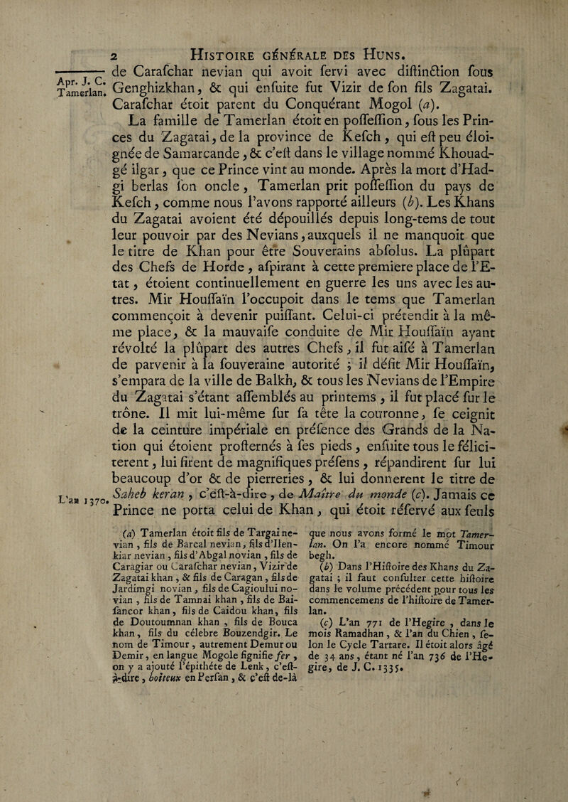 Tamerian. L'a» 1570# 2 Histoire générale des Huns. de Carafchar nevian qui avoit fervi avec diftinêtion fous Genghizkhan, & qui enfuite fut Vizir de fon fils Zagatai. Carafchar étoit parent du Conquérant Mogol (a). La famille de Tamerian étoit en poifefïion, fous les Prin¬ ces du Zagatai, de la province de Kefch, qui eft peu éloi¬ gnée de Samarcande, ôc c’ett dans le village nommé Khouad- gé ilgar, que ce Prince vint au monde. Après la mort d’Had- gi herlas Ion oncle, Tamerian prit poffefiion du pays de Kefch, comme nous Pavons rapporté ailleurs (b). Les Khans du Zagatai avoient été dépouillés depuis long-tems de tout leur pouvoir par des Nevians, auxquels il ne manquoit que le titre de Khan pour être Souverains abfolus. La plupart des Chefs de Horde , afpirant à cette première place de PE- tat, étoient continuellement en guerre les uns avec les au¬ tres. Mir Houffaïn Poccupoit dans le tems que Tamerian commençoit à devenir puiffant. Celui-ci prétendit à la mê¬ me place, & la mauvaife conduite de Mir Houlfaïn ayant révolté la plûpart des autres Chefs, îl fut aifé à Tamerian de parvenir à la fouveraine autorité ; il défit Mir Houffaïn, s’empara de la ville de Balkh, & tous les Nevians de PEmpire du Zagatai s’étant affemblés au printems , il fut placé fur le trône. Il mit lui-même fur fa tête la couronne, fe ceignit de la ceinture impériale en préfence des Grands de la Na¬ tion qui étoient profternés à fes pieds, enfuite tous le félici¬ tèrent , lui firent de magnifiques préfens , répandirent fur lui beaucoup d’or & de pierreries, & lui donnèrent le titre de Saheb keran , c’ëft-à-dire , de Maître âu monde (c). Jamais ce Prince ne porta celui de Khan, qui étoit réfervé aux feuls (a) Tamerian étoit fils deTargaine- vian , fils de Barcal nevian, filsd’Ilen- kiar nevian , fils d’Abgal novian , fils de Caragiar ou Carafchar nevian, Vizir'de Zagatai khan , & fils de Caragan , fils de Jardimgi novian , fils de Cagioului no¬ vian 5 fils de Tanin ai khan , fils de Bai- fancor khan, fils de Caidou khan, fils de Doutoumnan khan , fils de Bouca khan, fils du célébré Bouzendgir. Le nom de Timour, autrement Demur ou Demir, en langue Mogole fignifie fer , on y a ajouté l’épithéte de Lenk, c’efl- ^dire, boiteux en Perfan , & ç’eit de-là que nous avons formé le mot Tamer¬ ian. On l’a encore nommé Timour begh. (b) Dans l’Hifioire des Khans du Za¬ gatai ; il faut consulter cette hifioire dans le volume précédent pour tous les commencemens de Thifioire de Tamer¬ ian. (c) L’an 771 de l’Hegire , dans le mois Ramadhan , & l’an du Chien , fé¬ lon le Cycle Tartare. Il étoit alors âgé de 34 ans, étant né l’an 736 de i’He* gire, de J. C. 1335.