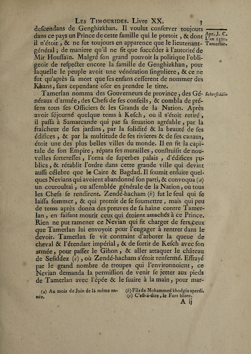 defcetidans de Genghizkhan. Il voulut conferver toujours -- dans ce pays un Prince de cette famille qui le portoit , ôc dont £pr' il n etoit * ôc ne lut toujours en apparence que le lieutenant- Tamerlan. général; de maniéré qu’il ne fit que fuccéder à l’autorité de Mir HoufTaïn. Malgré fon grand pouvoir la politique l’obli- geoit de refpeôter encore la famille de Genghizkhan* pour laquelle le peuple avoit une vénération finguliere* ôccene fut qu’après fa mort que fes enfans cefferent de nommer des Khans* fans cependant ofer en prendre le titre. Tamerlan nomma des Gouverneurs de province * des Gé- Schcrfcddïn néraux d’armée* des Chefs de fes confeils* ôc combla de pré- fens tous fes Officiers ôc les Grands de la Nation. Après avoir féjourné quelque tems à Kefch * où il s’étoit retiré , il paffa à Samarcande qui par fa fituation agréable* par la fraîcheur de fes jardins * par la folidité ôc la beauté de fes édifices , ôc par la multitude de fes rivières ôc de fes canaux, étoit une des plus belles villes du monde. Il en fit la capi¬ tale de fon Empire * répara fes murailles * conftruifit de nou¬ velles fortereffes * l’orna de fuperbes palais * d’édifices pu* blics * ôc rétablit l’ordre dans cette grande ville qui devint auffi célébré que le Caire ôc Bagdad. Il fournit enfuite quel¬ ques Nevians qui avoient abandonné fon parti* ôc convoqua (a) un couroultai * ou affemblée générale de la Nation * où tous les Chefs fe rendirent. Zendé-hacham (h) fut le feul qui fe laiffa fommer , ôc qui promit de fe foumettre , mais qui peu de tems après donna des preuves de fa haine contre Tamer¬ lan * en faifant mourir ceux qui étoient attachés à ce Prince. Rien ne put ramener ce Nevian qui fît charger de fers ceux que Tamerlan lui envoyoit pour l’engager à rentrer dans le devoir. Tamerlan fe vit contraint d’arborer la queue de cheval ôc l’étendart impérial * ôc de fortir de Kefch avec fon armée * pour paffer le Gihon * ôc aller attaquer le château de Sefiddez (c) * où Zendé-hacham s’étoit renfermé. Effrayé par le grand nombre de troupes qui l’environnoient* ce Nevian demanda la permiffion de venir fe jetter aux pieds de Tamerlan avec l’épée ôc le fuaire à la main * pour mar- (a) Au mois de Juin de la meme an- (b) Fils de Mohammed khodgiaaperdi» née (c) C’eft-à-dire » le Fort blanc. A ij