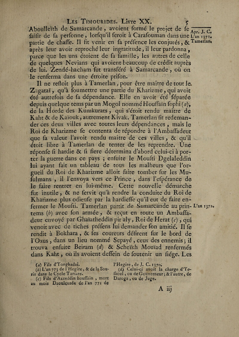 ’Abôulleïth de Samarcande , avoient formé le projet de fe A “j™ fâifir de fa perfonne, lorfqu’il feroit à Carafouman dans une L’an 1371! partie de chaffe. Il fit venir en fa préfence les conjurés, ôcTarnerlafi* après leur avoir reproché leur ingratitude, il leur pardonna, parce que les uns étoient de fa famille, les autres de celle de quelques Nevians qui avoient beaucoup de crédit auprès de lui. Zendé-hacham fut transféré à Samarcande , où on le renferma dans une étroite prifon. Il ne reftoit plus à Tamerlan, pour être maître de tout la Zagataï, qu’à foumettre une partie du Kharizme, qui avoit été autrefois de fa dépendance. Elle en avoit été féparée depuis quelque tems par un Mogol nommé Houffaïn fophi (a), de la Horde des Kumkurats , qui s’étoit rendu maître de Kaht & de Kaïouk, autrement Kivalc. Tamerlan fit redeman¬ der ces deux villes avec toutes leurs dépendances , mais le Roi de Kharizme fe contenta de répondre à l’Ambaffadeur que fa valeur l’avoit rendu maître de ces villes, & qu’il étoit libre à Tamerlan de tenter de les reprendre. Une réponfe fi hardie & fi fiere détermina d'abord celui-ci à por¬ ter îa guerre dans ce pays ; enfuite le Moufti Dgelaleddin lui ayant fait un tableau de tous les malheurs que l'or¬ gueil du Roi de Kharizme alioit faire tomber fur les Mu- fulmans , il l’envoya vers ce Prince , dans l’efpérance de le faire rentrer en lui-même. Cette nouvelle démarche fut inutile, &: ne fervit qu’à rendre la conduite du Roi de Kharizme plus odieufe par la hardieffe qu’il eut de faire en¬ fermer le Moufti. Tamerlan partit de Samarcande au prin- tems (b) avec fon armée, & reçut en route un Ambafla- deur envoyé par Ghaïatheddin pir aly , Roi de Herat (c), qui venoitavec de riches préfens lui demander fon amitié. Il fe rendit à Bokhara, & les coureurs défirent fur le bord de l’Oxus , dans un lieu nommé Sepayé , ceux des ennemis ; il trouva enfuite Beiram (d) & Scheïkh Mouïad renfermés dans Kaht, où ils avoient deffein de foutenir un fiége. Les (a) Fils d’Yonghadai. l’Hegire , de J. C. 1370; (b) L'an 773 de THegire, & de la Sou- (d) Celui-ci avoit la charge d’Ye» ris dans le Cycle Tartare. faoul, ou de Gouverneur ; & l’autre, do (c) Fils d’Azzeddin houfiaïn , mort Daroga , ou de Juge, au mois Dzoulçaada de Fan 771 de