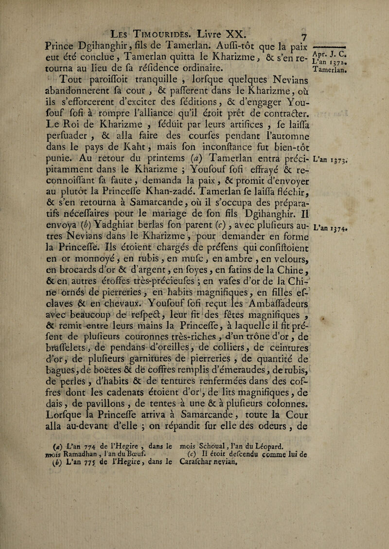 Prince Dgihanghir, fils de Tamerlan. Auffi-tôt que la paix-- eut été conclue, Tamerlan quitta le Kharizme, & s’en re- £»an 1' C* tourna au lieu de fa réfidence ordinaire. Tamerlan! Tout paroiffoit tranquille , lorfque quelques Nevians abandonnèrent fa cour , & pafferent dans le Kharizme, où ils s’efforcèrent d’exciter des (éditions, & d’engager You- fouf fofi à rompre l’alliance qu’il éxoit prêt de contracter. Le Roi de Kharizme , fédüit par leurs artifices , fe laiffa perfuader , & alla faire des courfes pendant l’automne dans le pays de Kaht , mais fon inconftance fut bien-tôt punie. Au retour du printems (a) Tamerlan entra préci- L’an 1^73. pitamment dans le Kharizme ; Youfouf fofi effrayé & re- connoiffant fa faute , demanda la paix , &: promit d’envoyer au plutôt la Princeffe Khan-zadé. Tamerlan fe laiffa fléchir, & s’en retourna à Samarcande, où il s’occupa des prépara¬ tifs néceffaires pour le mariage de fon fils Dgihanghir. Il envoya (b) Yadghiar berlas fon parent (c) , avec plufieurs au- L’an 1374. très Nevians dans le Kharizme, pour demander en forme la Princeffe. Ils étoient chargés de préfens qui confiftoient en or monnoyé, en rubis , en mufc , en ambre , en velours, en brocards d’or & d’argent, en foyes, en fatins de la Chine, & en autres étoffes très-précieufes ; en vafes d’or de la Chi¬ ne ornés de pierreries, en habits magnifiques, en filles ef- claves $£ en chevaux. Youfouf fofi reçut les Ambaffadeurs avec' beaucoup de refpeCt, leur fit des fêtes magnifiques , ôc remit entre leurs mains la Princeffe, à laquelle il fit pré- fent de plufieurs couronnes très-riches , d’un trône d’or, de braffelets, de pendans d’oreilles, de colliers, de ceintures d’or, de plufieurs garnitures de pierreries , de quantité de bagues, de boëtes & de coffres remplis d’émeraudes, de rubis, de perles , d’habits & de tentures renfermées dans des cof¬ fres dont les cadenats étoient d’or1, de lits magnifiques, de dais, de pavillons , de tentes à une & à plufieurs colonnes, Lorfque la Princeffe arriva à Samarcande, toute la Cour alla au-devant d’elle ; on répandit fur elle des odeurs , de (a) L'an 774 de l’Hegîre , dans le mois Schoual, l’an du Léopard. mois Ramadhan , l'an du Bœuf. (c) Il étoit defcendu comme lui de (b) L’an 775 de l’Hegire > dans le Carafçhar nevian»