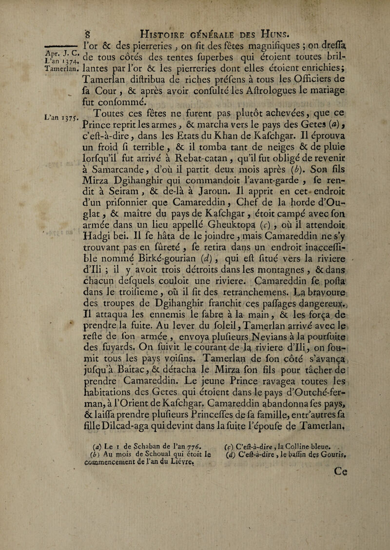 L'an 137?. for & des pierreries ; on fit des fêtes magnifiques ; on drefia L’an 1^74.' tous c^t^s des tentes fuperbes qui étoient toutes bril- Tamerlan. lantes par l’or & les pierreries dont elles étoient enrichies; Tamerlan diftribua de riches préfens à tous les Officiers de fa Cour, & après avoir confulté les Âftrologues le mariage fut confommé. Toutes ces fêtes ne furent pas plutôt achevées, que ce Prince reprit les armes, & marcha vers le pays des Getes (a), c’eft-à-dire, dans les Etats du Khan de Kafchgar. Il éprouva un froid fi terrible, & il tomba tant de neiges & de pluie lorfqu’il fut arrivé à Rebat-catan , qu’il fut obligé de revenir à Samarcande, d’où il partit deux mois après (b). Son fils Mirza Dgihanghir qui commandoit l’avant-garde , fe ren¬ dit à Seiram , & de-là à Jaroun. Il apprit en cet* endroit d’un prifonnier que Camareddin, Chef de la horde d’Ou- glat, & maître du pays de Kafchgar, étoit campé avecfon armée dans un lieu appellé Gheuktopa (c) , où il attendoit Hadgi bei. Il fe hâta de le joindre, mais Camareddin ne s’y trouvant pas en fureté , fe retira dans un endroit inaçcefli- ble nommé Birké-gourian (d), qui eft fitué vers la riviere d’Ili ; il y avoit trois détroits dans les montagnes , ôcdans chacun defquels couloit une riviere. Camareddin fe porta dans le troifieme, où il fit des retranchemens. La bravoure des troupes de Dgihanghir franchit ce s partages dangereux.. Il attaqua les ennemis le fabre à la main, & les força de prendre la fuite. Au lever du foleil,Tamerlan arrivé avec le rerte de fon armée , envoya plufieurs Nevians à la pourfu-ite des fuyards. On fuivit le courant de la riviere d’Ili, on fou¬ rnit tous les pays voifins. Tamerlan de fon côté s’avança jufqu’à Baitac, & détacha le Mirza fon fils pour tâcher de prendre Camareddin. Le jeune Prince ravagea toutes les habitations des Getes qui étoient dans le pays d’Outché-fer- man, à l’Orient de Kafchgar, Camareddin abandonna fes pays, & laiffa prendre plufieurs Princeffes de fa famille, entr’autres fa fille Dilcad-aga qui devint dans lafuite l’époufe de Tamerlan, (4) Le 1 de Schaban de l’an 776. (b) Au mois de Schoual qui étoit le commencement de l’an du Lièvre» (c) C’eÆ-à-dire , la Colline bleue. . (d) C’eft-à-dire , le baffin des Gouris, Ce