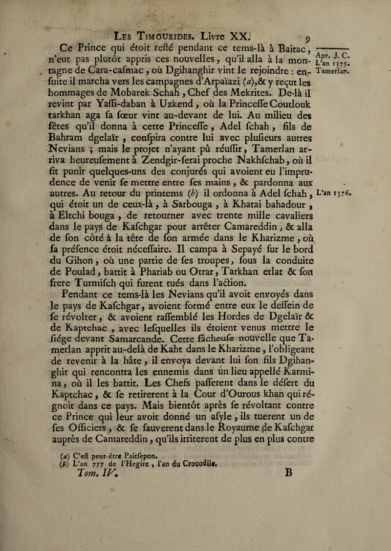 Ce Prince qui étoit refté pendant ce tems-là à Baitac, n’eut pas plutôt appris ces nouvelles, qu’il alla à la mon¬ tagne de Cara-cafmac, où Dgihanghir vint le rejoindre : en- fuite il marcha vers les campagnes d’Arpaïazi (æ),& y reçut les hommages de Mobarek Schah , Chef des Mekrites. De-là il revint par Yaffi-daban à Uzkend, où la PrincefleCoutlouk tarkhan aga fa fœur vint au-devant de lui. Au milieu des fêtes qu’il donna à cette Princeffe, Adel fchah, fils de Bahram dgelaïr , confpira contre lui avec plufieurs autres Nevians ; mais le projet n’ayant pu réuflir, Tamerlan ar¬ riva heureufement à Zendgir-ferai proche Nakhfchab, où il fit punir quelques-uns des conjurés qui avoient eu l’impru¬ dence de venir fe mettre entre fes mains , ôc pardonna aux autres. Au retour du printems (b) il ordonna à Adel fchah, qui étoit un de ceux-là , à Sarbouga , à Khatai bahadour , à Eltchi bouga , de retourner avec trente mille cavaliers dans le pays de Kafchgar pour arrêter Camareddin, & alla de fon côté à la tête de fon armée dans le Kharizme, où fa préfence étoit néceffaire. Il campa à Sepayé fur le bord du Gihon, où une partie de fes troupes, fous la conduite de Poulad * battit à Phariab ou Otrar, Tarkhan erlat & fon frere Turmifch qui furent tués dans l’a&ion. Pendant ce tems-là les Nevians qu’il avoit envoyés dans le pays de Kafchgar, avoient formé entre eux le deffein de fe révolter, & avoient raffemblé les Hordes de Dgelaïr & de Kaptchac , avec lefquelles ils étoient venus mettre le fiége devant Samarcande. Cette facheufe nouvelle que Ta¬ merlan apprit au-delà de Kaht dans le Kharizme $ l’obligeant de revenir à la hâte, il envoya devant lui fon fils Dgihan¬ ghir qui rencontra les ennemis dans un lieu appellé Karmi- na, où il les battit. Les Chefs pafferent dans le défert du Kaptchac, & fe retirèrent à la Cour d’Ourous khan quiré- gnoit dans ce pays. Mais bientôt après fe révoltant contre ce Prince qui leur avoit donné un afyle, ils tuerent un de fes Officiers, ôc fe fauverent dans le Royaume de Kafchgar auprès de Camareddin, qu’ils irritèrent de plus en plus contre (a) C’eft peut-être Paitfepon. (b) L’an 777 de l’Hegire , l’an du Crocodile# Tom, IF, B Apr. J. C. L’an 137$. Tamerlajn. L*an 13 76»