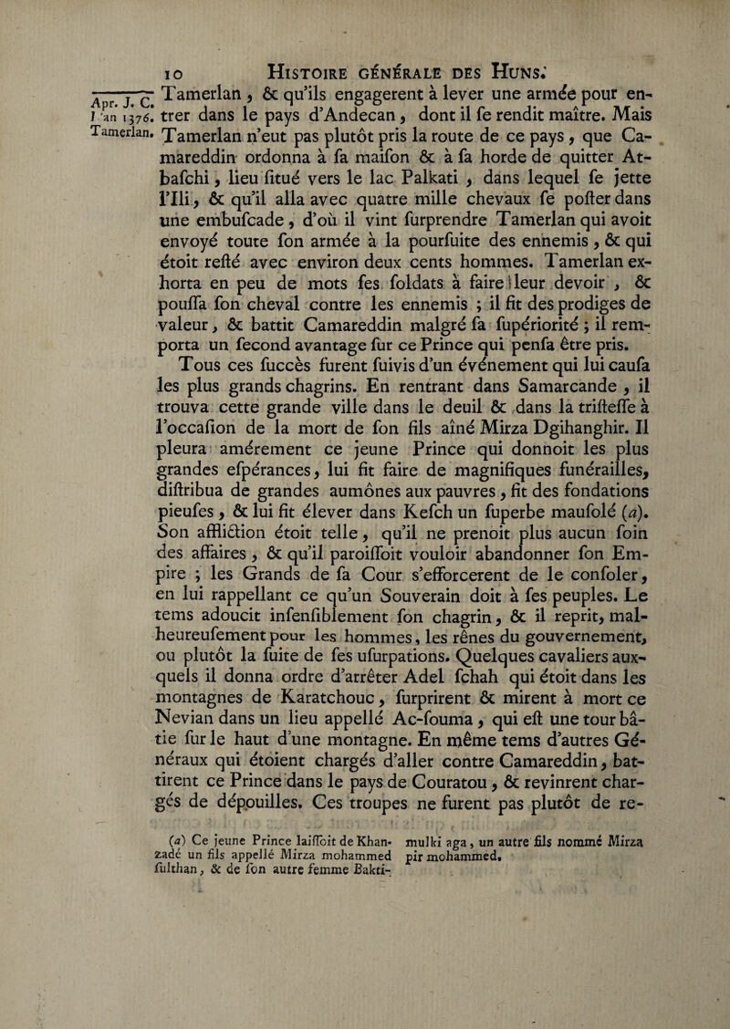 AprTe* Tamerian 5 ôc quils engagèrent à lever une armée pour en- L'an 1376. trer dans le pays d’Andecan , dont il fe rendit maître. Mais Tamerian. Tamerian n’eut pas plutôt pris la route de ce pays, que Ca¬ mareddin ordonna à fa maifon ôc à fa horde de quitter At- bafehi 9 lieu fitué vers le lac Palkati , dans lequel fe jette l’Ili, & quil alla avec quatre mille chevaux fe pofter dans une embufeade, d’où il vint furprendre Tamerian qui avoit envoyé toute fon armée à la pourfuite des ennemis, & qui étoit relié avec environ deux cents hommes. Tamerian ex¬ horta en peu de mots fes foldats à faire!leur devoir , ôc pouffa fon cheval contre les ennemis ; il fit des prodiges de valeur, ôc battit Camareddin malgré fa fupériorité ; il rem¬ porta un fécond avantage fur ce Prince qui penfa être pris. Tous ces fuccès furent fuivis d’un événement qui lui caufa les plus grands chagrins. En rentrant dans Samarcande , il trouva cette grande ville dans le deuil ôc dans la trifleffe à l’occafion de la mort de fon fils aîné Mirza Dgihanghir. Il pleura amèrement ce jeune Prince qui donnoit les plus grandes efpérances, lui fit faire de magnifiques funérailles, diflribua de grandes aumônes aux pauvres , fit des fondations pieufes > ôc lui fit élever dans Kefch un fuperbe maufolé {a). Son affliâion étoit telle, qu’il ne prenoit plus aucun foin des affaires, ôc qu’il paroiffoit vouloir abandonner fon Em¬ pire ; les Grands de fa Cour s’efforcèrent de le confoler, en lui rappellant ce qu’un Souverain doit à fes peuples. Le tems adoucit infenfiblement fon chagrin, ôc il reprit, mal- heureufementpour les hommes, les rênes du gouvernement, ou plutôt la fuite de fes ufurpations. Quelques cavaliers aux¬ quels il donna ordre d’arrêter Adei fehah qui étoit dans les montagnes de Karatchouc, furprirent ôc mirent à mort ce Nevian dans un lieu appellé Ac-fouma, qui eft une tour bâ¬ tie fur le haut d’une montagne. En même tems d’autres Gé¬ néraux qui étoient chargés d’aller contre Camareddin, bat¬ tirent ce Prince dans le pays de Couratou, Ôc revinrent char¬ gés de dépouilles. Ces troupes ne furent pas plutôt de re- (a) Ce jeune Prince laiflôit de Khan- mulki aga, un autre fils nommé Mirza zadé un fils appellé Mirza mohammed pir mohammed, fulthan, & de fon autre femme Bakti-