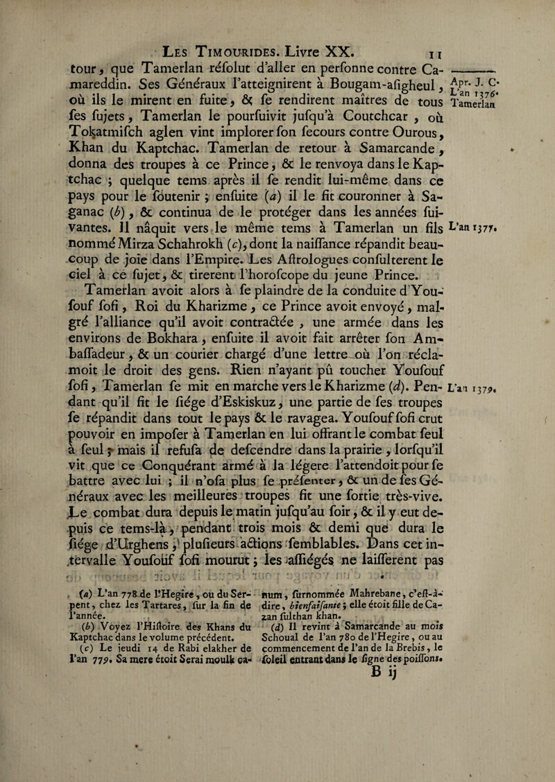 tour, que Tamerlan réfolut daller en perfonne contre Ca- mareddin. Ses Généraux l’atteignirent à Bougam-afigheul, £>pr* c' où ils le mirent en fuite, ôs fe rendirent maîtres de tous Tamerlan* fes fujets, Tamerlan le pourfuivit jufqu’à Coutchcar , où Tokatmifch aglen vint implorer fon fecours contre Ourous, Khan du Kaptchac. Tamerlan de retour à Samarcande , donna des troupes à ce Prince, ôc le renvoya dans le Kap¬ tchac ; quelque tems après il fe rendit lui-même dans ce pays pour le foutenir ; enfuite (a) il le fit couronner à Sa- ganac (/?), ôc continua de le protéger dans les années fui- vantes. 11 naquit vers le même tems à Tamerlan un fils L’an 1377, nommé Mirza Schahrokh (c),dont la naiffance répandit beau¬ coup de joie dans l’Empire. Les Afirologues confulterent le ciel à ce fujet,ôc tirèrentThorofcope du jeune Prince. Tamerlan avoit alors à fe plaindre de la conduite d You- fouf fofi , Roi du Kharizme , ce Prince avoit envoyé, mal¬ gré l’alliance qu’il avoit contractée , une armée dans les environs de Bokhara, enfuite il avoit fait arrêter fon Am- baffadeur, ôc un courier chargé d’une lettre^où l’on récia- moit le droit des gens. Rien n’ayant pû toucher Youfouf fofi, Tamerlan fe mit en marche vers le Kharizme (d). Pen- i/aa 137^, dant qu’il fit le fiége d’Eskiskuz, une partie de fes troupes fe répandit dans tout le pays ôc le ravagea. Youfouf fofi crut pouvoir en impofer à Tamerlan en lui offrant le combat feul à feul ? mais il refufa de defcendre dans la prairie , lorfqu’il vit que ce Conquérant armé à la légère l’attendoit pour fe battre avec lui ; il n’ofa plus fe préfenter, ôc un de fes Gé¬ néraux avec les meilleures troupes fit une fortie très-vive. JLe combat dura depuis le matin jufqu’au foir, ôc il y eut de¬ puis ce temsrlà , pendant trois mois ôc demi que* dura le fiége d’Urghens plufieurs adiqns femblables. Dans cet in¬ tervalle Youfotif fofi mourut 5 les ialfiégés ne lailferent pas r - . » • * . - . > f ' ‘ 7 ■ T i _ f • 0 ' r* w \ • • . . » • » • • • • • 4 • ’ J * ; • * v • (a) L’an 778 de l’Hegire, ou du Ser- num, fiirnommée Mahrebane, c’eÆ-à- pent, chez les Tartares, fur la fin de dire, bienfaifante; elleétoitfille deCa- l’année. . zan (Iilthan khan. « . (b) Voyez l’Hiftoire des Khans du (d) Il revint à Samarcande au mois Kaptchac dans le volume précédent. Schoual de l’an 780 de l’Hegire, ou au (c) Le ieudi 14 de Rabi elakher de commencement de l’an de la Brebis, le l’an 77?, Sa mere étoit Serai moulfc ca- îoleil entrant dans le ligne des poifioni. Bij
