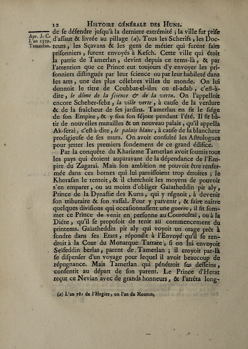 ■ -— de fe défendre jufqu’à la derniere extrémité ; la ville fut prife L an \\79. d’affaut ôc livrée au pillage (a). Tous les Scherifs , les Doc- Tamerian. teurs, les Sçavans ôc les gens de métier qui furent faits prifonniers , furent envoyés à Kefch. Cette ville qui étoit « la patrie de Tamerlan , devint depuis ce tems-là, ôc par l’attention que ce Prince eut toujours d’y envoyer les pri¬ fonniers diftingués par leur fcience ou par leur habileté dans les arts, une des plus célébrés villes du monde. On lui donnoit le titre de Coubbat-el-ilm ou el-adab , c’eft-à- dire, le dôme de la fcience & de la vertu. On l’appelloit encore Scheher-febz, la ville verte, à caufe de la verdure ôc de la fraîcheur de fes jardins. Tamerlan en fit le fiége de fon Empire , ôc y fixa fon féjour pendant l’été. Il fit bâ¬ tir de nouvelles murailles & un nouveau palais , qu’il appella Ak-ferai, c’eft-à-dire, le palais blanc , à caufe de la blancheur prodigieufe de fes murs. On avoit confulté les Aflrologues pour jetter les premiers fondemens de ce grand édifice. Par la conquête du Kharizme Tamerlan avoit fournis tous les pays qui étoient auparavant de la dépendance de l’Em¬ pire du Zagatai. Mais fon ambition ne pouvoit être renfer¬ mée dans ces bornes qui lui paroiffoient trop étroites ; le Khorafan le tentoit, ôc il cherchoit les moyens de pouvoir s’en emparer, ou au moins d’obliger Gaïatheddin pir aly, Prince de la Dynaftie des Kurts, qui y régnoit, à devenir fon tributaire ôc fon vaffal. Pour y parvenir, ôc faire naître quelques divifions qui occafionnaffent une guerre, il fit fom- mer ce Prince de venir en perfonne au Couroultai, ou à la Diète, qu’il fe propofoit de tenir au commencement du printems. Gaïatheddin pir aly qui voyoit un orage prêt à fondre dans fes Etats, répondit à l’Envoyé qu’il fe ren- droità la Cour du Monarque Tartare , fi on lui envoyoit j Seïfeddin berlas, parent de ;Tamerlan ; il croyoit par-là fe difpenfer d’un voyage pour lequel il avoit beaucoup de répugnance. Mais Tamerlan^ qui pénétroit fes deffeins, confentit au départ de fon parent. Le Prince d’Herat reçut ce Nevian avec de grands honneurs, ôc l’arrêta long- ' * , r ç f (a) L’an 781 de THegire 3 ou l’an du Mouton.