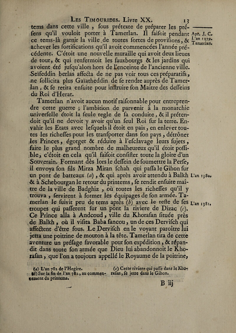 tems dans cette ville , fous prétexte de préparer les pré- fens qu’il vouloit porter à Tamerlan. Il faifoit pendant ce tems-là garnir la ville .de toutes fortes de provisions, ôc achever les fortifications qu’il avoit commencées l’année pré¬ cédente. C’étoit une nouvelle muraille qui avoit deux lieues de tour, & qui renfermoit les fauxbourgs &les jardins qui avoient été jufqu’alors hors de l’enceinte de l’ancienne ville. Seïfeddin berlas affeâa de ne pas voir tous ces préparatifs, ne follicita plus Gaïatheddin de fe rendre auprès de Tamer¬ lan y ôc fe retira enfuite pour inftruire fon Maître des deffeins du Roi d’Herat. Tamerlan n’avoit aucun motif raifonnable pour entrepren¬ dre cette guerre ; l’ambition de parvenir à la monarchie univerfelle étoit la feule réglé de fa conduite, ôc il préten- doit qu’il ne de voit y avoir qu’un feul Roi fur la terre. En¬ vahir les Etats avec lefquels il étoit en paix, en enlever tou¬ tes les richeffes pour les tranfporter dans fon pays , détrôner les Princes, égorger ôc réduire à l’efclavage leurs fujets, faire le plus grand nombre de malheureux qu’il étoit pofli- ble, c’étoit en cela qu’il faifoit confifter toute la gloire d’un Souverain. Formant dès lors le deffein defoumettrelaPerfe, il envoya fon fils Mirza Miran fchah qui paffa le Gihon fur un pont de batteaux (a), ôc qui après avoir attendu à Balkh ôc à Schebourgan le retour du printems, fe rendit enfuite maî¬ tre de la ville de Badghiz , où toutes les richeffes qu’il y trouva , fervirent à former les équipages de fon armée. Ta¬ merlan le fuivit peu de tems après (b) avec le refte de fes troupes qui pafferent fur un pont la riviere de Dizac (c). Ce Prince alla à Andcoud, ville du Khorafan fituée près de Balkh , où il vifita Baba fancou, un de ces Dervifch qui affe&ent d’être fous. Le Dervifch en le voyant paroîtrelui jetta une poitrine de mouton à la tête. Tamerlan tira de cette aventure un préfage favorable pour fon expédition, ôc répan¬ dit dans toute fon armée que Dieu lui abandonnoit le Kho¬ rafan , que l’on a toujours appellé le Royaume de la poitrine, \a) L’an 782 de PHegire. Sur la fin de l’an 782 , au commen¬ cement du printems* (c) Cette riviere qui pa(Te dans le Kho¬ rafan, fe jette dans le Gihon. b iij Apf. J. C. L’an 1^79* Tamerlan. L’an 1580* L’an 1381*