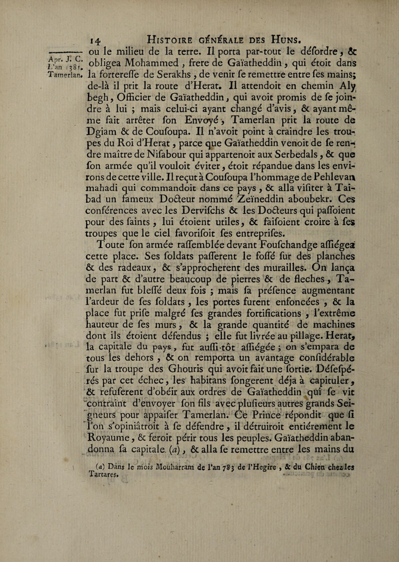 A pr< J« C< ■ L’an 1381. Tamerlan. 14 Histoire générale des Huns. ou le milieu de la terre. Il porta par-tout le défordre , & obligea Mohammed , frere de Gaïatheddin , qui étoit dans la forterefle de Serakhs , de venir fe remettre entre fes mains; de-là il prit la route d’Herat. Il attendoit en chemin Aly begh, Officier de Gaïatheddin, qui avoit promis de fe join- dre à lui ; mais celui-ci ayant changé d’avis, & ayant mê¬ me fait arrêter fon Envoyé -, Tamerlan prit la route de Dgiam Ôc de Coufoupa. Il n’avoit point à craindre les trou¬ pes du Roi d’Herat, parce que Gaïatheddin venoit de fe ren-j dre maître de Nifabour qui appartenoit aux Serbedals, ôc que fon armée qu’il vouloit éviter, étoit répandue dans les envi¬ rons de cette ville. Il reçut à Coufoupa l’hommage de Pehlevan mahadi qui commandoit dans ce pays , ôc alla vifiter à Tai- bad un fameux Do&eur nommé Zeïneddin aboubekr. Ces conférences avec les Dervifchs Ôc les Doôleurs qui paffoient pour des faints , lui étoient utiles, ôc faifoient croire à fes troupes que le ciel favorifoit fes entreprifes. Toute fon armée ralfemblée devant Foufchandge affiégea cette place. Ses foldats pafferent le foffé fur des planches ôc des radeaux, ôc s’approchèrent des murailles. On lança de part ôc d’autre beaucoup de pierres ôc de fléchés, Ta¬ merlan fut blelfé deux fois ; mais fa préfence augmentant l’ardeur de fes foldats , les portes furent enfoncées , ôc la place fut prife malgré fes grandes fortifications , l’extrême hauteur de fes murs, ôc la grande quantité de machines dont ils étoient défendus ; elle fut livrée au pillage. Herat, la capitale du pays, fut auffi tôt affiégée ; on s’empara de tous les dehors , ôc on remporta un avantage confidérable fur la troupe des Ghouris qui avoit fait une fortie. Défefpé- rés par cet échec, les habitans fongerent déjà à capituler, ôc refuferent d’obéir aux ordres de Gaïatheddin qui fe vit contraint d’envoyer fon fils avec plufieurs autres grands Sei¬ gneurs pour appaifer Tamerlan. Ce Prince répondit que fi l’on s’opiniâtroit à fe défendre, il détruiroit entièrement le Royaume, ôc feroit périr tous les peuples. Gaïatheddin aban¬ donna fa capitale, (a), ôc alla fe remettre entre les mains du (a) Dans le mois Mouharram de Tan 7S3 de PHegire > & du Chien chez les Tartares. «■•■■■ :a