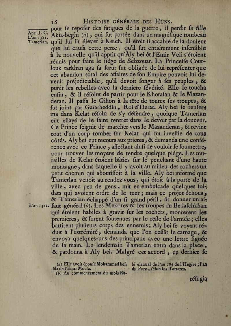 _ pour fe repofer des fatigues de la guerre, il perdit fa fille L’an /381! Akia-beghi (a) , qui fut portée dans un magnifique tombeau Tamerlan. qu’il lui fit élever à Kefch. Il étoit fi accablé de la douleur que lui caufa cette perte, qu’il fut entièrement infenfible à la nouvelle qu’il apprit qu’Aly bei & l’Emir Veli s’étoient réunis pour faire le fiége de Sebzouar. La Princeffe Coût- louk tarkhan aga fa fœur fut obligée de lui repréfenter que cet abandon total des affaires de fon Empire pouvoir lui de¬ venir préjudiciable, qu’il devoit fonger à fes peuples , ÔC punir les rebelles avec la derniere févérité. Elle le toucha enfin , & il réfolut de partir pour le Khorafan & le Mazan- deran. Il pafla le Gihon à la tête de toutes fes troupes, & fut joint par Gaïatheddin , Roi d’Herat. Aly bei fe renfer^ ma dans Kelat réfolu de s’y défendre, quoique Tamerlan eût effayé de le faire rentrer dans le devoir par la douceur. Ce Prince feignit de marcher vers le Mazanderan, & revint tout d’un coup tomber fur Kelat qui fut inveftie de tous? côtés. Aly bei eut recours aux prières, ôc demanda une confé¬ rence avec ce Prince , affectant ainfi de vouloir fe foumettre, pour trouver les moyens de tendre quelque piège. Les mu¬ railles de Kelat étoient bâties fur le penchant d’une haute montagne, dans laquelle il y avoit au milieu des rochers un petit chemin qui aboutiffoit à la ville. Aly bei informé que Tamerlan venoit au rendez-vous , qui étoit à la porte de la ville, avec peu de gens > mit en embufcade quelques fofj dats qui a voient ordre de le tuer ; mais ce projet échoua ÿ ôc Tamerlan échappé d?un fi grand péril, fit donner un af* Lvan 1382. faut général (b), Les Mekrites ôc les troupes du Bedafchkhan qui étoient habiles à gravir fur les rochers, montèrent les premières, ôc furent foutenues par le relie de l’armée ; elles . battjrent plufieurs corps des ennemis ; Aly bei fe voyant ré¬ duit à l’extrémité , demanda que l’on ceffât le carnage, ôc envoya quelques-uns des principaux avec une lettre fignée de 1a main. Le lendemain Tamerlan entra dans la place, ôc pardonna à Aly bei. Malgré cet accord , çç dernier fe (4) Elle avoit époufé Mohammed bei, bi elaoual de l’an 784 de l’Hegire ; Tan fils de l’Emir Moula,. du Pore , félon les Tartares. (b) Au commencement du mois Ra- réfugia