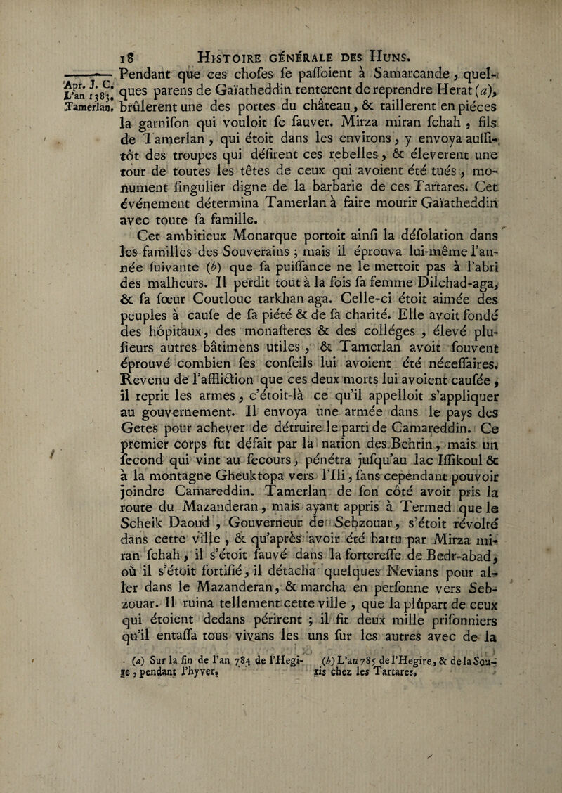 -~~ Pendant que ces chofes fe paffoient à Samarcande, quel- l’an ^83! ques parens de Gaïatheddin tentèrent de reprendre Herat (a), Tamerlan, brûlèrent une des portes du château , ôc taillèrent en pièces la garnifon qui vouloit fe fauver. Mirza miran fchah , fils de Tamerlan , qui étoit dans les environs , y envoya aulfi- tôt des troupes qui défirent ces rebelles, ôc éleverent une tour de toutes les têtes de ceux qui avoient été tués , mo¬ nument fingulier digne de la barbarie de ces Tartares. Cet événement détermina Tamerlan à faire mourir Gaïatheddin avec toute fa famille. Cet ambitieux Monarque portoit ainfi la défolation dans les familles des Souverains ; mais il éprouva lui-même Tan¬ née fuivante (b) que fa puiffance ne le mettoit pas à Fabri des malheurs. Il perdit tout à la fois fa femme Dilchad-aga, ôc fa fœur Coutlouc tarkhan aga. Celle-ci étoit aimée des peuples à caufe de fa piété ôc de fa charité. Elle avoit fondé des hôpitaux j des monafteres ôc des collèges , élevé plu- lieurs autres bâtimens utiles , ôc Tamerlan avoit fouvent éprouvé combien fes confeils lui avoient été néeeffaires. Revenu de l’affii&ion que ces deux morts lui avoient caufée, il reprit les armes , c’étoit-là ce qu’il appelloit s’appliquer au gouvernement. Il envoya une armée dans le pays des Getes pour achever de détruire le parti de Camareddin. Ce premier corps fut défait par la nation des Behrin, mais un fécond qui vint au fecours, pénétra jufqu’au lac Iffikoul ôc à la montagne Gheuktopa vers Flli , fans cependant pouvoir joindre Camareddin. Tamerlan de fon côté avoit pris la route du Mazanderan, mais ayant appris à Termed que le Scheik Daoud , Gouverneur de Sebzouar, s’étoit révolté dans cette ville , ôc qu’après avoir été battu par Mirza mi¬ ran fchah, il s’étoit fauvé dans la fortereffe deBedr-abad, où il s’étoit fortifié, il détacha quelques Nevians pour ah- 1er dans le Mazanderan, ôc marcha en perfonne vers Seb- zouar. Il ruina tellement cette ville , que la plôpart de ceux qui étoient dedans périrent j il fit deux mille prifonniers qu’il entaffa tous vivans les uns fur les autres avec de la . (a) Sur la fin de l’an 784 de l’Hegi- (£) L’an 78? de l’Hegire, & delaScu-* ge , pendant l’hyver* ris chez les Tartares*