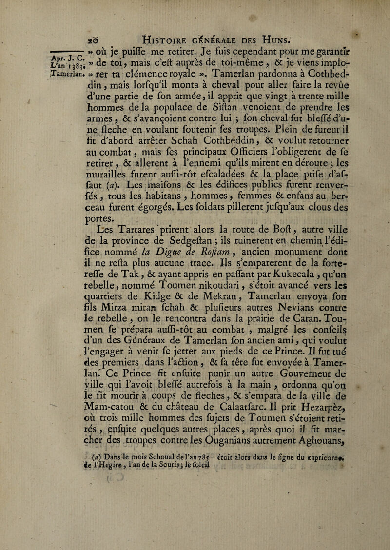 —-»> où je puiffe me retirer. Je fuis cependant pour me garantir L’an 1383* ” de toi, mais c’eft auprès de toi-même , & je viens implo- iTamerlan. » rer ta clémence royale ». Tamerlan pardonna à Cothbed- din, mais lorfqu’il monta à cheval pour aller faire la revûe d’une partie de fon armée, il apprit que vingt à trente mille hommes de la populace de Siftan venoient de prendre les armes, ôc s’avançoient contre lui ; fon cheval fut bleffé d’u¬ ne fléché en voulant foutenir fes troupes. Plein de fureur il fit d’abord arrêter Schah Cothfcéddin, ôc voulut retourner au combat, mais fes principaux Officiers l’obligerent de fe retirer, & allèrent à l’ennemi qu’ils mirent en déroute ; les murailles furent auffi-tôt efcaladées ôc la place prife d’af- faut (a). Les maifons ôc les édifices publics furent renver- fés , tous les habitans , hommes, femmes ôc enfans au ber¬ ceau furent égorgés. Les foldats pillèrent jufqu’aux clous des portes. Les Tartares'prirent alors la route de Boft, autre ville de la province de Sedgeftan ; ils ruinèrent en chemin l’édi¬ fice nommé la Digue de Rofîam, ancien monument dont il ne refta plus aucune trace. Ils s’emparèrent de la forte- reffe de Tak, ôc ayant appris en paffant par Kukecala , qu’un rebelle, nommé Toumen nikoudari, s’étoit avancé vers les quartiers de Kidge ôc de Mekran, Tamerlan envoya fon fils Mirza miran fchah ôc plufieurs autres Nevians contre le rebelle, on le rencontra dans la prairie de Caran. Tou¬ men fe prépara auffi-tôt au combat , malgré les confèils d’un des Généraux de Tamerlan fon ancien ami, qui voulut l’engager à venir fe jetter aux pieds de ce Prince. Il fut tué des premiers dans l’aêtion, ôc fa tête fut envoyée à Tamer- lam Ce Prince fit enfuite punir un autre Gouverneur de ville qui l’avoit bleffé autrefois à la main , ordonna qu’on le fît mourir à coups de fléchés, ôc s'empara de la ville de ^ Mam-catou ôc du château de Calaatfarc. Il prit Hezarpèz, où trois mille hommes des fujets de Toumen s’étoient reti¬ rés , epfqite quelques autres places, après quoi il fit mar¬ cher des troupes contre les Ouganians autrement Aghouans, (a) Dans le mois Schoual de l’an 78? étoit alors dans le ligne du capricorn#* Üe THegire , l’an de la Souris j lie foleil