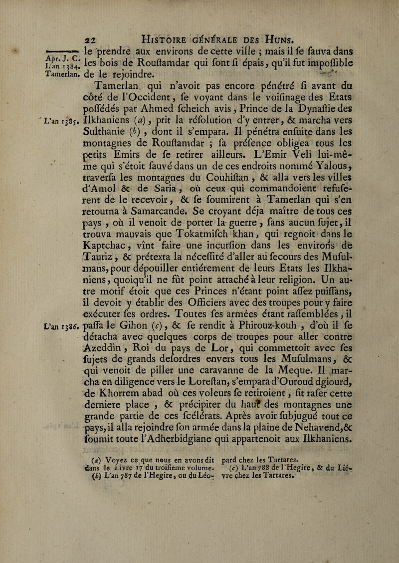 — ■ —■—» le prendre aux environs de cette ville ; mais il fe fauva dans L an 1384! ^es b°is de Rouflamdar qui fontfi épais, qu’il fut impoffible Tamerlan. de le rejoindre. ' * Tamerlan qui n’avoit pas encore pénétré fi avant du côté de l’Occident, fe voyant dans le voifinage des Etats poflédés par Ahmed fcheich avis, Prince de la Dynaflie des ' L’an 1385, Ilkhaniens (a), prit la réfolution d’y entrer, & marcha vers Sulthanie (b) , dont il s’empara. Il pénétra enfuite dans les montagnes de Rouflamdar ; fa préfence obligea tous les petits Emirs de fe retirer ailleurs. L’Emir Veli lui-mê¬ me qui s’étoit fauvédans un de ces endroits nommé Yâlous, traverfa les montagnes du Couhiftan , ôc alla vers les villes d’Amol ôc de Saria, où ceux qui commandoient refufe- rent de le recevoir, ôc fe fournirent à Tamerlan qui s’en retourna à Samarcande. Se croyant déjà maître de tous ces pays , où il venoit de porter la guerre, fans aucun fujet, il trouva mauvais que Tokatmifch khan, qui regnoit dans le Kaptchac, vînt faire une incurfion dans les environs de Tauriz , ôc prétexta la néceflité d’aller aii fecours des Muful- mans, pour dépouiller entièrement de leurs Etats les Ilkha- niens, quoiqu’il ne fût point attaché à leur religion. Un au¬ tre motif étoit que ces Princes n’étant point allez puiflans, il devoit y établir des Officiers avec des troupes pour y faire exécuter fes ordres. Toutes fes armées étant raffemblées, il L’an 138$. paffa le Gihon (c), ôc fe rendit à Phirouz-kouh , d’où il fe détacha avec quelques corps de troupes pour aller contre Azeddin, Roi du pays de Lor, qui commettoit avec fes fujets de grands defordres envers tous les Mufulmans, ôc qui venoit de piller une caravanne de la Meque. Il mar¬ cha en diligence vers le Loreftan, s’empara d’Ouroud dgiourd, de Khorrem abad où ces voleurs fe retiroient, fit rafer cette derniere place , ôc précipiter du hauî des montagnes une grande partie de ces fcélérats. Après avoir fubjugué tout ce pays, il alla rejoindre fon armée dans la plaine de Nehavend,ôc fournit toute l’Adhçrbidgiane qui appartenoit aux Ilkhaniens. (a) Voyez ce que nous en avons dit pard chez les Tartares. dans le Livre 17 du troifieme volume. (c) L’an 788 de 1 Hegire, & du Lié- (£) L’an 787 de l’Hegire, ou du Léo- vre chez les Tartares.