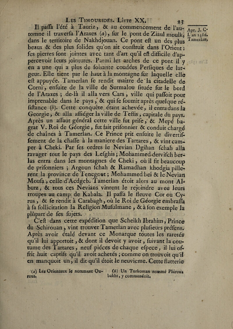 Il paffa l’été à Tauriz, & au commencement de Pau- A,rj c* tomne il traverfa l’Araxes (a)9 fur le pont de Ziaul nioulkj L’an 1385. dans le territoire de Nakhdjouan. Ce pont eft un des plus Tamerlan> beaux ôc des plus folides qu’on ait conftruit dans l’Orient: fes pierres font jointes avec tant d’art qu’il eft difficile d’ap- percevoir leurs jointures. Parmi les arches de ce pont il y en a une qui a plus de fonçante coudées Perfiques de lar^ geur. Elle tient par le haut à la montagne fur laquelle elle eft appuyée. Tamerlan fe rendit maî.tre de'la citadelle de Corni, enfuite de la ville de Surmalou fituée fur le bord de l’Araxes ; de-là il alla vers Cars , ville qui paffoit pour imprenable dans le pays ,* ôc qui fe fournit après quelque ré- fiftance (b). Cette conquête étant achevée, il entra dans la Géorgie, ôc alla affiéger la ville de Tefiis, capitale du pays. Après un aflaut général cette ville fut prife, ôc Mepé ba- grat V. Roi de Géorgie, fut fait prifonnier ôc conduit chargé de chaînes à Tamerlan. Ce Prince prit enfuite le divertif- fement de la chaflfe à la maniéré des Tartares , ôc vint cam¬ per à Cheki. Par fes ordres le Nevian Dgihan fchah alla ravager tout le pays des Lefghis ; Mohammed dervifch ber- las entra dans les montagnes de Cheki, où il fit beaucoup de prifonniers ; Argoun fchah ôc Ramadhan khodgia pille-* rent la province de Tencgout ; Mohammed bei ôc le Nevian Moufa , celle d’Acdgeb. Tamerlan étoit alors au mont Al- burz, ôc tous ces Nevians vinrent le rejoindre avec leurs troupes au camp de Kabala. Il pafla le fleuve Cor ou Cy- rus , ôc fe rendit à Carabagh, où le Roi de Géorgie embrafla à fa follicitation la Religion Mufulmane , ôcàfon exemple la plupart de fes fujets. C’eft dans cette expédition que Scheikh Ibrahim, Prince du Schirouan , vint trouver Tamerlan avec plufieurs préfens. Après avoir étalé devant ce Monarque toutes les raretés qu’il lui apportoit, ôc dont il devoit y avoir, fuivant la cou¬ tume des Tartares, neuf pièces de chaque efpece, il lui of¬ frit huit captifs qu’il avoir achetés ; comme on trouvoit qu’il en manquoit un, il dit qu’il étoit le neuvième. Cette flatterie O) Les Orientaux le nomment Ou- (b) Un Turkoman nommé Phirous rous. bakht, y commandoit.