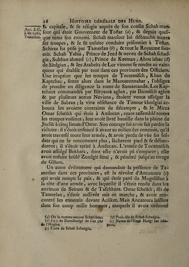 fa capitale > ôc fe réfugia auprès de fon coufin Schah maiv [ four qui étoit Gouverneur de Toftar (a), & depuis quel¬ que tems fon ennemi. Schah manfour lui débaucha toutes fes troupes, & le fit enfuite conduire prifonnier à Toftar. Schiraz fut prife par Tamerlan (b), & tout le Royaume fou¬ rnis. Schah Yahia , Prince de Jezd & neveu de Schah Tchad- gia, Sulthan ahmed (c), Prince de Kerman , Abou ishac (d) de Sirdgian, ôc les Atabeks de Lor vinrent fe rendre au vain¬ queur qui établit par tout dans ces provinces des Officiers.’ Une irruption que les troupes de Tocatmifch y Khan du Kaptchac , firent alors dans le Maouarennahar , l’obligea de prendre en diligence la route de Samarcande. Les Kap- tchacs commandés par Bikyarok aglen, par Ilicmifch aglen ôc par plufieurs autres Nevians, étoient venus affiéger la ville de Sabran ; la vive réfiftance de Timour khodgiai ac- bouca les avoient contraints de décamper , ôc le Mirza Omar fcheïkh qui étoit à Andecan , ayant raffemblé toutes les troupes voifines , leur avoit livré bataille dans la plaine de Juclik à cinq lieues d’Otrar. Son courage lui avoir fait perdre la victoire : il s’étoit enfoncé fi avant au milieu des ennemis, qu’il avoit traverfé toute leur armée, & avoir perdu de vue fes fol- dats qui ne le rencontrant plus , lâchèrent pied & fe déban¬ dèrent ; il s’étoit retiré à Andecan. L’armée de Tocatmifch avoit affiégé Bokhara, dont elle n’avoit pu s’emparer ; elle avoit enfuite brûlé Zendgir ferai , ôc pénétré jufqu’au rivage du Gihon. Un autre événement qui demandoit la préfence de Ta¬ merlan dans ces provinces , eft la révolte d’Ancatoura (e) qui avoit rompu la paix, ôc qui étoit parti du Mogoliftan à la tête dune armée, avec laquelle il s’étoit rendu dans les environs de Seiram ôc de Tafchkunt. Omar fcheïkh , fils de Tamerlan, s’étoit auffi-tôt mis en marche, ôc avoit ren¬ contré les ennemis devant Acfiket. Mais Ancatoura laiffant dans fon camp mille hommes, auxquels il avoit ordonné (à) On la nomme encore Schufchtar. (d) Petit-fils de Schah Schadgia. (b) Le i de Dzoulhedgé de Lan 78? (e) Neveu de l’Emir Hadgi bei iris¬ ée THegire. goût. ' (0 Frere de Schah Schadgia*