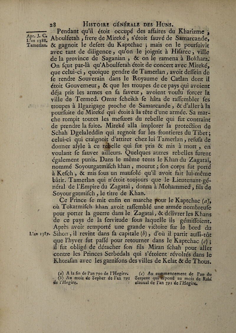 .-Pendant quil étoit occupé des affaires du Kharizme 9 L’an Aboulfetah , frere de Mireké , s’étoit fauvé de Samarcande, Tamerlan. & gagnoit le defett du Kaptchac ; mais on le pourfuivit avec tant de diligence, qu’on le joignit à Hifarec, ville de la province de Saganian , & on le ramena à Bokhara: On fçut par-là qu’Aboulfetah étoit de concert avec Mireké, que celui-ci, quoique gendre de Tamerlan, avoit deffein de fe rendre Souverain dans le Royaume de Catlan dont ii étoit Gouverneur, & que les troupes de ce pays qui avoient déjà pris les armes en fa faveur, avoient voulu forcer la ville de Termed. Omar fcheikh fe hâta de raffembler fes troupes à Jlgazigage proche de Samarcande, ôc d’aller à la pourfuite de Mireké qui étoit à la tête d’une armée. Sa mar¬ che rompit toutes les mefures du rebelle qui fut contraint de prendre la fuite. Mireké alla implorer la proteêïion de Schah Dgelaleddin qui regnoit fur les frontières du Tibet ; celui-ci qui craignoit d’attirer chez lui Tamerlan, refufa de donner afyle à ce rebelle qui fut pris ôc mis à mort , en voulant fe fauver ailleurs. Quelques autres rebelles furent également punis. Dans le même tems le Khan du Zagatai, nommé Soyourgatmifch khan , mourut ; fon corps fut porté à Kefch , & mis fous un maufolé qu’il avoit fait lui-même bâtir. Tamerlan qui n’étoit toujours que le Lieutenant-gé¬ néral de l’Empire du Zagatai, donna à Mohammed , fils de Soyourgatmifch , le titre de Khan. Ce Prince fe mit enfin en marche pour le Kaptchac (a)9 ou Tokatmifch khan avoit raffemblé une armée nombreuse pour porter la guerre dans le Zagatai, & délivrer les Khans de ce pays de la fervitude fous laquelle ils gémiffoîent. Après avoir remporté une grande victoire fur le bord du Uwjtfy, Sihon, il revint dans fa capitale [b), d’où il partit auffi-tot que l’hyver fut paffé pour retourner dans le Kaptchac (c) ; il fut obligé de détacher fon fils Mîran fchah pour aller contre les Princes Serbedals qui s’étoient révoltés dans le Khorafan avec les garnifons des villes de Kelat & de Thous. {a) A la fin de l’an 7^0 de l’Hegire. (c) Au commencement de Tan-du (b) Au mois de Sepher de Tan 791 Serpent qui* répond au mois de Ratd $e THegire. elaoual de Lan 7,91 de l’Hegire.