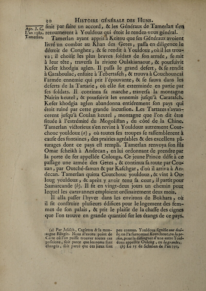 ■Apr T~ Par ^aife un accord , &les Généraux de Tamerlan s’eni L’an 138^1 retournèrent à Youldouz qui étoit le rendez-vous général. Tamerlan. Tamerlan ayant appris’à Keitou que fes Généraux avoienc livré un combat au Khan des Getes, pafia en diligence le détroit de Conghez, & fe rendit à Youldouz * où il les trou¬ va ; il choiftt les plus braves foldats de fon armée, femit à leur tête, traverfa la riviere Oulakianaour, ôc pourfuivit Kefer khodgia aglen. Il paffa le grand defert, ôc fe rendit à Garaboulac, enfuite à Tebertafch, & trouva à Couchouncai l’armée ennemie qui prit l’épouvante, ôc fe fauva dans les aeferts de la Tartarie, où elle fut exterminée en partie par fes foldats. Il continua fa marche, traverfa la montagne Nairin keutel, ôc pourfuivit les ennemis jufqu’à Caratafch. Kefer khodgia aglen abandonna entièrement fon pays qui étoit ruiné par cette grande incurfion. Les Tartares s’avan¬ cèrent jufqu’à Coulan keutel , montagne que l’on dit être fituée à l’extrémité du MogoMan, du côté de la Chine. Tamerlan vi&orieux s’en revint à Youldouz autrement Coût- chouc youldouz (a) , où toutes fes troupes fe raflemblerent à caufe des fontaines, des prairies agréables ôc des excellens pâ¬ turages dont ce pays eît rempli. Tamerlan renvoya fon fils Omar feheikh à Andecan, en lui ordonnant de prendre par la porte de fer appellée Colouga. Ce jeune Prince défit à ce partage une armée des Getes, ôc continua fa route par Cou- zan, par Outché-faman ôc par Kafchgar, d’où il arriva à An¬ decan. Tamerlan quitta Coutchouc youldouz, ôc vint à Ou* loug youldouz , ôc après y avoir tenu fa cour, il partit pour Samarcande (b). Il fît en vingt-deux jours un chemin pour lequel les caravannes emploient ordinairement deux mois. Il alla paffer i’hyver dans les environs de Bokhara, où il fit conftruire plufieurs édifices pour le logement des fem¬ mes de fon palais , ôc prit le plaifir de la chaffe des cignes que l’on trouve en grande quantité fur les étangs de ce pays. (a) Par Jalifch , Cagirtou &Ia mon- peu connus. Youldouz lignifie une êtoî~ izgne Bilagir. Nous n’avons point de le\ on l’a furnomméKoutchouc,ou lape- Carte où Ton puifle trouver toutes ces rite, pour la difiinguer d’une autre Youl- portions, Toit parce que les noms font douz appellée Ouloiig , ou la grande changés, foit parce que ces lieux font (b) Le if de Schaban de l’an 7^1.