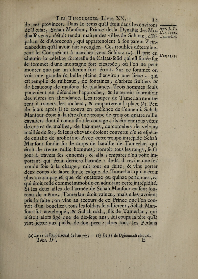 de ces provinces. Dans le tems qu il étoit dans les environs de Toftar, Schah Manfour, Prince de la Dynaftie des Mo- C# dhaffériens , s’étoit rendu maître des villes de Schiraz , d’If- Tamerian! pahan ôc d’Abrecouh , qui appartenoient à fon parent Zein- elabeddin qu'il avoit fait aveugler. Ces troubles déterminè¬ rent le Conquérant à marcher vers Schiraz (a). Il prit en T, chemin la célébré fortereffe de Calaat-fefid qui eft fituée fut le fommet d’une montagne fort efcarpée, où l’on ne peut monter que par un chemin fort étroit. Sur ce fommet on - voit une grande Ôc belle plaine d’environ une lieue , qui eft remplie de ruifleaux, de fontaines , d’arbres fruitiers & de beaucoup de maifons de plaifance. Trois hommes feuls pouvoient en défendre l’approche , ôc le terrein fourniffoit des vivres en abondance. Les troupes de Tamerlan monte- rent à travers les rochers, ôc emportèrent la place (b). Peu de jours après il fe trouva en préfence de l’ennemi. Schah Manfour étoit à la tête d’une troupe de trois ou quatre mille cavaliers dont il connoifloit le courage ; ils étoient tous vêtus de cottes de mailles, de heaumes , de corcelets de velours maillés de fer, ôc leurs chevaux étoient couverts d’une efpéce de cuirafle de groffefoie. Avec cette troupe intrépide Schah Manfour fondit fur le corps de bataille de Tamerlan qui dtoit de trente mille hommes, rompit tous les rangs , fe fit jour à travers fes ennemis, ôc alla s’emparer d’un pofte im¬ portant qui étoit derrière l’armée : de-là il revint une fé¬ condé fois à la charge , mit tout en fuite, ôc vint porter deux coups de fabre fur le cafque de Tamerlan qui n’étoit plus accompagné que de quatorze ou quinze personnes, ÔC qui étoit refté comme immobile en admirant cette intrépidité* Si les deux ailes de l’armée de Schah Manfour euflent fou- tenu de même, Tamerlan étoit vaincu, mais elles avoient pris la fuite ; on vint au fecours de ce Prince que l’on con- vrit d’un bouclier ; tous les foldats fe rallièrent, Schah Man¬ four fut enveloppé, ôc Schahrokh, fils de Tamerlan, qui n’étoit alors âgé que de dix-fept ans, lui coupa la tête qu’il yint jetter aux pieds de fon pere : alors tous les Perfans (a) Le 2$ de Rabi elaoual de l’an 7^. Tom.IK  ' (b) fe 11 de Dgioumadi elaQuaL