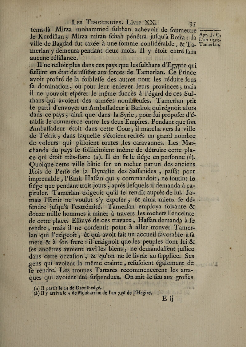 tems-là Mirza mohammed fulthan achevoit de foumettre - le Kurdiftan ; Mirza miran fchah pénétra jufqu'à Bofra : la 'j' Co ville de Bagdad fut taxée à une fomme confidérable , ôc Ta- Tamerlan* merlan y demeura pendant deux mois. Il y étoit entré fans aucune réfiftance. Il ne reftoit plus dans ces pays que les fulthans d'Egypte qui fuffent en état de réfifter aux forces de Tamerlan. Ce Prince avoit profité de la foiblefle des autres pour les réduire fous fa domination, ou pour leur enlever leurs provinces ; mais il ne pouvoit efpérer le même fuccès à l'égard de ces Sul- thans qui avoient des armées nombreufes. Tamerlan prit le parti d’envoyer un Ambafladeur à Barkok quirégnoit alors dans ce pays , ainfi que dans la Syrie, pour lui propofer d’é¬ tablir le commerce entre les deux Empires. Pendant quefon Ambafladeur étoit dans cette Cour, il marcha vers la ville de Tekrit, dans laquelle s’étoient retirés un grand nombre de voleurs qui pilloient toutes des caravannes. Les Mar¬ chands du pays le follicitoient même de détruire cette pla¬ ce qui étoit très-forte (a). Il en fit le fiége en perfonne (b). Quoique cette ville bâtie fur un rocher par un des anciens Rois de Perfe de la Dynaftie des Saffanides , paffât pour imprenable , l’Emir Halfan qui y commandoit , ne foutint le fiége que pendant trois jours , après lefquels il demanda à ca¬ pituler. Tamerlan exigeoit qu'il fe rendît auprès de lui. Ja¬ mais l'Emir ne voulut s'y expofer , & aima mieux fe dé¬ fendre jufqu’à l’extrémité. Tamerlan employa foixante & douze mille hommes à miner à travers les rochers l'enceinte de cette place. Effrayé de ces travaux , Haffan demanda à fe rendre, mais il ne confentit point à aller trouver Tamer¬ lan qui l’exigeoit, & qui avoit fait un accueil favorable à fa mere & à fon frere : il craignoit que les peuples dont lui & fes ancêtres avoient ravi les biens, ne demandaient juftice dans cette occafion , & qu’on ne le livrât au fupplice. Ses gens qui avoient la même crainte, refufoient également de fe rendre. Les troupes Tartares recommencèrent les atta¬ ques qui avoient été fufpendues* On mit le feu aux groffes (æ) Il partit le i\ de Dzoulhedgé. < t (i) Il y arriva le 4 de Monharram de l’an 796 de l’Hegirc. E ij