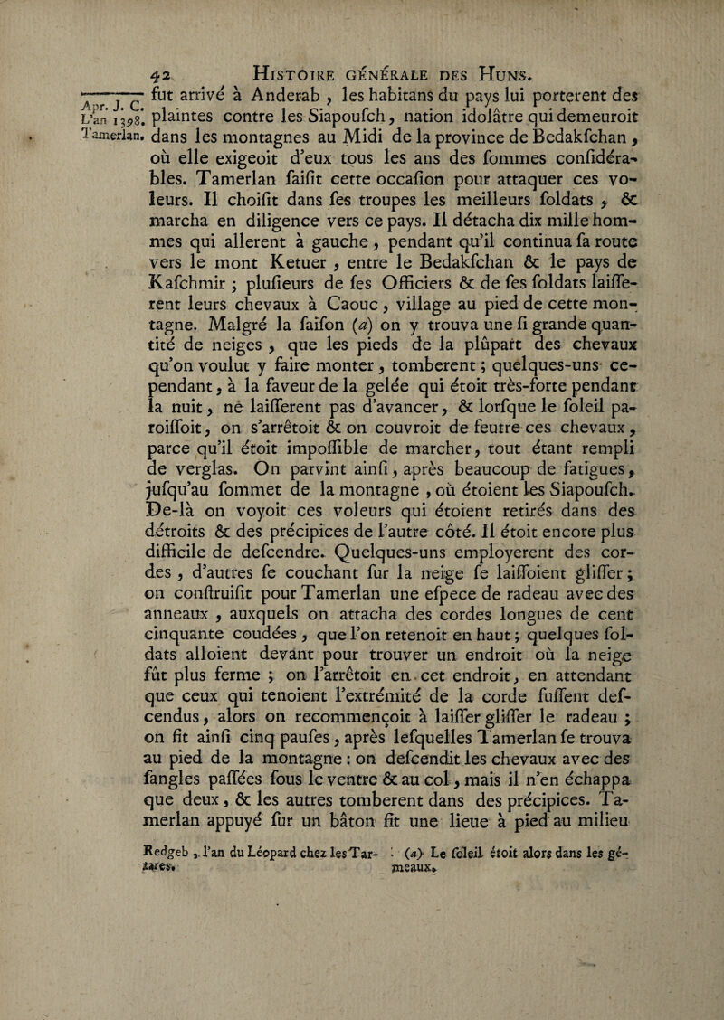 ^ r j c fut ^rrivé à Anderab * les habitans du pays lui portèrent des L’an 13^8*. plaintes contre les Siapoufch * nation idolâtre qui demeuroit Tamerlan. dans les montagnes au Midi de la province de Bedakfchan * où elle exigeoit d'eux tous les ans des fommes confidéra- blés. Tamerlan faifit cette occafion pour attaquer ces vo¬ leurs. Il choifit dans fes troupes les meilleurs foldats * & marcha en diligence vers ce pays. Il détacha dix mille hom¬ mes qui allèrent à gauche* pendant qu’il continua fa route vers le mont Ketuer * entre le Bedakfchan & le pays de Kafchmir ; plufieurs de fes Officiers & de fes foldats laiffe- rent leurs chevaux à Caouc , village au pied de cette mon¬ tagne. Malgré la faifon (a) on y trouva une fi grande quan¬ tité de neiges * que les pieds de la plûpart des chevaux qu'on voulut y faire monter * tombèrent ; quelques-uns- ce¬ pendant t à la faveur de la gelée qui étoit très-forte pendant la nuit* né laifferent pas d’avancer* ôc lorfque le foleil pa- roiffoit* on s’arrêtoit & on couvroit de feutre ces chevaux* parce qu’il étoit impoffible de marcher* tout étant rempli de verglas. On parvint ainfi* après beaucoup de fatigues* jufqu’au fommet de la montagne , où étoient les Siapoufcffi De-là on voyoit ces voleurs qui étoient retirés dans des détroits & des précipices de l'autre côté. Il étoit encore plus difficile de defcendre. Quelques-uns employèrent des cor¬ des * d'autres fe couchant fur la neige fe laifïbient gliffer ; on conftruifit pour Tamerlan une efpece de radeau avec des anneaux * auxquels on attacha des cordes longues de cent cinquante coudées , que Fon retenoit en haut ; quelques fol¬ dats alloient devant pour trouver un endroit où la neige fût plus ferme ; on l'arrêtoit en cet endroit, en attendant que ceux qui tenoient l’extrémité de la corde fuffent def- cendus * alors on recommençait à laiffer gliffer le radeau ; on fit ainfi cinq paufes * après lefquelles Tamerlan fe trouva au pied de la montagne : on defcendit les chevaux avec des fangles paffées fous le ventre &au col* mais il n'en échappa que deux * & les autres tombèrent dans des précipices. Ta¬ merlan appuyé fur un bâton fit une lieue à pied au milieu Redgeb l’an du Léopard chez lesTar- * (a} Le foleil étoit alors dans les gé- twes, meaux*