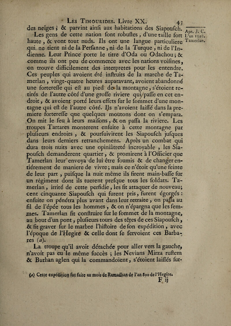 des neiges } & parvint ainfi aux habitations des Siapoufch. Les gens de cette nation font robuftes , d'une taille fort haute , & vont tout nuds. Ils ont une langue particulière qui ne tient ni de la Perfanne , ni de la Turque , ni de l’In¬ dienne. Leur Prince porte le titre d’Oda ou Odachou;ôc comme ils ont peu de commerce avec les nations voifines, on trouve difficilement des interprètes pour les entendre. Ces peuples qui avoient été inflruits de la marche deTa- merlan , vingt-quatre heures auparavant, avoient abandonné une fortereffe qui eft au pied de* la montagne, s’étoient re¬ tirés de l’autre côté d’une greffe riviere qui/paffe en cet en¬ droit , ôt avoient porté leurs effets fur le fommet d’une mon¬ tagne qui eft de l’autre côté. Ils n’avoient laiffé dans la pre¬ mière fortereffe que quelques moutons dont on s’empara. On mit le feu à leurs maifons, ôc on paffa la riviere. Les troupes Tartares montèrent enfuite à cette montagne par plufieurs endroits , & pourfuivirent les Siapoufch jufques dans leurs derniers retranchemens. Après un combat qui dura trois nuits avec une opiniâtreté incroyable , les Sia¬ poufch demandèrent quartier, & promirent à l’Officier que Tamerlan leur envoya de lui être fournis ôc de changer en¬ tièrement de maniéré de vivre; mais ce n’étoit qu’une feinte de leur part , puifque la nuit même ils firent main-baffe fur un régiment dont ils tuerent prefque tous les foldats. Ta¬ merlan , irrité de cette perfidie, les fit attaquer de nouveau; cent cinquante Siapoufch qui furent pris, furent égorgés : enfuite on pénétra plus avant dans leur retraite , on paffa au fil de l’épée tous les hommes , ôc on n’épargna que les fem¬ mes. Tamerlan fit conftruire fur le fommet delà montagne, au bout d’un pont, plufieurs tours des têtes de ces Siapoufch, & fit graver fur le marbre l’hiftoire defon expédition, avec l’époque de l’Hegire & celle dont fe fervoient ces Barba¬ res (a). La troupe qu’il avoit détachée pour aller vers la gauche, n’avoit pas eu le même fuccès ; les Nevians Mirza ruftem ôt Burhan aglen qui la commandoient, s’étoient laiffés fur- ifi) Cette expédition fut faite au mois de Ramadhan de l’an 800 de l’Hegire. F ij