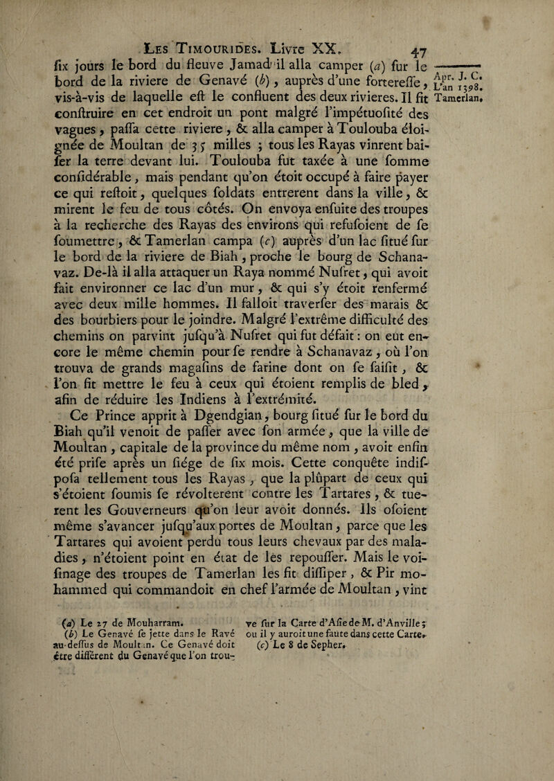 fix jours le bord du fleuve Jamad/îl alla camper (a) fur le bord de la riviere de Genavé (b), auprès d’une forterefle, yis-à-vis de laquelle eft le confluent des deux rivières. Il fit eonftruire en cet endroit un pont malgré rimpétuofité des vagues 9 pafla cette riviere , ôt alla camper à Toulouba éloi¬ gnée de Moultan de 3 j milles ; tous les Rayas vinrent bai- fer la terre devant lui. Toulouba fut taxée à une fomme considérable , mais pendant qu’on étoit occupé à faire payer ce qui reftoit, quelques foldats entrèrent dans la ville , & mirent le feu de tous côtés. On envoya enfuite des troupes à la recherche des Rayas des environs qui refufoient de fe foumettre 5 ôcTamerlan campa (r) auprès d’un lac fitué fur le bord de la riviere de Biah, proche le bourg de Schana- vaz. De-là il alla attaquer un Raya nommé Nufret, qui avoir fait environner ce lac d’un mur, ôt qui s’y étoit renfermé avec deux mille hommes. Il falloit traverser des^ marais ÔC des bourbiers pour le joindre. Malgré l’extrême difficulté des chemins on parvint jufqu’à Nufret qui fut défait : on eut en- core le même chemin pourfe rendre à Schanavaz , où l’on trouva de grands magafins de farine dont on fe faifit > & l’on fit mettre le feu à ceux qui étoient remplis de bled * afin de réduire les Indiens à l’extrémité. Ce Prince apprit à Dgendgian, bourg fitué fur le bord du Biah qu’il venoit de paffer avec fon armée , que la ville de Moultan , capitale de la province du même nom , avoit enfin été prife après un fiége de fix mois. Cette conquête indif- pofa tellement tous les Rayas , que la plûpart de ceux qui s’étoient fournis fe révoltèrent contre les Tartares , & tuè¬ rent les Gouverneurs qu’on leur avoit donnés. Ils ofoient même s’avancer jufqu’aux portes de Moultan, parce que les Tartares qui avoient perdu tous leurs chevaux par des mala¬ dies , n’étoient point en état de les repoufler. Mais le voi- finage des troupes de Tamerlan les fit diffiper , ôc Pir mo¬ hammed qui commandoit en chef l’armée de Moultan , vint • (a) Le z7 de Mouharram. re fur la Carte d’Afiede-M. d’Anville; (£) Le Genavé fe jette dans le Rave ou il y auroit une faute dans cette Carte»- au-deffiis de Moult .n. Ce Genavé doit (c) Le 8 de Sepher# être différent du Genavé que ion trou-