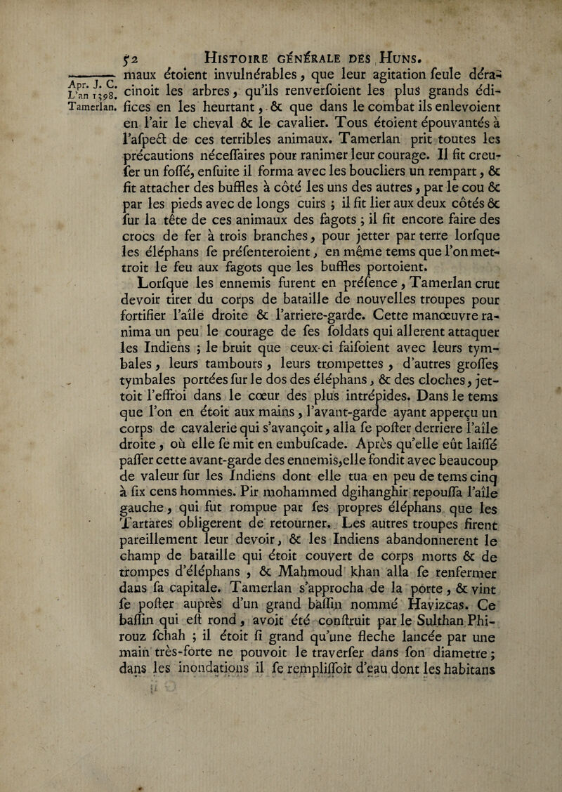 - maux étoient invulnérables, que leur agitation feule déra- LVn* cinoit les arbres , qu’ils renverfoient les plus grands édi- Tamcrlan. fices en les heurtant, & que dans le combat ils enlevoient en l’air le cheval & le cavalier. Tous étoient épouvantés à l’afpeèt de ces terribles animaux. Tamerlan prit toutes les précautions néceffaires pour ranimer leur courage. Il fit creu- fer un foffé, enfuite il forma avec les boucliers un rempart , ôc fit attacher des buffles à côté les uns des autres, par le cou ôc par les pieds avec de longs cuirs ; il fit lier aux deux côtés ôc lur la tête de ces animaux des fagots ; il fit encore faire des crocs de fer à trois branches, pour jetter parterre lorfque les éléphans fe préfenteroient, en même tems que l’on met- troit le feu aux fagots que les buffles portoient. Lorfque les ennemis furent en préfence, Tamerlan crut devoir tirer du corps de bataille de nouvelles troupes pour fortifier l’aîle droite ôc l’arriere-garde. Cette manœuvre ra¬ nima un peu le courage de fes foldats qui allèrent attaquer les Indiens ; le bruit que ceux-ci faifoient avec leurs tyin¬ hales , leurs tambours , leurs trompettes , d’autres groffes tymbales portées fur le dos des éléphans > ôc des cloches, jet- toit l’effroi dans le cœur des plus intrépides. Dans le tems que l’on en étoit aux mains, Favant-garde ayant apperçu un corps de cavalerie qui s’avançoit, alla fe porter derrière l’aîle droite, où elle fe mit en embufcade. Après qu’elle eût laiffé paffer cette avant-garde des ennemis,elle fondit avec beaucoup de valeur fur les Indiens dont elle tua en peu de tems cinq à fix cens hommes. Pir mohammed dgihanghir repouffa laîle gauche, qui fut rompue par fes propres éléphans que les Xartares obligèrent de retourner. Les autres troupes firent pareillement leur devoir, ôc les Indiens abandonnèrent le champ de bataille qui étoit couvert de corps morts ôc de trompes d’éléphans , ôc Mahmoud khan alla fe renfermer dans fa capitale. Tamerlan s’approcha de la porte, ôcvint fe porter auprès d’un grand bàffin nommé Havizcas. Ce baflin qui eft rond, avoit été conftruit par le Sulthan Phi- rouz fchah ; il étoit fi grand qu’une fléché lancée par une main très-forte ne pouvoit le traverfer dans fon diamètre ; dans les inondations il fe rempliffoit d’eau dont les habitans *