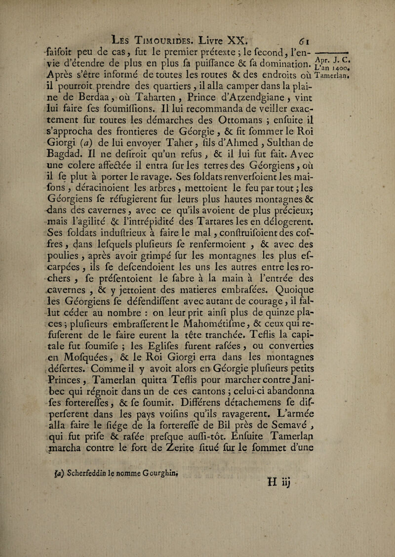 faifoit peu de cas , fut le premier prétexte ; le fécond, l’en--- vie d’étendre de plus en plus fa puiflance & fa domination, ,J4'0oJ Après s’être informé de toutes les routes & des endroits où Tamerlan. il pourroit prendre des quartiers , il alla camper dans la plai¬ ne de Berdaa , où Taharten, Prince d’Arzend'giane, vint lui faire fes foumifiîons. Il lui recommanda de veiller exac¬ tement fur toutes les démarches des Ottomans ; enfuite il s’approcha des frontières de Géorgie , & fit fommer le Roi Giorgi (a) de lui envoyer Taher, fils d’Ahmed , Sulthande Bagdad. Il 11e defiroit qu’un refus , & il lui fut fait. Avec une colere affeâée il entra fur les terres des Géorgiens , où il fe plut à porter le ravage. Ses foldats renverfoient les mai- fons , déracinoient les arbres , mettoient le feu par tout ; les Géorgiens fe réfugièrent fur leurs plus hautes montagnes ôc «dans des cavernes, avec ce qu’ils avoient de plus précieux; mais l’agilité & l’intrépidité des Tartares les en délogèrent. Ses foldats induftrieux à faire le mal , conftruifoient des cof¬ fres , dans lefquels plufieurs fe renfermoient , & avec des poulies y après avoir grimpé fur les montagnes les plus ef- carpées , ils fe defcendoient les uns les autres entre les ro¬ chers y fe préfentoient le fabre à la main à l’entrée des cavernes y & y jettoient des matières embrafées. Quoique les Géorgiens fe défendiffent avec autant de courage y il fal¬ lut céder au nombre : on leur prit ainfi plus de quinze pla¬ ces ; plufieurs embraflerent le Mahométifme y ôt ceux qui re- fuferent de le faire eurent la tête tranchée» Teflis la capi¬ tale fut foumife ; les Eglifes furent rafées y ou converties en Mofquées y ôc le Roi Giorgi erra dans les montagnes défertes. Comme il. y avoit alors en Géorgie plufieurs petits Princes, Tamerlan quitta Teflis pour marcher contre Jani- bec qui régnoit dans un de ces cantons ; celui-ci abandonna fes forterefles, & fe fournit. Différens détachemens fe dif- perferent dans les pays voifins qu’ils ravagèrent. L’armée alla faire le fiége de la forterefle de Bil près de Semavé , qui fut prife & rafée prefque auiïi-tôt. Enfuite Tamerlap marcha contre le fort de Zerite fitué fur le fommet d’une '{a) Sclierfeddin le nomme Gourghin.