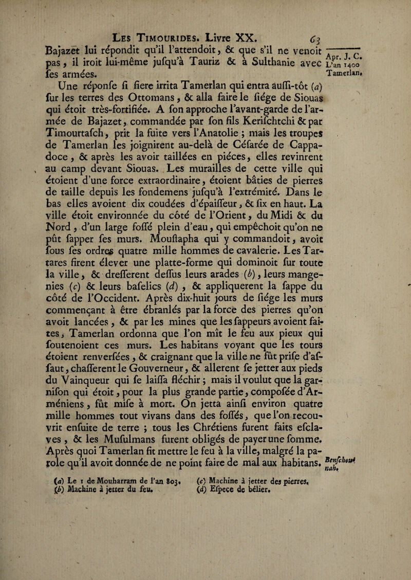 Bajazét lui répondit quil Pattendoit, & que s’il ne venoit 7—“ pas, il iroit lui-même jufqua Tauriz & à Sulthanie avec L’an 1400* fes armées. TamerUn# Une réponfe fi fiere irrita Tamerlan qui entra auffi-tôt (à) fur les terres des Ottomans, & alla faire le fiége de Siouas qui étoit très-fortifiée. A fon approche l’avant-garde de l’ar¬ mée de Bajazet,commandée par fon fils Kerifchtchi & par Timourtafch, prit la fuite vers l’Anatolie ; mais les troupes de Tamerlan les joignirent au-delà de Céfarée de Cappa- doce , & après les avoir taillées en pièces, elles revinrent au camp devant Siouas. Les murailles de cette ville qui étoient d’une force extraordinaire, étoient bâties de pierres de taille depuis les fondemens jufqu’à l’extrémité. Dans le bas elles avoient dix coudées d’épaiffeur , ôc fix en haut. La ville étoit environnée du côté de l’Orient, du Midi Ôc du Nord , d’un large folié plein d’eau, qui empêchoit qu’on ne pût fapper fes murs. Mouftapha qui y commandoit, avoir fous fes ordres quatre mille hommes de cavalerie. LesTar- tares firent élever une platte-forme qui dominoit fur toute la ville, & drefferent deflus leurs arades (b), leurs mange- nies (c) ôc leurs bafelics (<d) , ôc appliquèrent la fappe du côté de l’Occident. Après dix-huit jours de fiége les murs commençant à être ébranlés par la forcé des pierres qu’on avoit lancées, & parles mines que les fappeurs avoient fai* tes, Tamerlan ordonna que l’on mît le feu aux pieux qui foutenoient ces murs. Les habitans voyant que les tours étoient renverfées , ôc craignant que la ville ne fût prife d’af- faut, chafferent le Gouverneur, & allèrent fe jetter aux pieds du Vainqueur qui fe laifTa fléchir; mais il voulut que la gar- nifon qui étoit, pour la plus grande partie, compofée d’Ar- méniens, fût mife à mort. On jetta ainfi environ quatre mille hommes tout vivans dans des foliés, que l’on tecou* \ vrit enfuite de terre ; tous les Chrétiens furent faits efcla- ves , ôc les Mufulmans furent obligés de payer une fomme. Après quoi Tamerlan fit mettre le feu à la ville, malgré la pa¬ role qu’il avoit donnée de ne point faire de mal aux habitans. (a) Le i deMouharram de l’an 803. (c) Machine à jetter des pierres, {b) Machine à jetter du feu. (d) Efpece de belier.