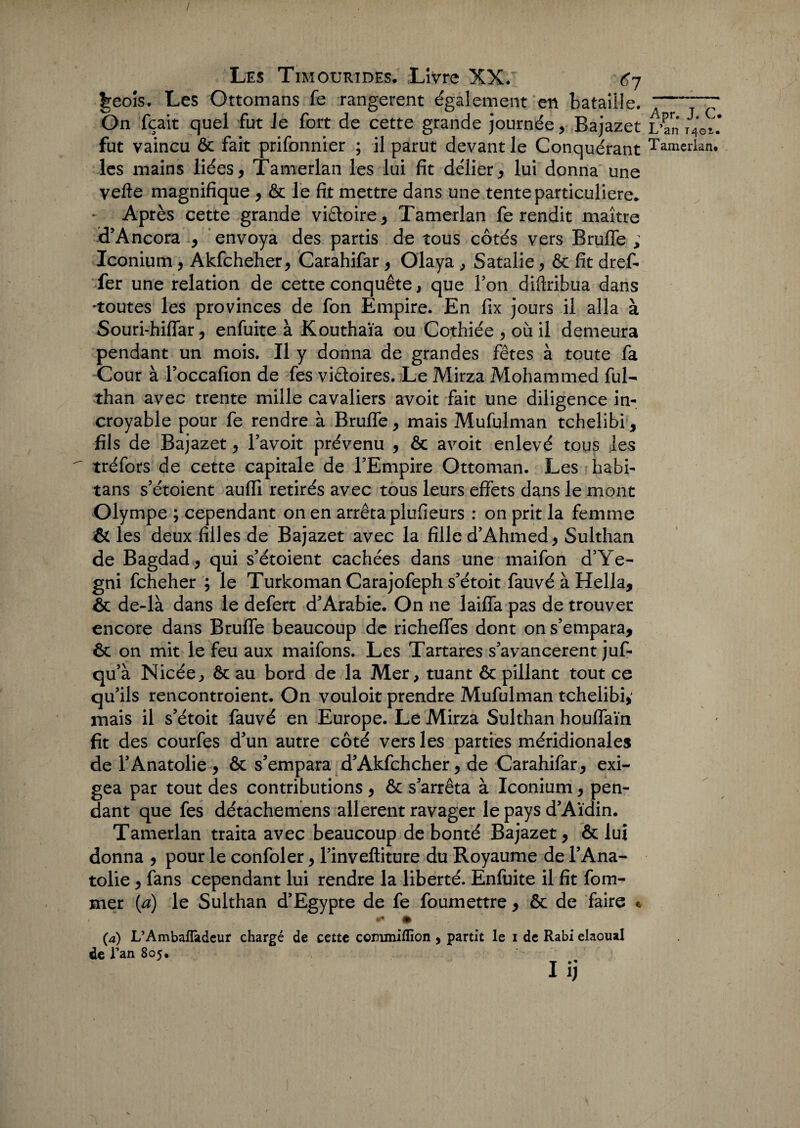 t^eois. Les Ottomans fe rangèrent également en bataille. On fçait quel fut Je fort de cette grande journée, Bajazet L’an t4Gi. fut vaincu ôc fait prifonnier ; il parut devant le Conquérant Tamerlan. les mains liées, Tamerlan les lui fit délier, lui donna une vefte magnifique , ôc le fit mettre dans une tente particulière.. Après cette grande victoire, Tamerlan fe rendit maître d’Ancora , envoya des partis de tous côtés vers Brufle ; Iconium, Akfcheher, Carahifar, Olaya , Satalie, Ôc fit dref- fer une relation de cette conquête, que Ton diftribua dans 'toutes les provinces de fon Empire. En fix jours il alla à Souri-hiflar, enfuite à Kouthaïa ou Cothiée , où il demeura pendant un mois. Il y donna de grandes fêtes à toute fa Cour à l’occafion de fes victoires. Le Mirza Mohammed fui- than avec trente mille cavaliers avoit fait une diligence in¬ croyable pour fe rendre à Brufle, mais Mufulman tchelibi, fils de Bajazet, l’avoit prévenu , ôc avoit enlevé tous les tréfors de cette capitale de FEmpire Ottoman. Les habi- tans s’étoient aufli retirés avec tous leurs effets dans le mont Olympe ; cependant on en arrêta plufieurs : on prit la femme & les deux filles de Bajazet avec la fille d’Ahmed, Sulthan de Bagdad, qui s’étoient cachées dans une maifon d’Ye- gni fcheher ; le Turkoman Carajofeph s’étoit fauvé à Hella, ôc de-là dans le defert d'Arabie. On ne laifia pas de trouver encore dans Brufle beaucoup de richeflfes dont on s’empara, ôc on mit le feu aux maifons. Les Tartares s’avancèrent juf- qu’à Nicée, ôc au bord de la Mer, tuant ôc pillant tout ce qu’ils rencontroient. On vouloit prendre Mufulman tchelibi,' mais il s’étoit fauvé en Europe. Le Mirza Sulthan houflaïn fit des courfes d’un autre côté vers les parties méridionales de l’Anatolie , ôc s’empara d’Akfcheher, de Carahifar, exi¬ gea par tout des contributions , ôc s’arrêta à Iconium, pen¬ dant que fes détachemens allèrent ravager le pays d’Aïdin. Tamerlan traita avec beaucoup de bonté Bajazet, ôc lui donna , pour le confoler, l’inveftiture du Royaume de FAna- tolie, fans cependant lui rendre la liberté. Enfuite il fit fom- mer {a) le Sulthan d’Egypte de fe foumettre, ôc de faire « «*• • (a) L’Ambafladcur chargé de cette cornmiflïon , partit le i de Rabi elaoual de l’an 805. I 1)